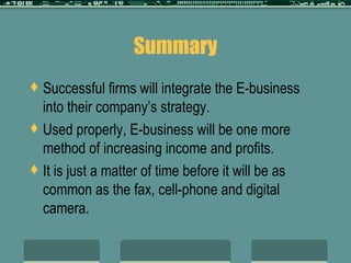 Summary Successful firms will integrate the E-business into their company’s strategy. Used properly, E-business will be one more method of increasing income and profits. It is just a matter of time before it will be as common as the fax, cell-phone and digital camera. 