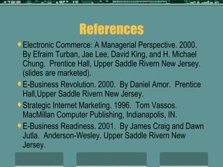 References Electronic Commerce: A Managerial Perspective. 2000.  By Efraim Turban, Jae Lee, David King, and H. Michael Chung.  Prentice Hall, Upper Saddle Rivern New Jersey.  (slides are marketed). E-Business Revolution. 2000.  By Daniel Amor.  Prentice Hall,Upper Saddle Rivern New Jersey.  Strategic Internet Marketing. 1996.  Tom Vassos.  MacMillan Computer Publishing, Indianapolis, IN. E-Business Readiness. 2001.  By James Craig and Dawn Jutla.  Anderson-Wesley. Upper Saddle Rivern New Jersey.  