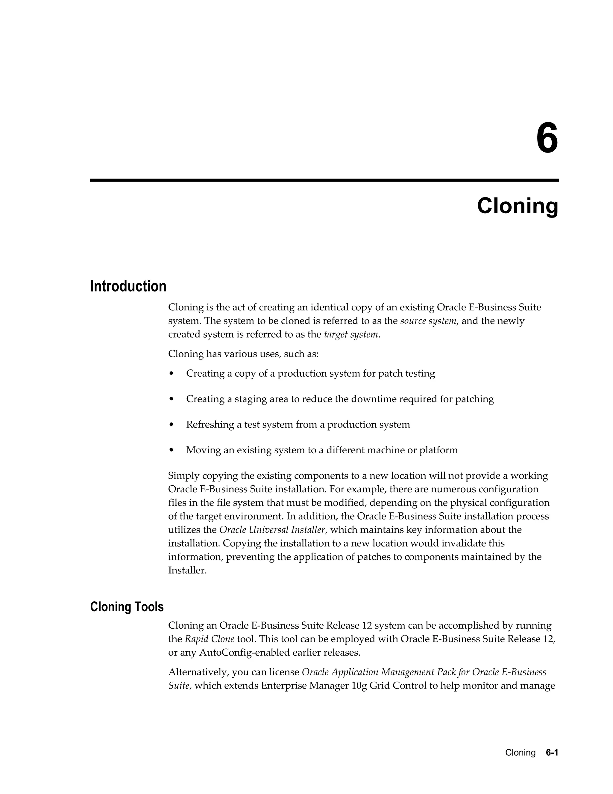 6 
Cloning 
Cloning 6-1 
Introduction 
Cloning is the act of creating an identical copy of an existing Oracle E-Business Suite 
system. The system to be cloned is referred to as the source system, and the newly 
created system is referred to as the target system. 
Cloning has various uses, such as: 
• Creating a copy of a production system for patch testing 
• Creating a staging area to reduce the downtime required for patching 
• Refreshing a test system from a production system 
• Moving an existing system to a different machine or platform 
Simply copying the existing components to a new location will not provide a working 
Oracle E-Business Suite installation. For example, there are numerous configuration 
files in the file system that must be modified, depending on the physical configuration 
of the target environment. In addition, the Oracle E-Business Suite installation process 
utilizes the Oracle Universal Installer, which maintains key information about the 
installation. Copying the installation to a new location would invalidate this 
information, preventing the application of patches to components maintained by the 
Installer. 
Cloning Tools 
Cloning an Oracle E-Business Suite Release 12 system can be accomplished by running 
the Rapid Clone tool. This tool can be employed with Oracle E-Business Suite Release 12, 
or any AutoConfig-enabled earlier releases. 
Alternatively, you can license Oracle Application Management Pack for Oracle E-Business 
Suite, which extends Enterprise Manager 10g Grid Control to help monitor and manage 
 