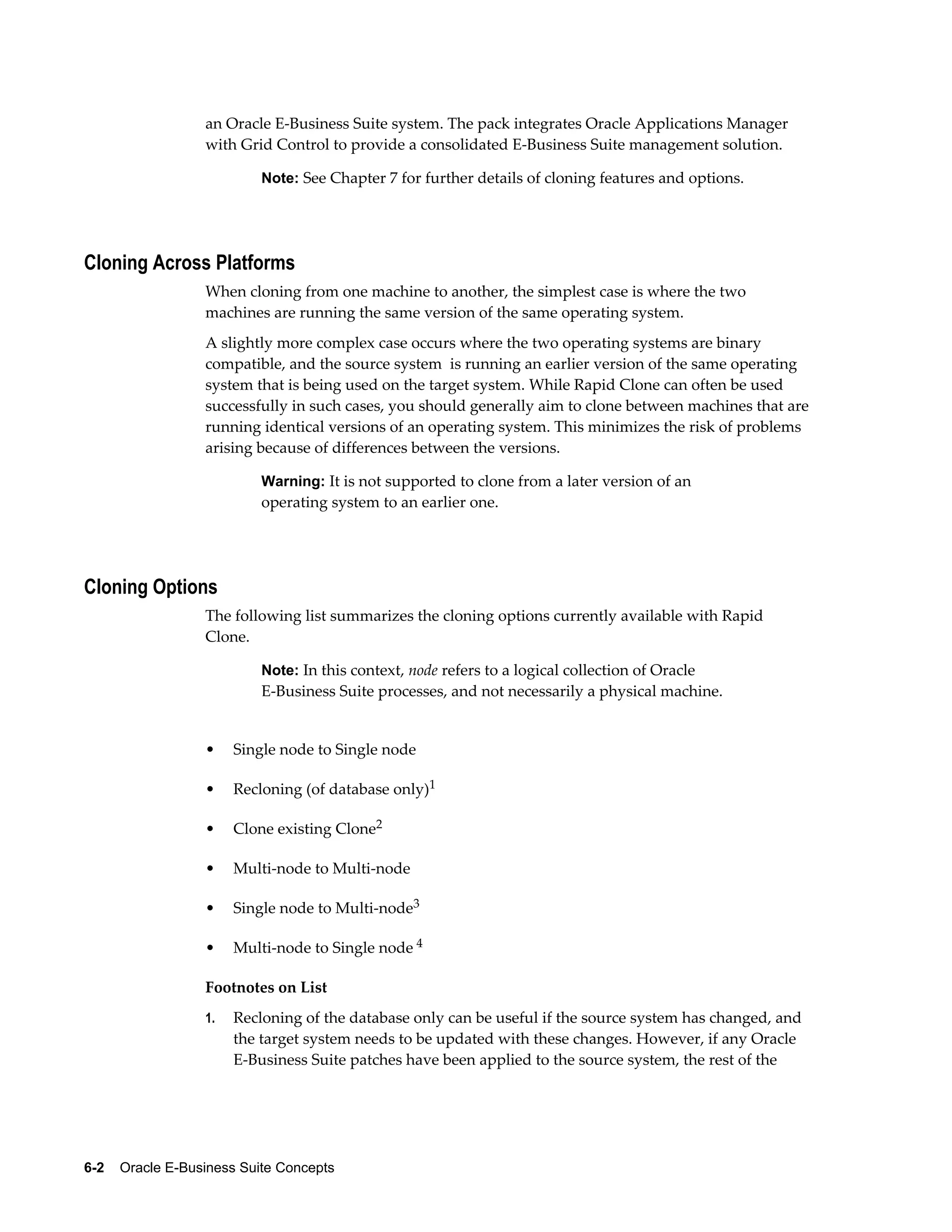an Oracle E-Business Suite system. The pack integrates Oracle Applications Manager 
with Grid Control to provide a consolidated E-Business Suite management solution. 
Note: See Chapter 7 for further details of cloning features and options. 
Cloning Across Platforms 
When cloning from one machine to another, the simplest case is where the two 
machines are running the same version of the same operating system. 
A slightly more complex case occurs where the two operating systems are binary 
compatible, and the source system is running an earlier version of the same operating 
system that is being used on the target system. While Rapid Clone can often be used 
successfully in such cases, you should generally aim to clone between machines that are 
running identical versions of an operating system. This minimizes the risk of problems 
arising because of differences between the versions. 
Warning: It is not supported to clone from a later version of an 
operating system to an earlier one. 
Cloning Options 
The following list summarizes the cloning options currently available with Rapid 
Clone. 
Note: In this context, node refers to a logical collection of Oracle 
E-Business Suite processes, and not necessarily a physical machine. 
• Single node to Single node 
• Recloning (of database only)1 
• Clone existing Clone2 
• Multi-node to Multi-node 
• Single node to Multi-node3 
• Multi-node to Single node 4 
Footnotes on List 
1. Recloning of the database only can be useful if the source system has changed, and 
the target system needs to be updated with these changes. However, if any Oracle 
E-Business Suite patches have been applied to the source system, the rest of the 
6-2 Oracle E-Business Suite Concepts 
 