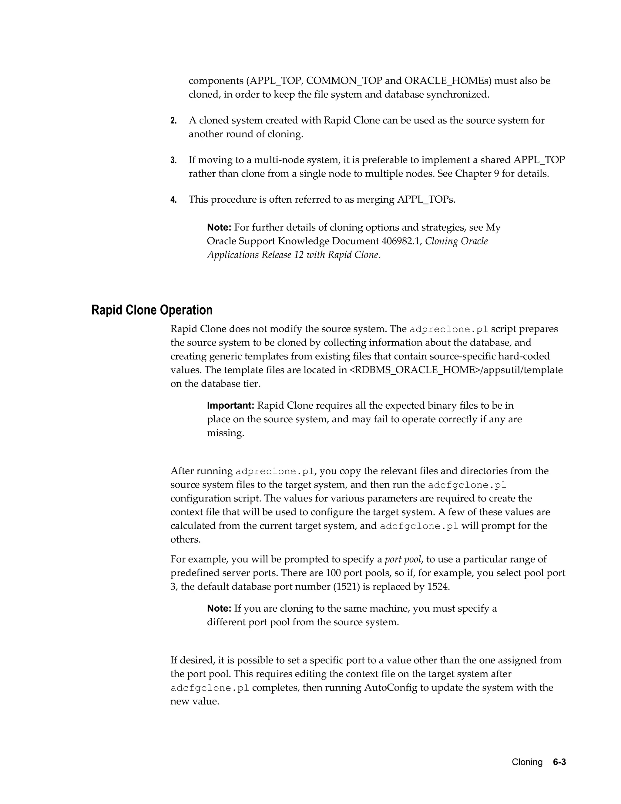 components (APPL_TOP, COMMON_TOP and ORACLE_HOMEs) must also be 
cloned, in order to keep the file system and database synchronized. 
2. A cloned system created with Rapid Clone can be used as the source system for 
Cloning 6-3 
another round of cloning. 
3. If moving to a multi-node system, it is preferable to implement a shared APPL_TOP 
rather than clone from a single node to multiple nodes. See Chapter 9 for details. 
4. This procedure is often referred to as merging APPL_TOPs. 
Note: For further details of cloning options and strategies, see My 
Oracle Support Knowledge Document 406982.1, Cloning Oracle 
Applications Release 12 with Rapid Clone. 
Rapid Clone Operation 
Rapid Clone does not modify the source system. The adpreclone.pl script prepares 
the source system to be cloned by collecting information about the database, and 
creating generic templates from existing files that contain source-specific hard-coded 
values. The template files are located in <RDBMS_ORACLE_HOME>/appsutil/template 
on the database tier. 
Important: Rapid Clone requires all the expected binary files to be in 
place on the source system, and may fail to operate correctly if any are 
missing. 
After running adpreclone.pl, you copy the relevant files and directories from the 
source system files to the target system, and then run the adcfgclone.pl 
configuration script. The values for various parameters are required to create the 
context file that will be used to configure the target system. A few of these values are 
calculated from the current target system, and adcfgclone.pl will prompt for the 
others. 
For example, you will be prompted to specify a port pool, to use a particular range of 
predefined server ports. There are 100 port pools, so if, for example, you select pool port 
3, the default database port number (1521) is replaced by 1524. 
Note: If you are cloning to the same machine, you must specify a 
different port pool from the source system. 
If desired, it is possible to set a specific port to a value other than the one assigned from 
the port pool. This requires editing the context file on the target system after 
adcfgclone.pl completes, then running AutoConfig to update the system with the 
new value. 
 