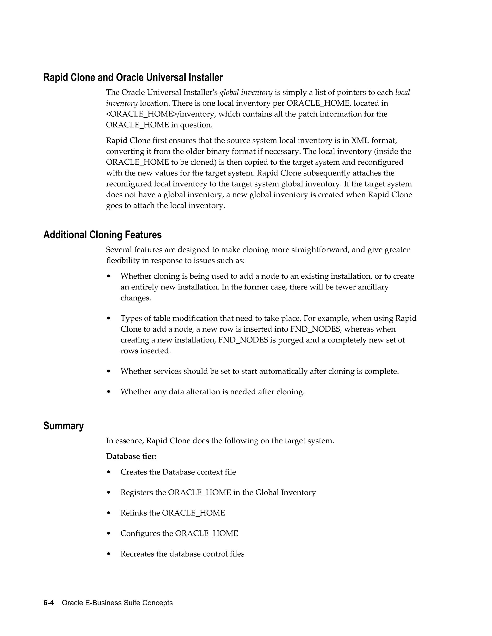 Rapid Clone and Oracle Universal Installer 
The Oracle Universal Installer's global inventory is simply a list of pointers to each local 
inventory location. There is one local inventory per ORACLE_HOME, located in 
<ORACLE_HOME>/inventory, which contains all the patch information for the 
ORACLE_HOME in question. 
Rapid Clone first ensures that the source system local inventory is in XML format, 
converting it from the older binary format if necessary. The local inventory (inside the 
ORACLE_HOME to be cloned) is then copied to the target system and reconfigured 
with the new values for the target system. Rapid Clone subsequently attaches the 
reconfigured local inventory to the target system global inventory. If the target system 
does not have a global inventory, a new global inventory is created when Rapid Clone 
goes to attach the local inventory. 
Additional Cloning Features 
Several features are designed to make cloning more straightforward, and give greater 
flexibility in response to issues such as: 
• Whether cloning is being used to add a node to an existing installation, or to create 
an entirely new installation. In the former case, there will be fewer ancillary 
changes. 
• Types of table modification that need to take place. For example, when using Rapid 
Clone to add a node, a new row is inserted into FND_NODES, whereas when 
creating a new installation, FND_NODES is purged and a completely new set of 
rows inserted. 
• Whether services should be set to start automatically after cloning is complete. 
• Whether any data alteration is needed after cloning. 
Summary 
In essence, Rapid Clone does the following on the target system. 
Database tier: 
• Creates the Database context file 
• Registers the ORACLE_HOME in the Global Inventory 
• Relinks the ORACLE_HOME 
• Configures the ORACLE_HOME 
• Recreates the database control files 
6-4 Oracle E-Business Suite Concepts 
 