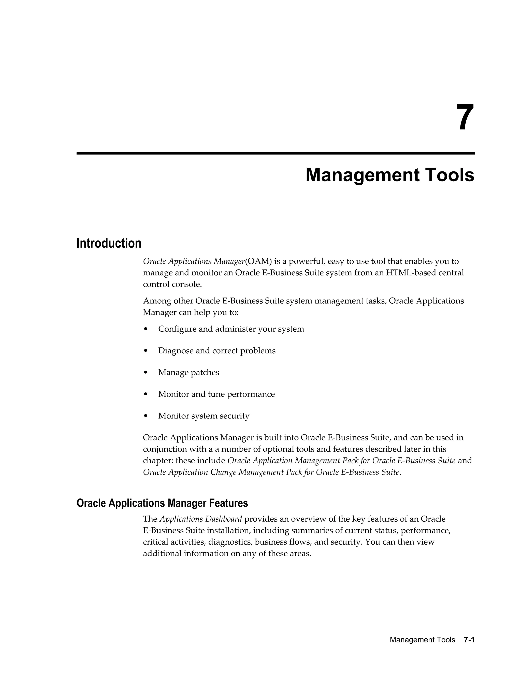 7 
Management Tools 
Management Tools 7-1 
Introduction 
Oracle Applications Manager(OAM) is a powerful, easy to use tool that enables you to 
manage and monitor an Oracle E-Business Suite system from an HTML-based central 
control console. 
Among other Oracle E-Business Suite system management tasks, Oracle Applications 
Manager can help you to: 
• Configure and administer your system 
• Diagnose and correct problems 
• Manage patches 
• Monitor and tune performance 
• Monitor system security 
Oracle Applications Manager is built into Oracle E-Business Suite, and can be used in 
conjunction with a a number of optional tools and features described later in this 
chapter: these include Oracle Application Management Pack for Oracle E-Business Suite and 
Oracle Application Change Management Pack for Oracle E-Business Suite. 
Oracle Applications Manager Features 
The Applications Dashboard provides an overview of the key features of an Oracle 
E-Business Suite installation, including summaries of current status, performance, 
critical activities, diagnostics, business flows, and security. You can then view 
additional information on any of these areas. 
 
