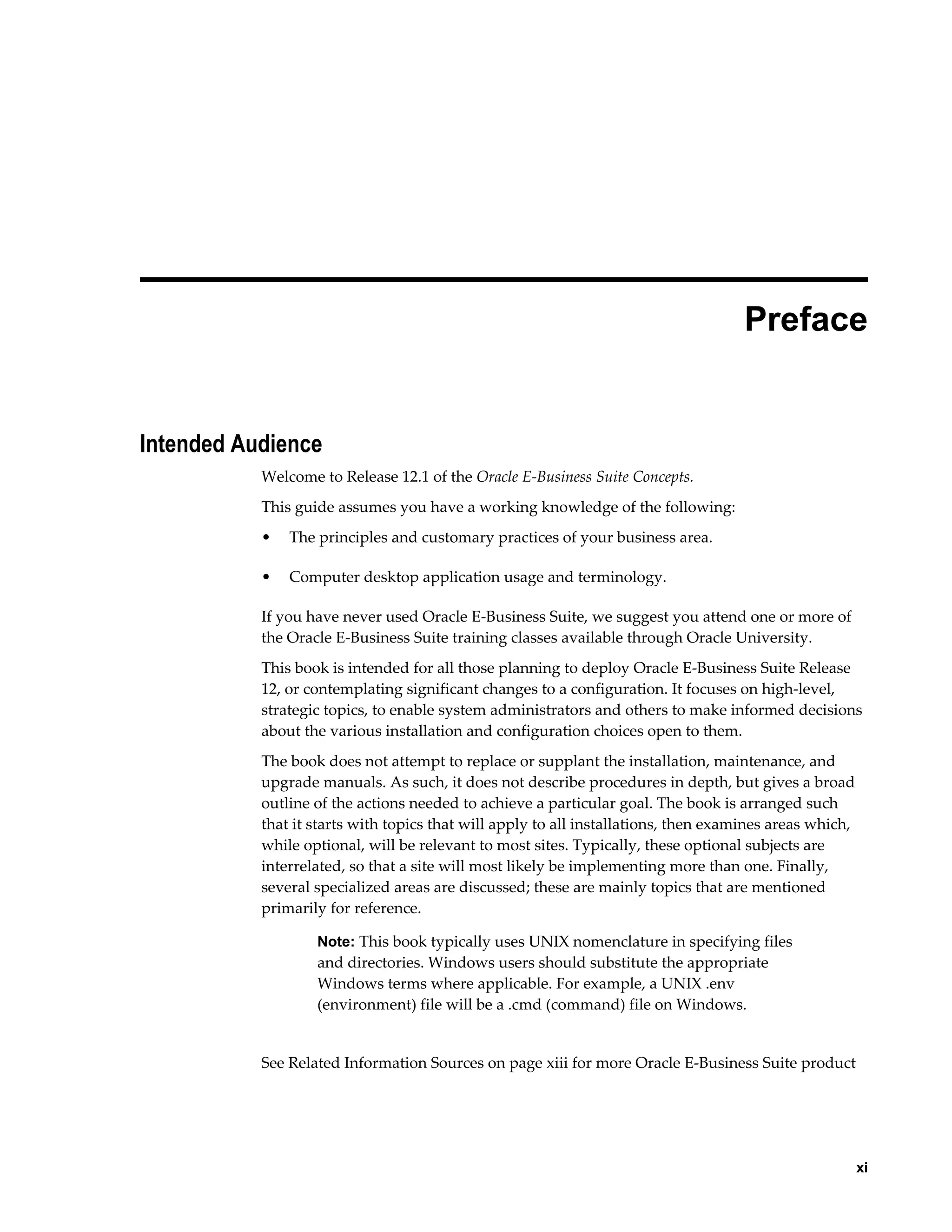 Preface 
xi 
Intended Audience 
Welcome to Release 12.1 of the Oracle E-Business Suite Concepts. 
This guide assumes you have a working knowledge of the following: 
• The principles and customary practices of your business area. 
• Computer desktop application usage and terminology. 
If you have never used Oracle E-Business Suite, we suggest you attend one or more of 
the Oracle E-Business Suite training classes available through Oracle University. 
This book is intended for all those planning to deploy Oracle E-Business Suite Release 
12, or contemplating significant changes to a configuration. It focuses on high-level, 
strategic topics, to enable system administrators and others to make informed decisions 
about the various installation and configuration choices open to them. 
The book does not attempt to replace or supplant the installation, maintenance, and 
upgrade manuals. As such, it does not describe procedures in depth, but gives a broad 
outline of the actions needed to achieve a particular goal. The book is arranged such 
that it starts with topics that will apply to all installations, then examines areas which, 
while optional, will be relevant to most sites. Typically, these optional subjects are 
interrelated, so that a site will most likely be implementing more than one. Finally, 
several specialized areas are discussed; these are mainly topics that are mentioned 
primarily for reference. 
Note: This book typically uses UNIX nomenclature in specifying files 
and directories. Windows users should substitute the appropriate 
Windows terms where applicable. For example, a UNIX .env 
(environment) file will be a .cmd (command) file on Windows. 
See Related Information Sources on page xiii for more Oracle E-Business Suite product 
 