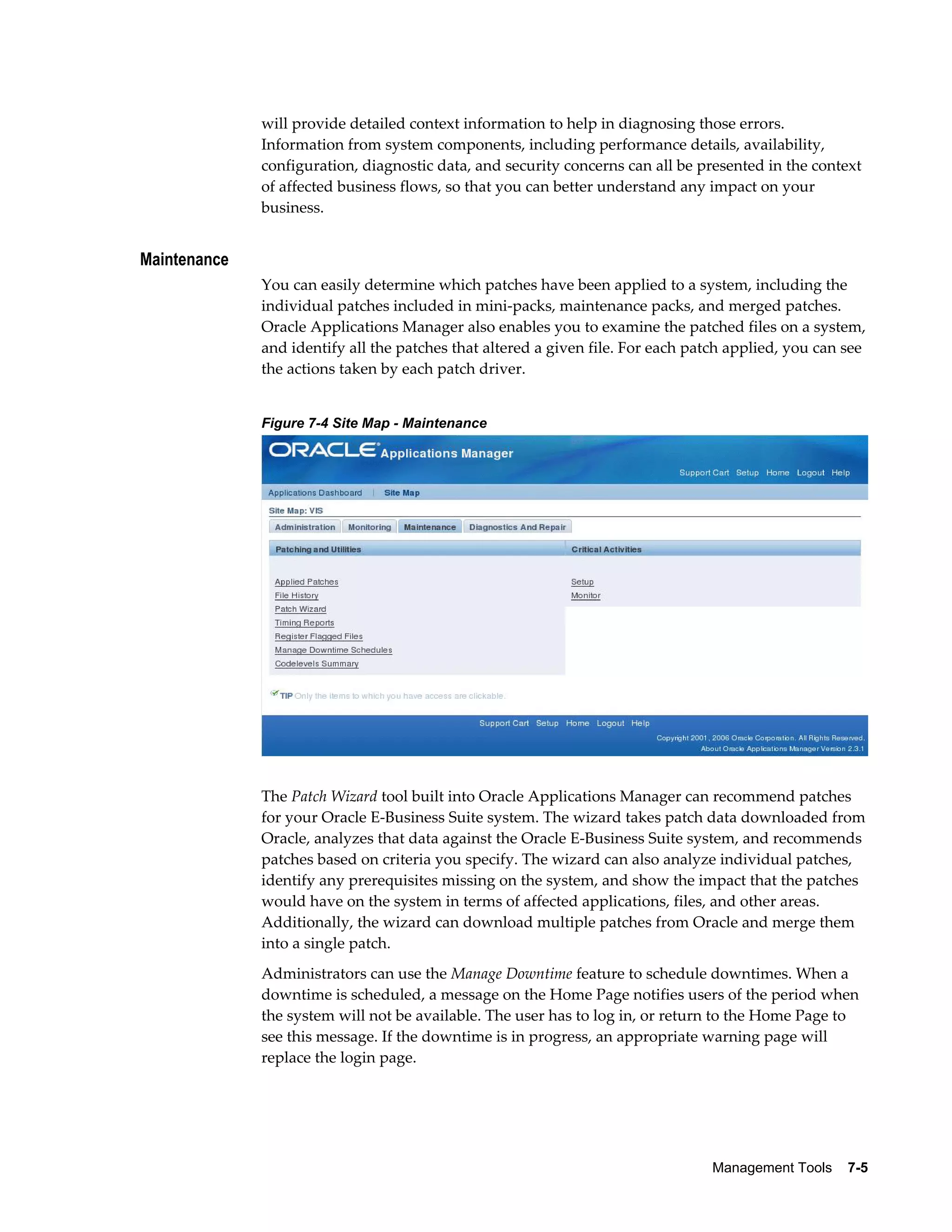 will provide detailed context information to help in diagnosing those errors. 
Information from system components, including performance details, availability, 
configuration, diagnostic data, and security concerns can all be presented in the context 
of affected business flows, so that you can better understand any impact on your 
business. 
Management Tools 7-5 
Maintenance 
You can easily determine which patches have been applied to a system, including the 
individual patches included in mini-packs, maintenance packs, and merged patches. 
Oracle Applications Manager also enables you to examine the patched files on a system, 
and identify all the patches that altered a given file. For each patch applied, you can see 
the actions taken by each patch driver. 
Figure 7-4 Site Map - Maintenance 
The Patch Wizard tool built into Oracle Applications Manager can recommend patches 
for your Oracle E-Business Suite system. The wizard takes patch data downloaded from 
Oracle, analyzes that data against the Oracle E-Business Suite system, and recommends 
patches based on criteria you specify. The wizard can also analyze individual patches, 
identify any prerequisites missing on the system, and show the impact that the patches 
would have on the system in terms of affected applications, files, and other areas. 
Additionally, the wizard can download multiple patches from Oracle and merge them 
into a single patch. 
Administrators can use the Manage Downtime feature to schedule downtimes. When a 
downtime is scheduled, a message on the Home Page notifies users of the period when 
the system will not be available. The user has to log in, or return to the Home Page to 
see this message. If the downtime is in progress, an appropriate warning page will 
replace the login page. 
 