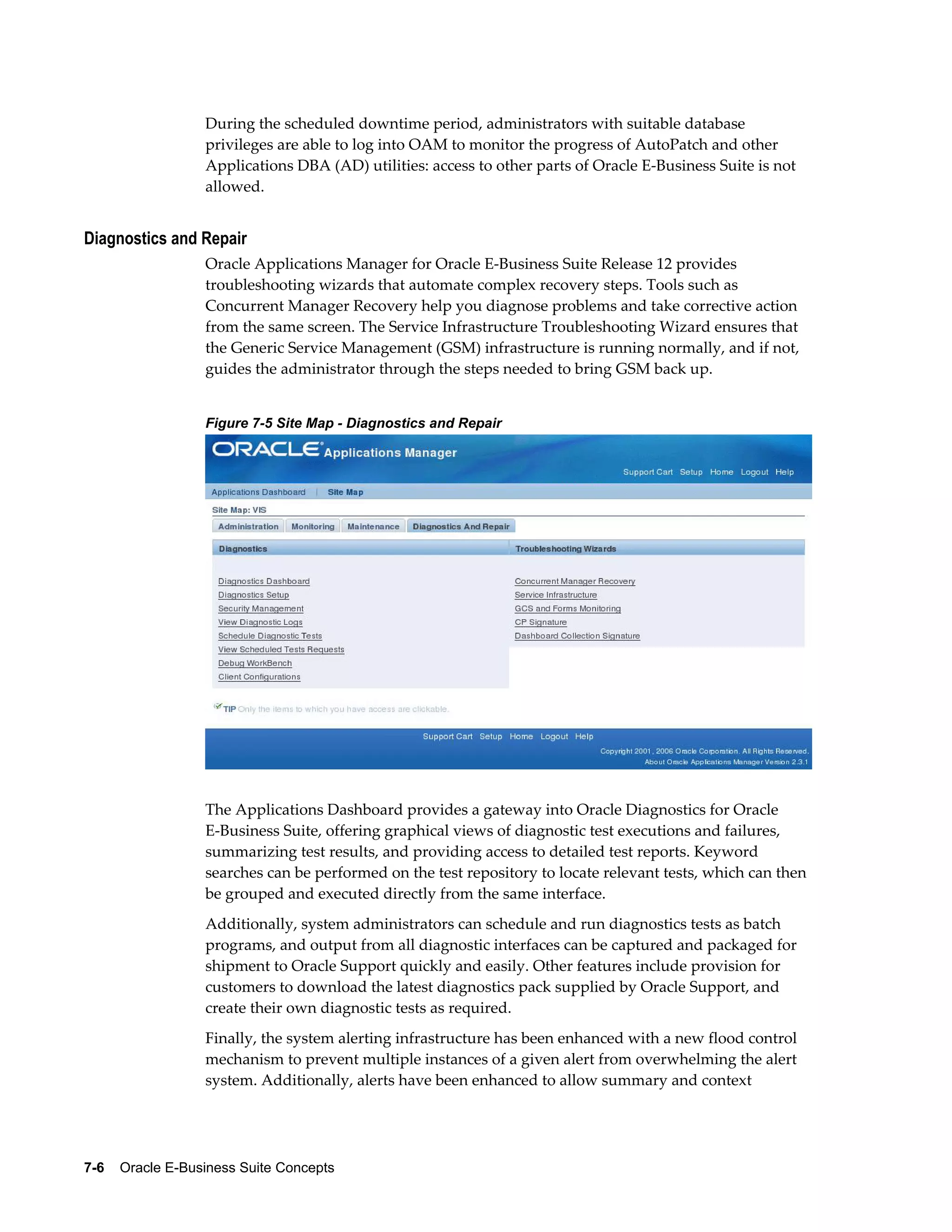 During the scheduled downtime period, administrators with suitable database 
privileges are able to log into OAM to monitor the progress of AutoPatch and other 
Applications DBA (AD) utilities: access to other parts of Oracle E-Business Suite is not 
allowed. 
Diagnostics and Repair 
Oracle Applications Manager for Oracle E-Business Suite Release 12 provides 
troubleshooting wizards that automate complex recovery steps. Tools such as 
Concurrent Manager Recovery help you diagnose problems and take corrective action 
from the same screen. The Service Infrastructure Troubleshooting Wizard ensures that 
the Generic Service Management (GSM) infrastructure is running normally, and if not, 
guides the administrator through the steps needed to bring GSM back up. 
Figure 7-5 Site Map - Diagnostics and Repair 
The Applications Dashboard provides a gateway into Oracle Diagnostics for Oracle 
E-Business Suite, offering graphical views of diagnostic test executions and failures, 
summarizing test results, and providing access to detailed test reports. Keyword 
searches can be performed on the test repository to locate relevant tests, which can then 
be grouped and executed directly from the same interface. 
Additionally, system administrators can schedule and run diagnostics tests as batch 
programs, and output from all diagnostic interfaces can be captured and packaged for 
shipment to Oracle Support quickly and easily. Other features include provision for 
customers to download the latest diagnostics pack supplied by Oracle Support, and 
create their own diagnostic tests as required. 
Finally, the system alerting infrastructure has been enhanced with a new flood control 
mechanism to prevent multiple instances of a given alert from overwhelming the alert 
system. Additionally, alerts have been enhanced to allow summary and context 
7-6 Oracle E-Business Suite Concepts 
 