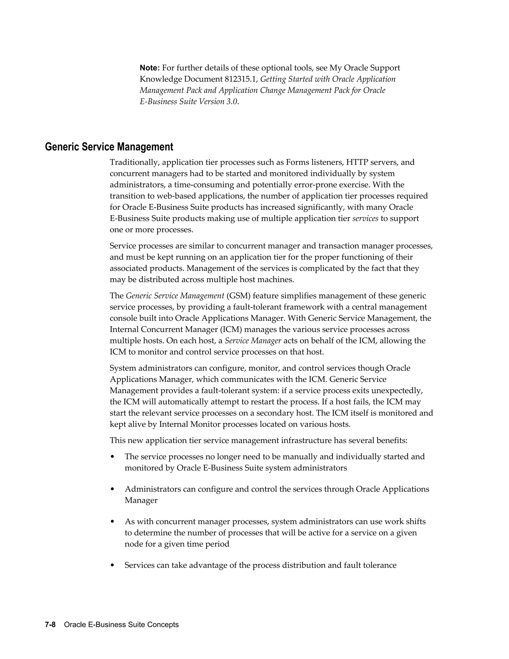 Note: For further details of these optional tools, see My Oracle Support 
Knowledge Document 812315.1, Getting Started with Oracle Application 
Management Pack and Application Change Management Pack for Oracle 
E-Business Suite Version 3.0. 
Generic Service Management 
Traditionally, application tier processes such as Forms listeners, HTTP servers, and 
concurrent managers had to be started and monitored individually by system 
administrators, a time-consuming and potentially error-prone exercise. With the 
transition to web-based applications, the number of application tier processes required 
for Oracle E-Business Suite products has increased significantly, with many Oracle 
E-Business Suite products making use of multiple application tier services to support 
one or more processes. 
Service processes are similar to concurrent manager and transaction manager processes, 
and must be kept running on an application tier for the proper functioning of their 
associated products. Management of the services is complicated by the fact that they 
may be distributed across multiple host machines. 
The Generic Service Management (GSM) feature simplifies management of these generic 
service processes, by providing a fault-tolerant framework with a central management 
console built into Oracle Applications Manager. With Generic Service Management, the 
Internal Concurrent Manager (ICM) manages the various service processes across 
multiple hosts. On each host, a Service Manager acts on behalf of the ICM, allowing the 
ICM to monitor and control service processes on that host. 
System administrators can configure, monitor, and control services though Oracle 
Applications Manager, which communicates with the ICM. Generic Service 
Management provides a fault-tolerant system: if a service process exits unexpectedly, 
the ICM will automatically attempt to restart the process. If a host fails, the ICM may 
start the relevant service processes on a secondary host. The ICM itself is monitored and 
kept alive by Internal Monitor processes located on various hosts. 
This new application tier service management infrastructure has several benefits: 
• The service processes no longer need to be manually and individually started and 
monitored by Oracle E-Business Suite system administrators 
• Administrators can configure and control the services through Oracle Applications 
Manager 
• As with concurrent manager processes, system administrators can use work shifts 
to determine the number of processes that will be active for a service on a given 
node for a given time period 
• Services can take advantage of the process distribution and fault tolerance 
7-8 Oracle E-Business Suite Concepts 
 