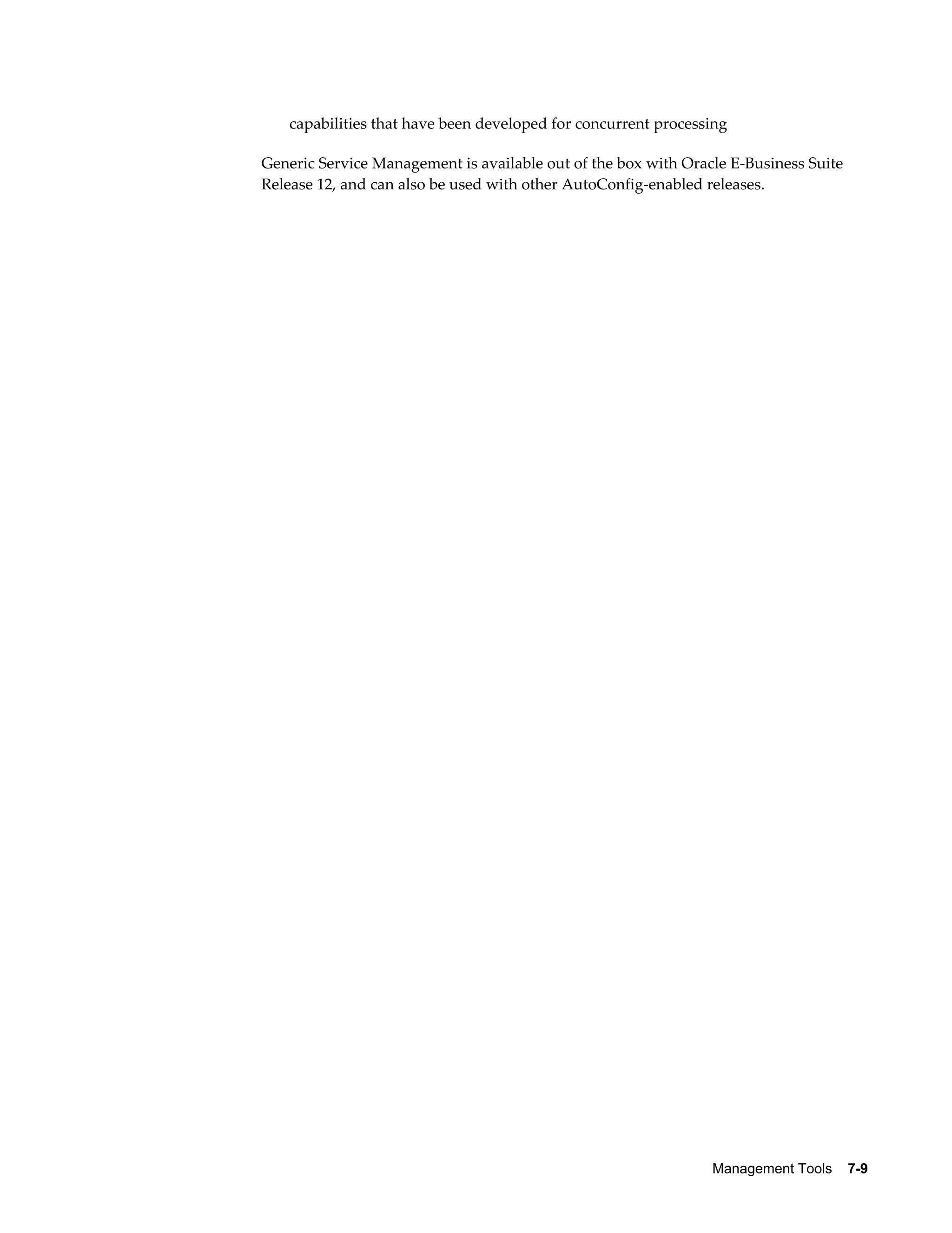 capabilities that have been developed for concurrent processing 
Generic Service Management is available out of the box with Oracle E-Business Suite 
Release 12, and can also be used with other AutoConfig-enabled releases. 
Management Tools 7-9 
 