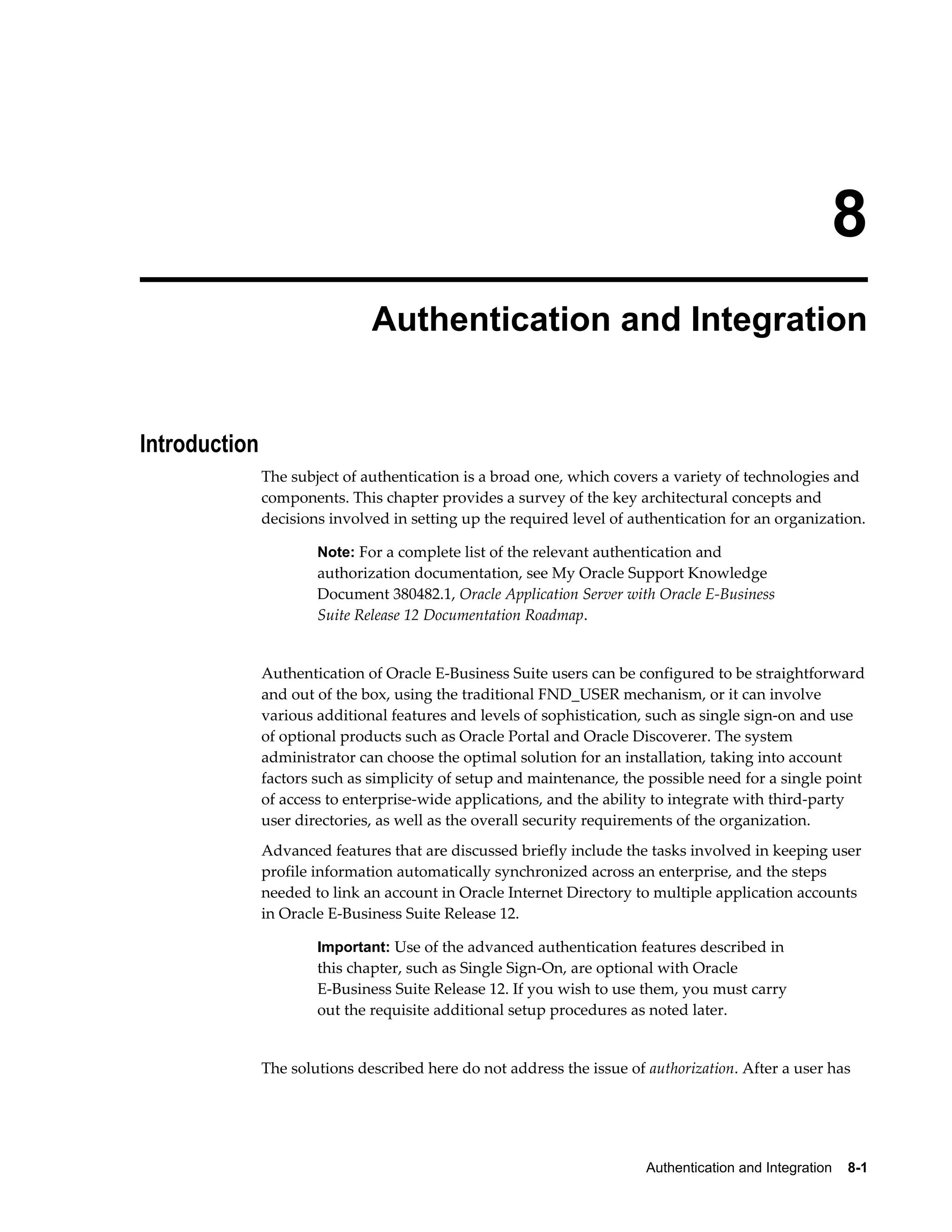 8 
Authentication and Integration 
Authentication and Integration 8-1 
Introduction 
The subject of authentication is a broad one, which covers a variety of technologies and 
components. This chapter provides a survey of the key architectural concepts and 
decisions involved in setting up the required level of authentication for an organization. 
Note: For a complete list of the relevant authentication and 
authorization documentation, see My Oracle Support Knowledge 
Document 380482.1, Oracle Application Server with Oracle E-Business 
Suite Release 12 Documentation Roadmap. 
Authentication of Oracle E-Business Suite users can be configured to be straightforward 
and out of the box, using the traditional FND_USER mechanism, or it can involve 
various additional features and levels of sophistication, such as single sign-on and use 
of optional products such as Oracle Portal and Oracle Discoverer. The system 
administrator can choose the optimal solution for an installation, taking into account 
factors such as simplicity of setup and maintenance, the possible need for a single point 
of access to enterprise-wide applications, and the ability to integrate with third-party 
user directories, as well as the overall security requirements of the organization. 
Advanced features that are discussed briefly include the tasks involved in keeping user 
profile information automatically synchronized across an enterprise, and the steps 
needed to link an account in Oracle Internet Directory to multiple application accounts 
in Oracle E-Business Suite Release 12. 
Important: Use of the advanced authentication features described in 
this chapter, such as Single Sign-On, are optional with Oracle 
E-Business Suite Release 12. If you wish to use them, you must carry 
out the requisite additional setup procedures as noted later. 
The solutions described here do not address the issue of authorization. After a user has 
 