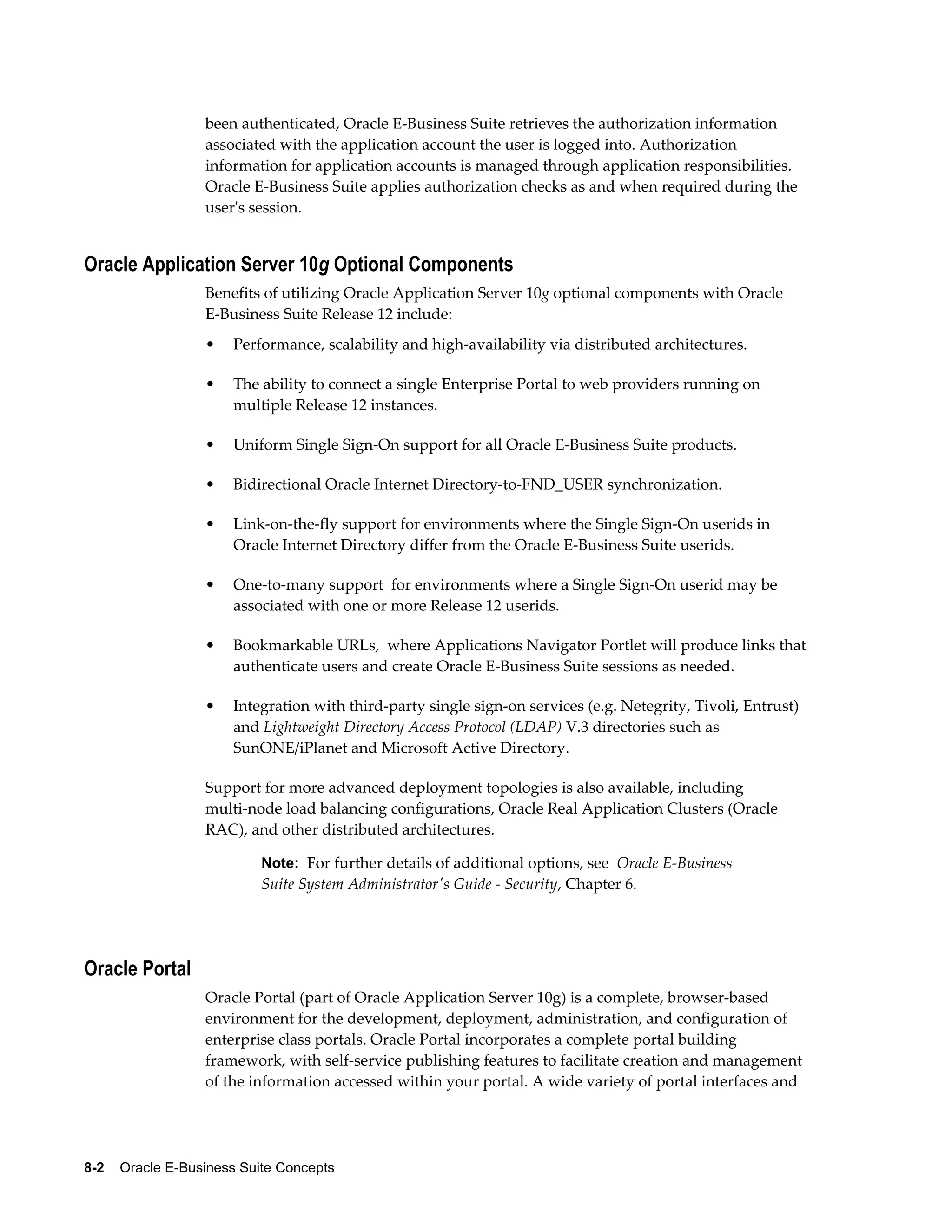 been authenticated, Oracle E-Business Suite retrieves the authorization information 
associated with the application account the user is logged into. Authorization 
information for application accounts is managed through application responsibilities. 
Oracle E-Business Suite applies authorization checks as and when required during the 
user's session. 
Oracle Application Server 10g Optional Components 
Benefits of utilizing Oracle Application Server 10g optional components with Oracle 
E-Business Suite Release 12 include: 
• Performance, scalability and high-availability via distributed architectures. 
• The ability to connect a single Enterprise Portal to web providers running on 
multiple Release 12 instances. 
• Uniform Single Sign-On support for all Oracle E-Business Suite products. 
• Bidirectional Oracle Internet Directory-to-FND_USER synchronization. 
• Link-on-the-fly support for environments where the Single Sign-On userids in 
Oracle Internet Directory differ from the Oracle E-Business Suite userids. 
• One-to-many support for environments where a Single Sign-On userid may be 
associated with one or more Release 12 userids. 
• Bookmarkable URLs, where Applications Navigator Portlet will produce links that 
authenticate users and create Oracle E-Business Suite sessions as needed. 
• Integration with third-party single sign-on services (e.g. Netegrity, Tivoli, Entrust) 
and Lightweight Directory Access Protocol (LDAP) V.3 directories such as 
SunONE/iPlanet and Microsoft Active Directory. 
Support for more advanced deployment topologies is also available, including 
multi-node load balancing configurations, Oracle Real Application Clusters (Oracle 
RAC), and other distributed architectures. 
Note: For further details of additional options, see Oracle E-Business 
Suite System Administrator's Guide - Security, Chapter 6. 
Oracle Portal 
Oracle Portal (part of Oracle Application Server 10g) is a complete, browser-based 
environment for the development, deployment, administration, and configuration of 
enterprise class portals. Oracle Portal incorporates a complete portal building 
framework, with self-service publishing features to facilitate creation and management 
of the information accessed within your portal. A wide variety of portal interfaces and 
8-2 Oracle E-Business Suite Concepts 
 