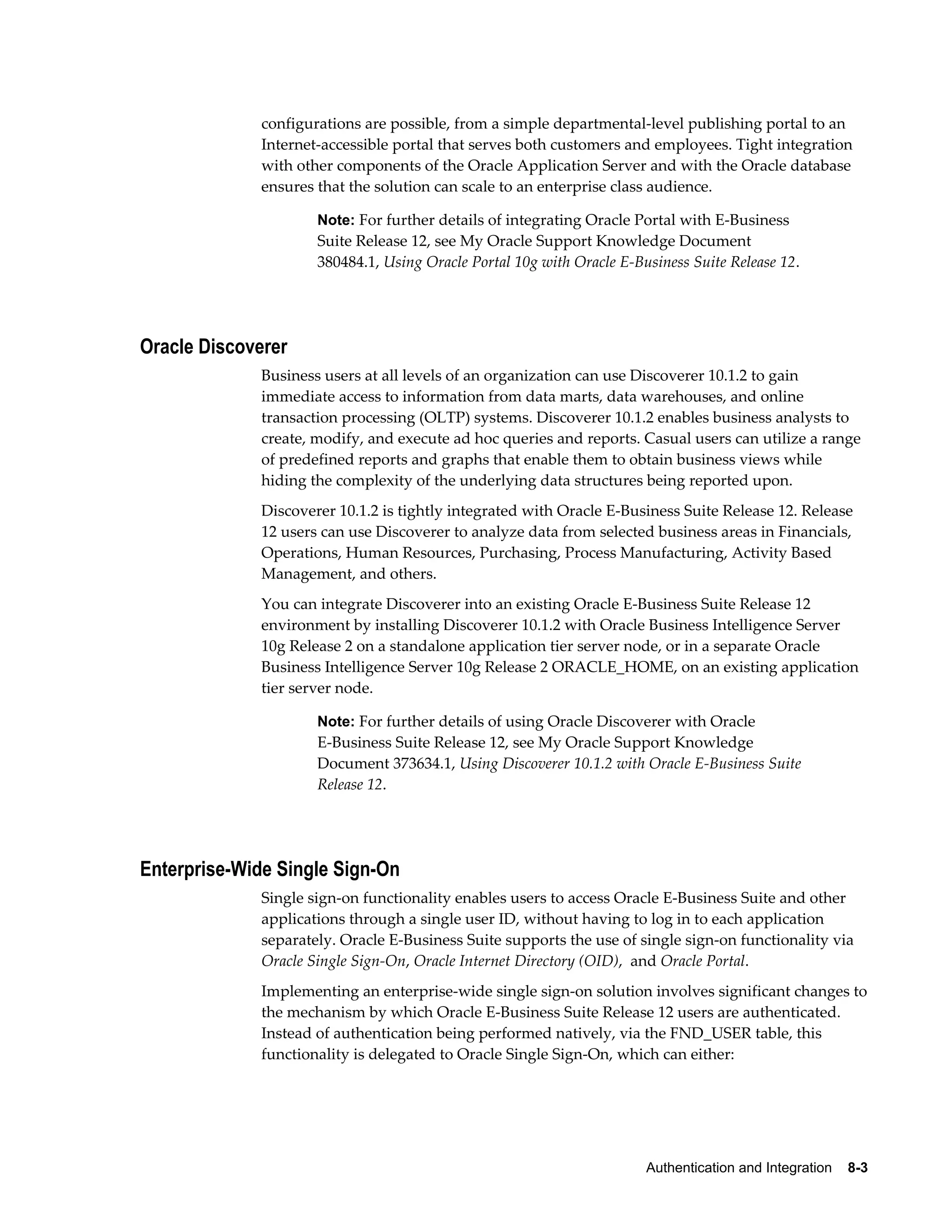 configurations are possible, from a simple departmental-level publishing portal to an 
Internet-accessible portal that serves both customers and employees. Tight integration 
with other components of the Oracle Application Server and with the Oracle database 
ensures that the solution can scale to an enterprise class audience. 
Note: For further details of integrating Oracle Portal with E-Business 
Suite Release 12, see My Oracle Support Knowledge Document 
380484.1, Using Oracle Portal 10g with Oracle E-Business Suite Release 12. 
Authentication and Integration 8-3 
Oracle Discoverer 
Business users at all levels of an organization can use Discoverer 10.1.2 to gain 
immediate access to information from data marts, data warehouses, and online 
transaction processing (OLTP) systems. Discoverer 10.1.2 enables business analysts to 
create, modify, and execute ad hoc queries and reports. Casual users can utilize a range 
of predefined reports and graphs that enable them to obtain business views while 
hiding the complexity of the underlying data structures being reported upon. 
Discoverer 10.1.2 is tightly integrated with Oracle E-Business Suite Release 12. Release 
12 users can use Discoverer to analyze data from selected business areas in Financials, 
Operations, Human Resources, Purchasing, Process Manufacturing, Activity Based 
Management, and others. 
You can integrate Discoverer into an existing Oracle E-Business Suite Release 12 
environment by installing Discoverer 10.1.2 with Oracle Business Intelligence Server 
10g Release 2 on a standalone application tier server node, or in a separate Oracle 
Business Intelligence Server 10g Release 2 ORACLE_HOME, on an existing application 
tier server node. 
Note: For further details of using Oracle Discoverer with Oracle 
E-Business Suite Release 12, see My Oracle Support Knowledge 
Document 373634.1, Using Discoverer 10.1.2 with Oracle E-Business Suite 
Release 12. 
Enterprise-Wide Single Sign-On 
Single sign-on functionality enables users to access Oracle E-Business Suite and other 
applications through a single user ID, without having to log in to each application 
separately. Oracle E-Business Suite supports the use of single sign-on functionality via 
Oracle Single Sign-On, Oracle Internet Directory (OID), and Oracle Portal. 
Implementing an enterprise-wide single sign-on solution involves significant changes to 
the mechanism by which Oracle E-Business Suite Release 12 users are authenticated. 
Instead of authentication being performed natively, via the FND_USER table, this 
functionality is delegated to Oracle Single Sign-On, which can either: 
 