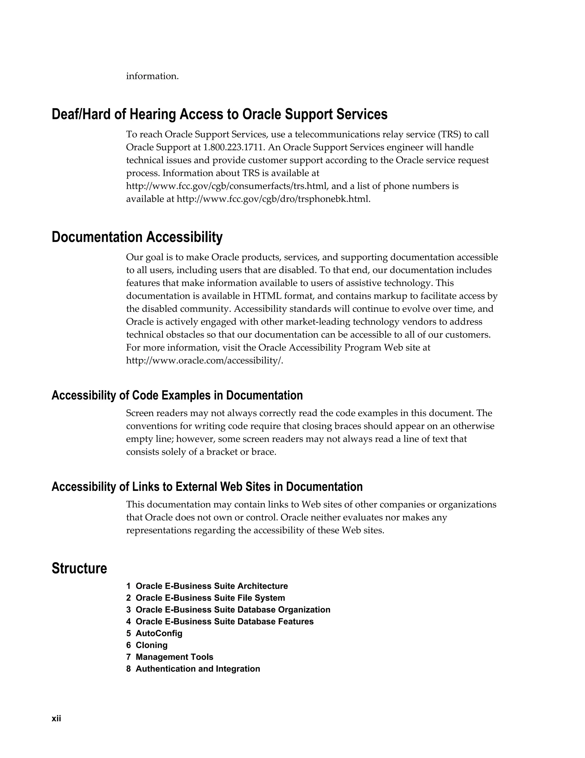 xii 
information. 
Deaf/Hard of Hearing Access to Oracle Support Services 
To reach Oracle Support Services, use a telecommunications relay service (TRS) to call 
Oracle Support at 1.800.223.1711. An Oracle Support Services engineer will handle 
technical issues and provide customer support according to the Oracle service request 
process. Information about TRS is available at 
http://www.fcc.gov/cgb/consumerfacts/trs.html, and a list of phone numbers is 
available at http://www.fcc.gov/cgb/dro/trsphonebk.html. 
Documentation Accessibility 
Our goal is to make Oracle products, services, and supporting documentation accessible 
to all users, including users that are disabled. To that end, our documentation includes 
features that make information available to users of assistive technology. This 
documentation is available in HTML format, and contains markup to facilitate access by 
the disabled community. Accessibility standards will continue to evolve over time, and 
Oracle is actively engaged with other market-leading technology vendors to address 
technical obstacles so that our documentation can be accessible to all of our customers. 
For more information, visit the Oracle Accessibility Program Web site at 
http://www.oracle.com/accessibility/. 
Accessibility of Code Examples in Documentation 
Screen readers may not always correctly read the code examples in this document. The 
conventions for writing code require that closing braces should appear on an otherwise 
empty line; however, some screen readers may not always read a line of text that 
consists solely of a bracket or brace. 
Accessibility of Links to External Web Sites in Documentation 
This documentation may contain links to Web sites of other companies or organizations 
that Oracle does not own or control. Oracle neither evaluates nor makes any 
representations regarding the accessibility of these Web sites. 
Structure 
1 Oracle E-Business Suite Architecture 
2 Oracle E-Business Suite File System 
3 Oracle E-Business Suite Database Organization 
4 Oracle E-Business Suite Database Features 
5 AutoConfig 
6 Cloning 
7 Management Tools 
8 Authentication and Integration 
 