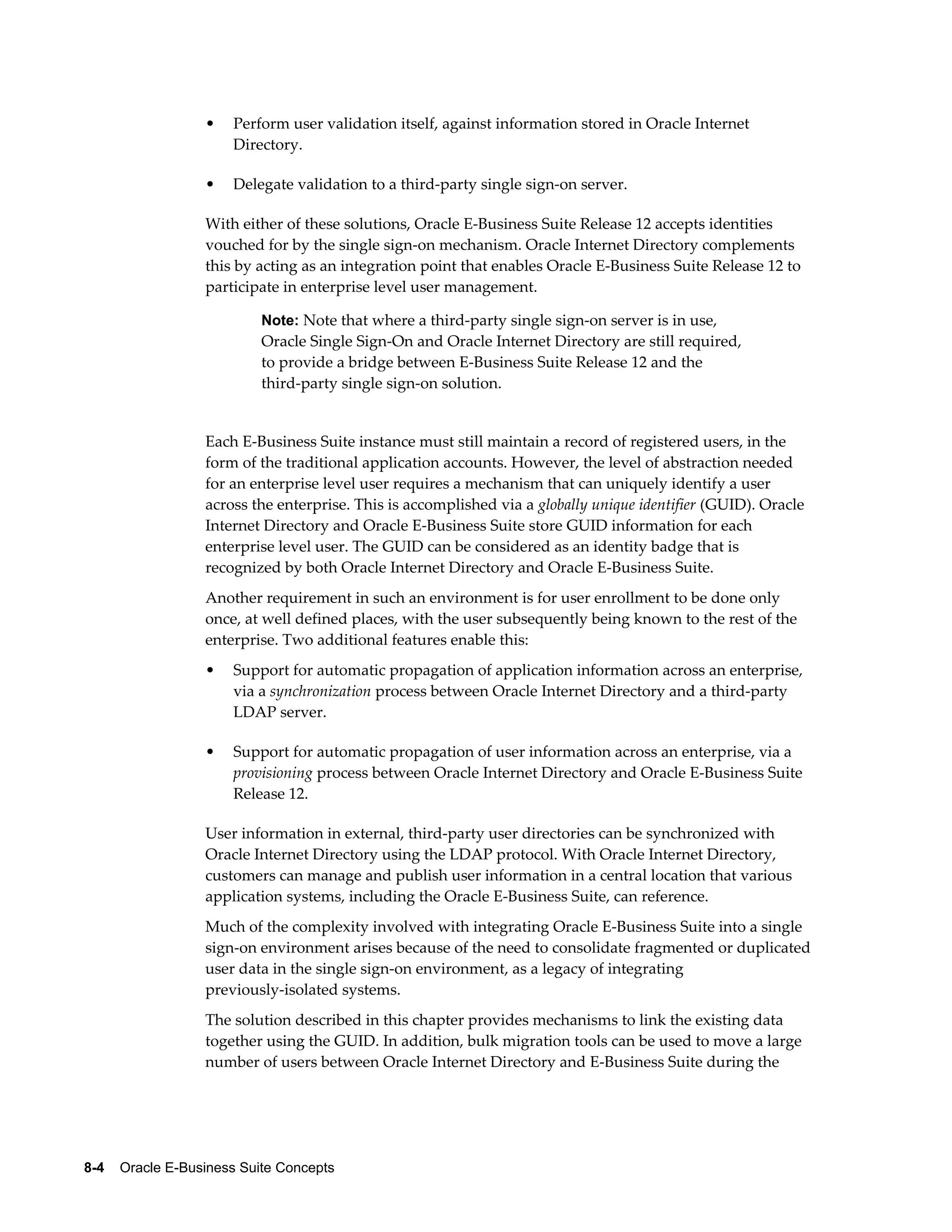 • Perform user validation itself, against information stored in Oracle Internet 
Directory. 
• Delegate validation to a third-party single sign-on server. 
With either of these solutions, Oracle E-Business Suite Release 12 accepts identities 
vouched for by the single sign-on mechanism. Oracle Internet Directory complements 
this by acting as an integration point that enables Oracle E-Business Suite Release 12 to 
participate in enterprise level user management. 
Note: Note that where a third-party single sign-on server is in use, 
Oracle Single Sign-On and Oracle Internet Directory are still required, 
to provide a bridge between E-Business Suite Release 12 and the 
third-party single sign-on solution. 
Each E-Business Suite instance must still maintain a record of registered users, in the 
form of the traditional application accounts. However, the level of abstraction needed 
for an enterprise level user requires a mechanism that can uniquely identify a user 
across the enterprise. This is accomplished via a globally unique identifier (GUID). Oracle 
Internet Directory and Oracle E-Business Suite store GUID information for each 
enterprise level user. The GUID can be considered as an identity badge that is 
recognized by both Oracle Internet Directory and Oracle E-Business Suite. 
Another requirement in such an environment is for user enrollment to be done only 
once, at well defined places, with the user subsequently being known to the rest of the 
enterprise. Two additional features enable this: 
• Support for automatic propagation of application information across an enterprise, 
via a synchronization process between Oracle Internet Directory and a third-party 
LDAP server. 
• Support for automatic propagation of user information across an enterprise, via a 
provisioning process between Oracle Internet Directory and Oracle E-Business Suite 
Release 12. 
User information in external, third-party user directories can be synchronized with 
Oracle Internet Directory using the LDAP protocol. With Oracle Internet Directory, 
customers can manage and publish user information in a central location that various 
application systems, including the Oracle E-Business Suite, can reference. 
Much of the complexity involved with integrating Oracle E-Business Suite into a single 
sign-on environment arises because of the need to consolidate fragmented or duplicated 
user data in the single sign-on environment, as a legacy of integrating 
previously-isolated systems. 
The solution described in this chapter provides mechanisms to link the existing data 
together using the GUID. In addition, bulk migration tools can be used to move a large 
number of users between Oracle Internet Directory and E-Business Suite during the 
8-4 Oracle E-Business Suite Concepts 
 