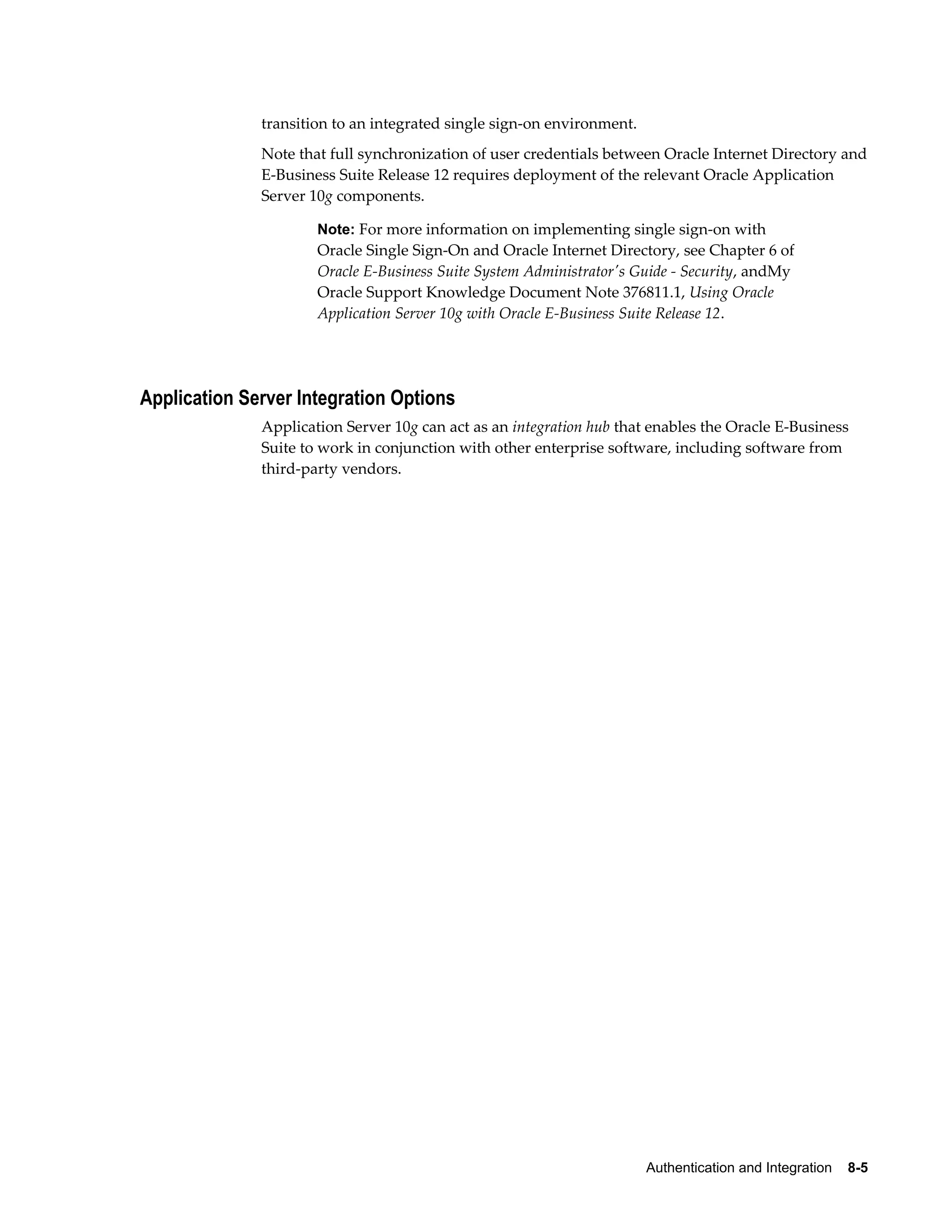 transition to an integrated single sign-on environment. 
Note that full synchronization of user credentials between Oracle Internet Directory and 
E-Business Suite Release 12 requires deployment of the relevant Oracle Application 
Server 10g components. 
Note: For more information on implementing single sign-on with 
Oracle Single Sign-On and Oracle Internet Directory, see Chapter 6 of 
Oracle E-Business Suite System Administrator's Guide - Security, andMy 
Oracle Support Knowledge Document Note 376811.1, Using Oracle 
Application Server 10g with Oracle E-Business Suite Release 12. 
Authentication and Integration 8-5 
Application Server Integration Options 
Application Server 10g can act as an integration hub that enables the Oracle E-Business 
Suite to work in conjunction with other enterprise software, including software from 
third-party vendors. 
 