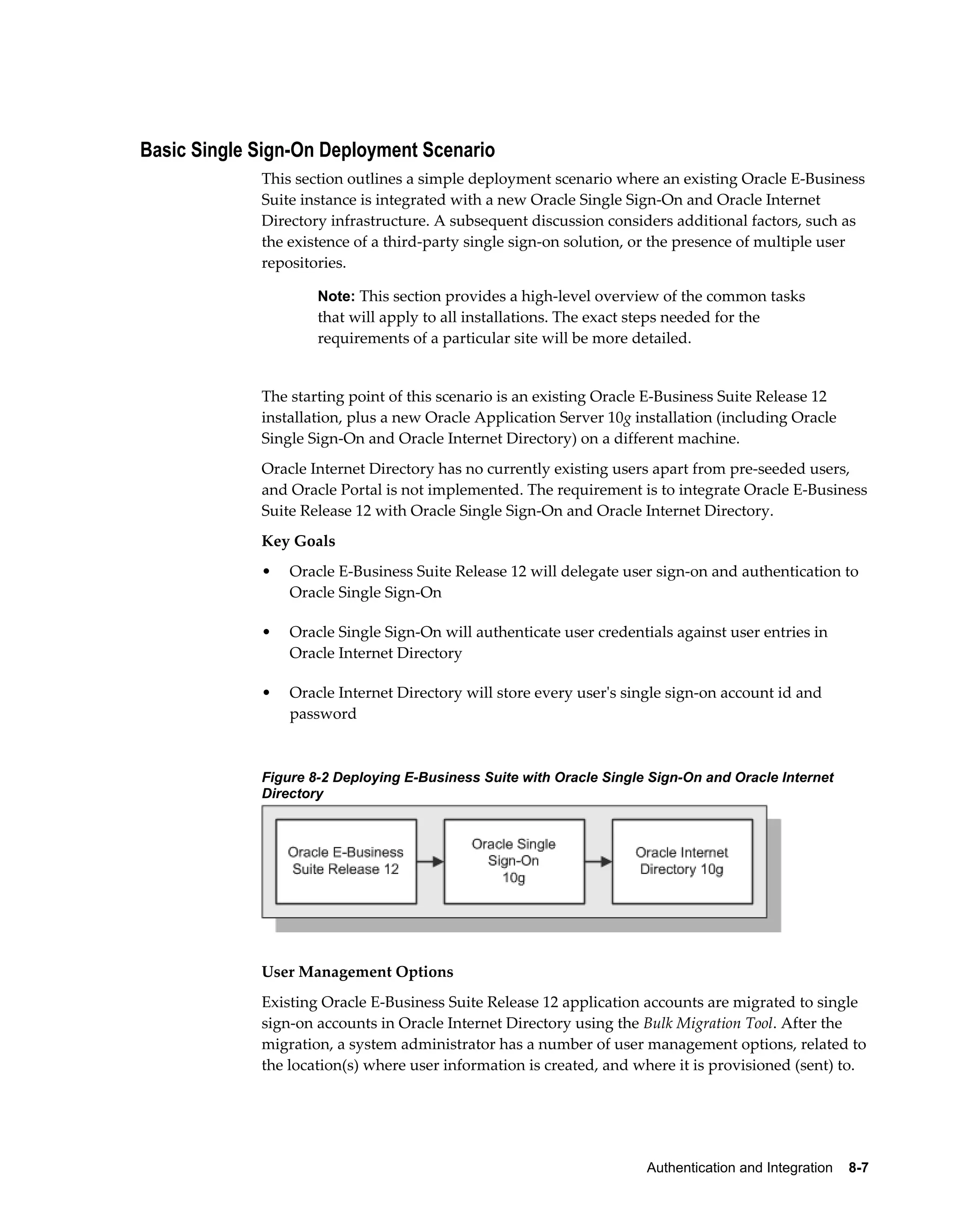 Authentication and Integration 8-7 
Basic Single Sign-On Deployment Scenario 
This section outlines a simple deployment scenario where an existing Oracle E-Business 
Suite instance is integrated with a new Oracle Single Sign-On and Oracle Internet 
Directory infrastructure. A subsequent discussion considers additional factors, such as 
the existence of a third-party single sign-on solution, or the presence of multiple user 
repositories. 
Note: This section provides a high-level overview of the common tasks 
that will apply to all installations. The exact steps needed for the 
requirements of a particular site will be more detailed. 
The starting point of this scenario is an existing Oracle E-Business Suite Release 12 
installation, plus a new Oracle Application Server 10g installation (including Oracle 
Single Sign-On and Oracle Internet Directory) on a different machine. 
Oracle Internet Directory has no currently existing users apart from pre-seeded users, 
and Oracle Portal is not implemented. The requirement is to integrate Oracle E-Business 
Suite Release 12 with Oracle Single Sign-On and Oracle Internet Directory. 
Key Goals 
• Oracle E-Business Suite Release 12 will delegate user sign-on and authentication to 
Oracle Single Sign-On 
• Oracle Single Sign-On will authenticate user credentials against user entries in 
Oracle Internet Directory 
• Oracle Internet Directory will store every user's single sign-on account id and 
password 
Figure 8-2 Deploying E-Business Suite with Oracle Single Sign-On and Oracle Internet 
Directory 
User Management Options 
Existing Oracle E-Business Suite Release 12 application accounts are migrated to single 
sign-on accounts in Oracle Internet Directory using the Bulk Migration Tool. After the 
migration, a system administrator has a number of user management options, related to 
the location(s) where user information is created, and where it is provisioned (sent) to. 
 