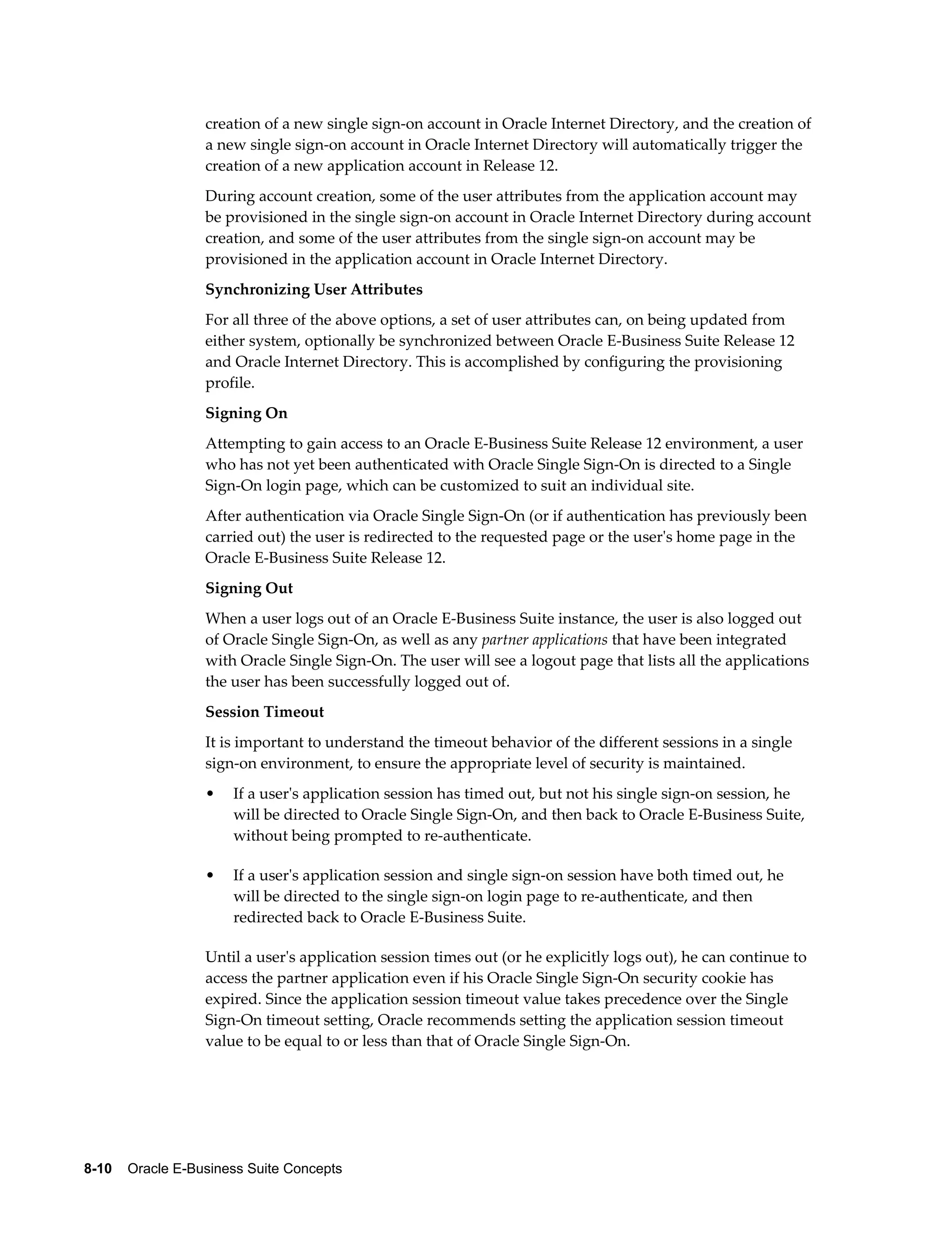 creation of a new single sign-on account in Oracle Internet Directory, and the creation of 
a new single sign-on account in Oracle Internet Directory will automatically trigger the 
creation of a new application account in Release 12. 
During account creation, some of the user attributes from the application account may 
be provisioned in the single sign-on account in Oracle Internet Directory during account 
creation, and some of the user attributes from the single sign-on account may be 
provisioned in the application account in Oracle Internet Directory. 
Synchronizing User Attributes 
For all three of the above options, a set of user attributes can, on being updated from 
either system, optionally be synchronized between Oracle E-Business Suite Release 12 
and Oracle Internet Directory. This is accomplished by configuring the provisioning 
profile. 
Signing On 
Attempting to gain access to an Oracle E-Business Suite Release 12 environment, a user 
who has not yet been authenticated with Oracle Single Sign-On is directed to a Single 
Sign-On login page, which can be customized to suit an individual site. 
After authentication via Oracle Single Sign-On (or if authentication has previously been 
carried out) the user is redirected to the requested page or the user's home page in the 
Oracle E-Business Suite Release 12. 
Signing Out 
When a user logs out of an Oracle E-Business Suite instance, the user is also logged out 
of Oracle Single Sign-On, as well as any partner applications that have been integrated 
with Oracle Single Sign-On. The user will see a logout page that lists all the applications 
the user has been successfully logged out of. 
Session Timeout 
It is important to understand the timeout behavior of the different sessions in a single 
sign-on environment, to ensure the appropriate level of security is maintained. 
• If a user's application session has timed out, but not his single sign-on session, he 
will be directed to Oracle Single Sign-On, and then back to Oracle E-Business Suite, 
without being prompted to re-authenticate. 
• If a user's application session and single sign-on session have both timed out, he 
will be directed to the single sign-on login page to re-authenticate, and then 
redirected back to Oracle E-Business Suite. 
Until a user's application session times out (or he explicitly logs out), he can continue to 
access the partner application even if his Oracle Single Sign-On security cookie has 
expired. Since the application session timeout value takes precedence over the Single 
Sign-On timeout setting, Oracle recommends setting the application session timeout 
value to be equal to or less than that of Oracle Single Sign-On. 
8-10 Oracle E-Business Suite Concepts 
 