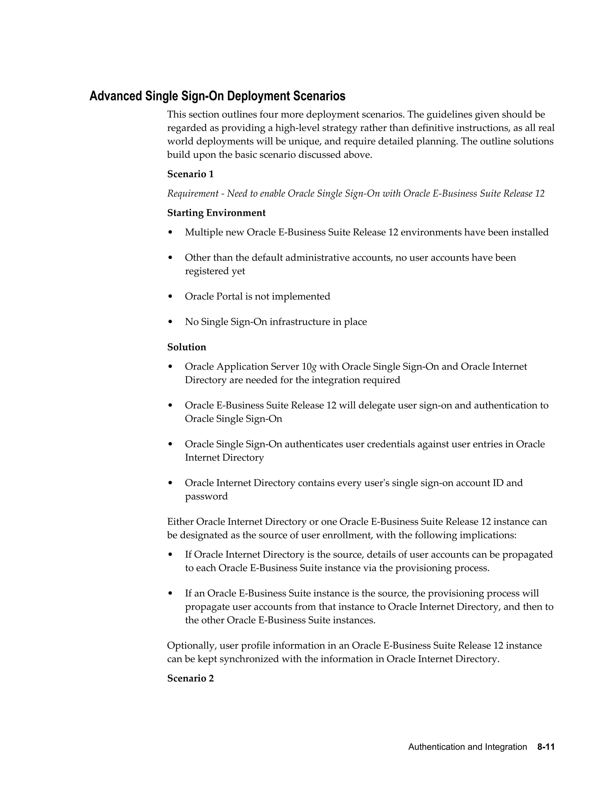 Authentication and Integration 8-11 
Advanced Single Sign-On Deployment Scenarios 
This section outlines four more deployment scenarios. The guidelines given should be 
regarded as providing a high-level strategy rather than definitive instructions, as all real 
world deployments will be unique, and require detailed planning. The outline solutions 
build upon the basic scenario discussed above. 
Scenario 1 
Requirement - Need to enable Oracle Single Sign-On with Oracle E-Business Suite Release 12 
Starting Environment 
• Multiple new Oracle E-Business Suite Release 12 environments have been installed 
• Other than the default administrative accounts, no user accounts have been 
registered yet 
• Oracle Portal is not implemented 
• No Single Sign-On infrastructure in place 
Solution 
• Oracle Application Server 10g with Oracle Single Sign-On and Oracle Internet 
Directory are needed for the integration required 
• Oracle E-Business Suite Release 12 will delegate user sign-on and authentication to 
Oracle Single Sign-On 
• Oracle Single Sign-On authenticates user credentials against user entries in Oracle 
Internet Directory 
• Oracle Internet Directory contains every user's single sign-on account ID and 
password 
Either Oracle Internet Directory or one Oracle E-Business Suite Release 12 instance can 
be designated as the source of user enrollment, with the following implications: 
• If Oracle Internet Directory is the source, details of user accounts can be propagated 
to each Oracle E-Business Suite instance via the provisioning process. 
• If an Oracle E-Business Suite instance is the source, the provisioning process will 
propagate user accounts from that instance to Oracle Internet Directory, and then to 
the other Oracle E-Business Suite instances. 
Optionally, user profile information in an Oracle E-Business Suite Release 12 instance 
can be kept synchronized with the information in Oracle Internet Directory. 
Scenario 2 
 