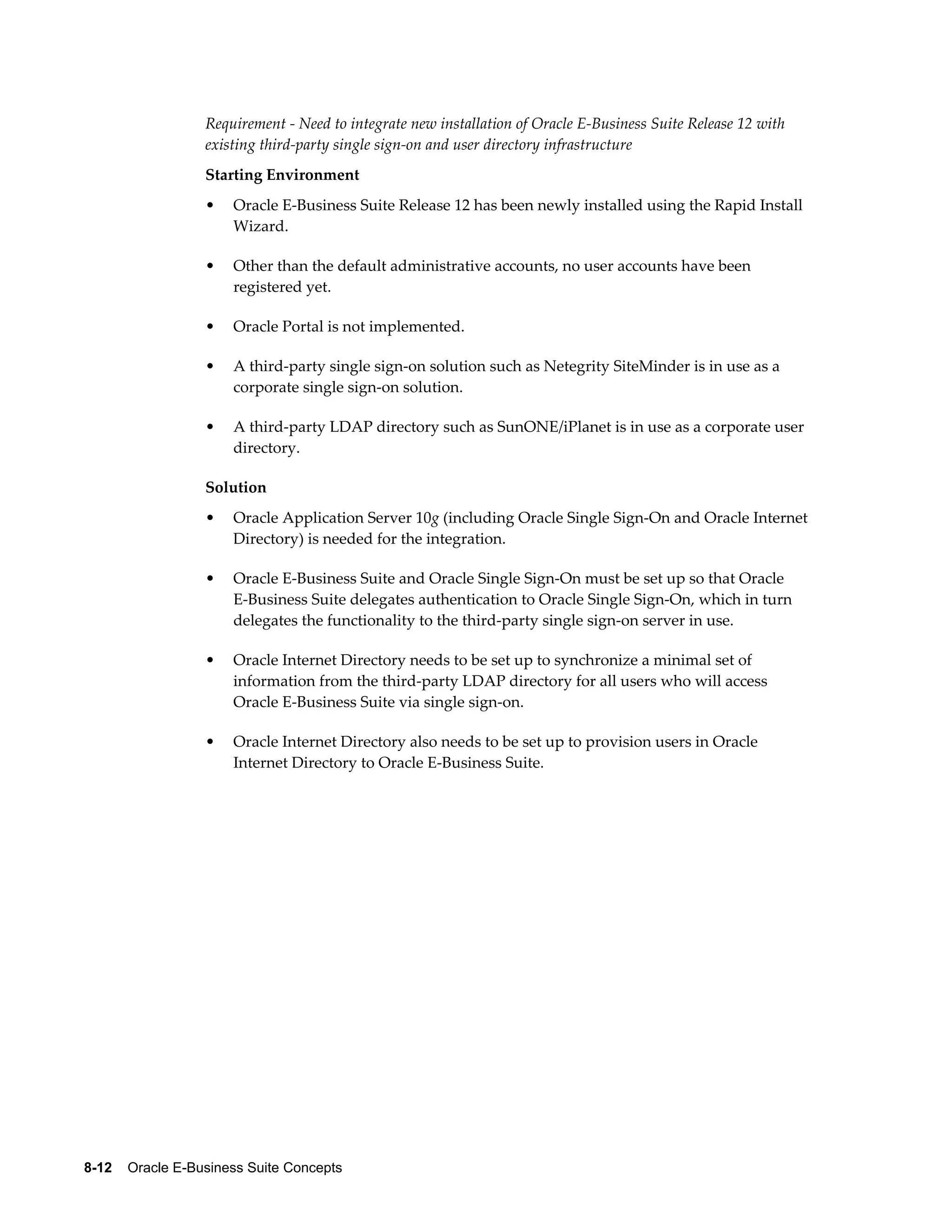 Requirement - Need to integrate new installation of Oracle E-Business Suite Release 12 with 
existing third-party single sign-on and user directory infrastructure 
Starting Environment 
• Oracle E-Business Suite Release 12 has been newly installed using the Rapid Install 
Wizard. 
• Other than the default administrative accounts, no user accounts have been 
registered yet. 
• Oracle Portal is not implemented. 
• A third-party single sign-on solution such as Netegrity SiteMinder is in use as a 
corporate single sign-on solution. 
• A third-party LDAP directory such as SunONE/iPlanet is in use as a corporate user 
directory. 
Solution 
• Oracle Application Server 10g (including Oracle Single Sign-On and Oracle Internet 
Directory) is needed for the integration. 
• Oracle E-Business Suite and Oracle Single Sign-On must be set up so that Oracle 
E-Business Suite delegates authentication to Oracle Single Sign-On, which in turn 
delegates the functionality to the third-party single sign-on server in use. 
• Oracle Internet Directory needs to be set up to synchronize a minimal set of 
information from the third-party LDAP directory for all users who will access 
Oracle E-Business Suite via single sign-on. 
• Oracle Internet Directory also needs to be set up to provision users in Oracle 
Internet Directory to Oracle E-Business Suite. 
8-12 Oracle E-Business Suite Concepts 
 