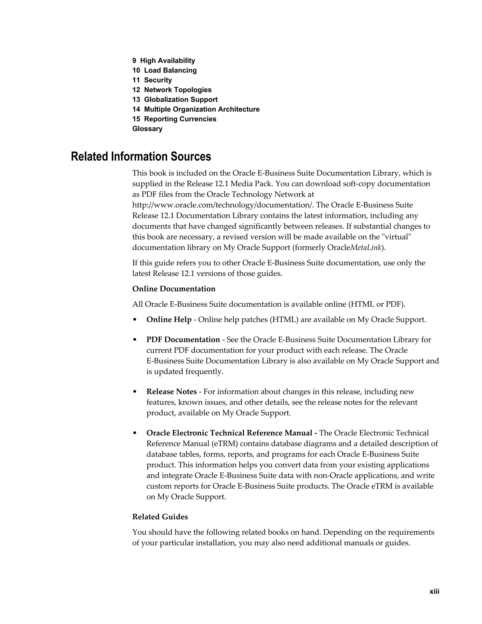 xiii 
9 High Availability 
10 Load Balancing 
11 Security 
12 Network Topologies 
13 Globalization Support 
14 Multiple Organization Architecture 
15 Reporting Currencies 
Glossary 
Related Information Sources 
This book is included on the Oracle E-Business Suite Documentation Library, which is 
supplied in the Release 12.1 Media Pack. You can download soft-copy documentation 
as PDF files from the Oracle Technology Network at 
http://www.oracle.com/technology/documentation/. The Oracle E-Business Suite 
Release 12.1 Documentation Library contains the latest information, including any 
documents that have changed significantly between releases. If substantial changes to 
this book are necessary, a revised version will be made available on the "virtual" 
documentation library on My Oracle Support (formerly OracleMetaLink). 
If this guide refers you to other Oracle E-Business Suite documentation, use only the 
latest Release 12.1 versions of those guides. 
Online Documentation 
All Oracle E-Business Suite documentation is available online (HTML or PDF). 
• Online Help - Online help patches (HTML) are available on My Oracle Support. 
• PDF Documentation - See the Oracle E-Business Suite Documentation Library for 
current PDF documentation for your product with each release. The Oracle 
E-Business Suite Documentation Library is also available on My Oracle Support and 
is updated frequently. 
• Release Notes - For information about changes in this release, including new 
features, known issues, and other details, see the release notes for the relevant 
product, available on My Oracle Support. 
• Oracle Electronic Technical Reference Manual - The Oracle Electronic Technical 
Reference Manual (eTRM) contains database diagrams and a detailed description of 
database tables, forms, reports, and programs for each Oracle E-Business Suite 
product. This information helps you convert data from your existing applications 
and integrate Oracle E-Business Suite data with non-Oracle applications, and write 
custom reports for Oracle E-Business Suite products. The Oracle eTRM is available 
on My Oracle Support. 
Related Guides 
You should have the following related books on hand. Depending on the requirements 
of your particular installation, you may also need additional manuals or guides. 
 