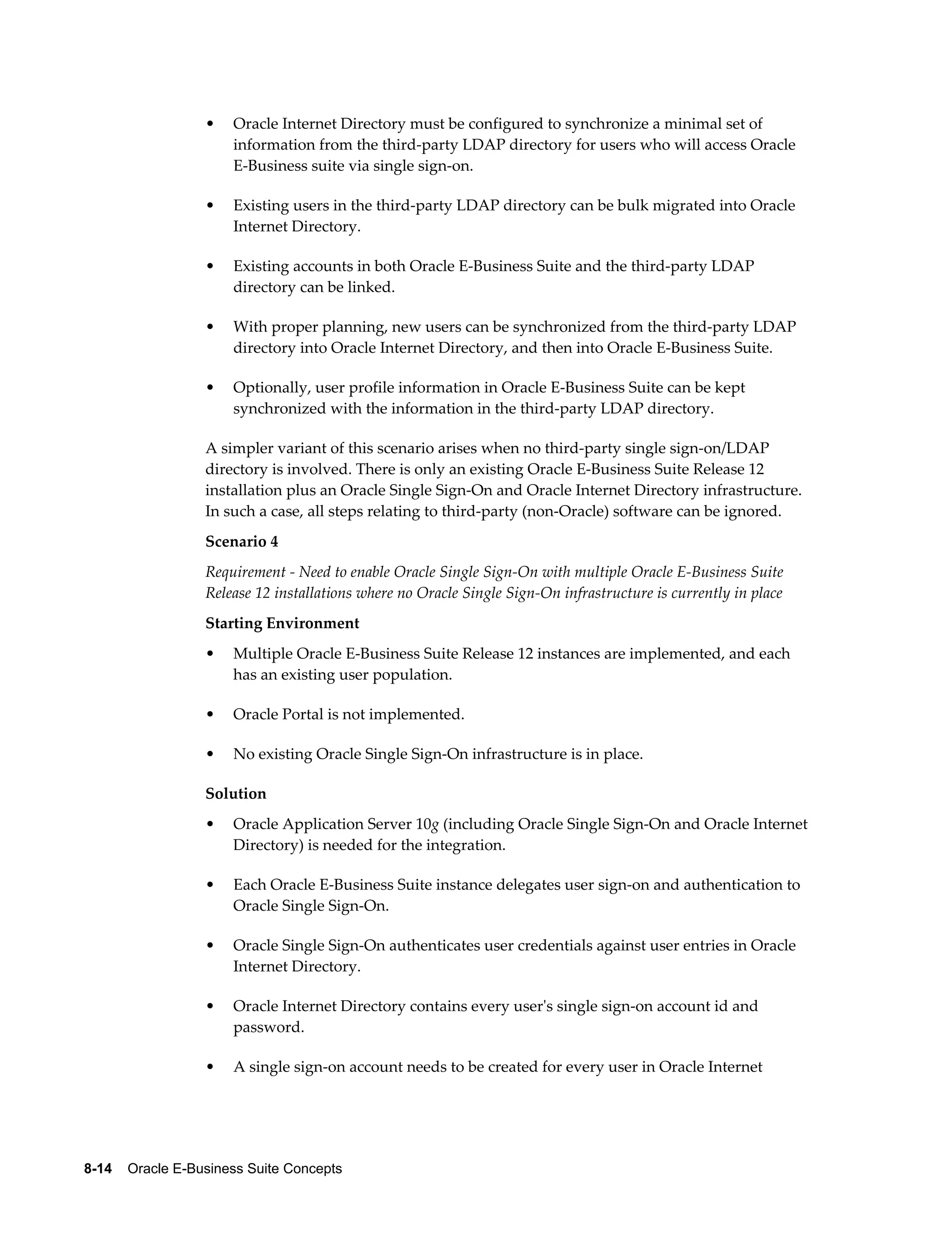 • Oracle Internet Directory must be configured to synchronize a minimal set of 
information from the third-party LDAP directory for users who will access Oracle 
E-Business suite via single sign-on. 
• Existing users in the third-party LDAP directory can be bulk migrated into Oracle 
Internet Directory. 
• Existing accounts in both Oracle E-Business Suite and the third-party LDAP 
directory can be linked. 
• With proper planning, new users can be synchronized from the third-party LDAP 
directory into Oracle Internet Directory, and then into Oracle E-Business Suite. 
• Optionally, user profile information in Oracle E-Business Suite can be kept 
synchronized with the information in the third-party LDAP directory. 
A simpler variant of this scenario arises when no third-party single sign-on/LDAP 
directory is involved. There is only an existing Oracle E-Business Suite Release 12 
installation plus an Oracle Single Sign-On and Oracle Internet Directory infrastructure. 
In such a case, all steps relating to third-party (non-Oracle) software can be ignored. 
Scenario 4 
Requirement - Need to enable Oracle Single Sign-On with multiple Oracle E-Business Suite 
Release 12 installations where no Oracle Single Sign-On infrastructure is currently in place 
Starting Environment 
• Multiple Oracle E-Business Suite Release 12 instances are implemented, and each 
has an existing user population. 
• Oracle Portal is not implemented. 
• No existing Oracle Single Sign-On infrastructure is in place. 
Solution 
• Oracle Application Server 10g (including Oracle Single Sign-On and Oracle Internet 
Directory) is needed for the integration. 
• Each Oracle E-Business Suite instance delegates user sign-on and authentication to 
Oracle Single Sign-On. 
• Oracle Single Sign-On authenticates user credentials against user entries in Oracle 
Internet Directory. 
• Oracle Internet Directory contains every user's single sign-on account id and 
password. 
• A single sign-on account needs to be created for every user in Oracle Internet 
8-14 Oracle E-Business Suite Concepts 
 