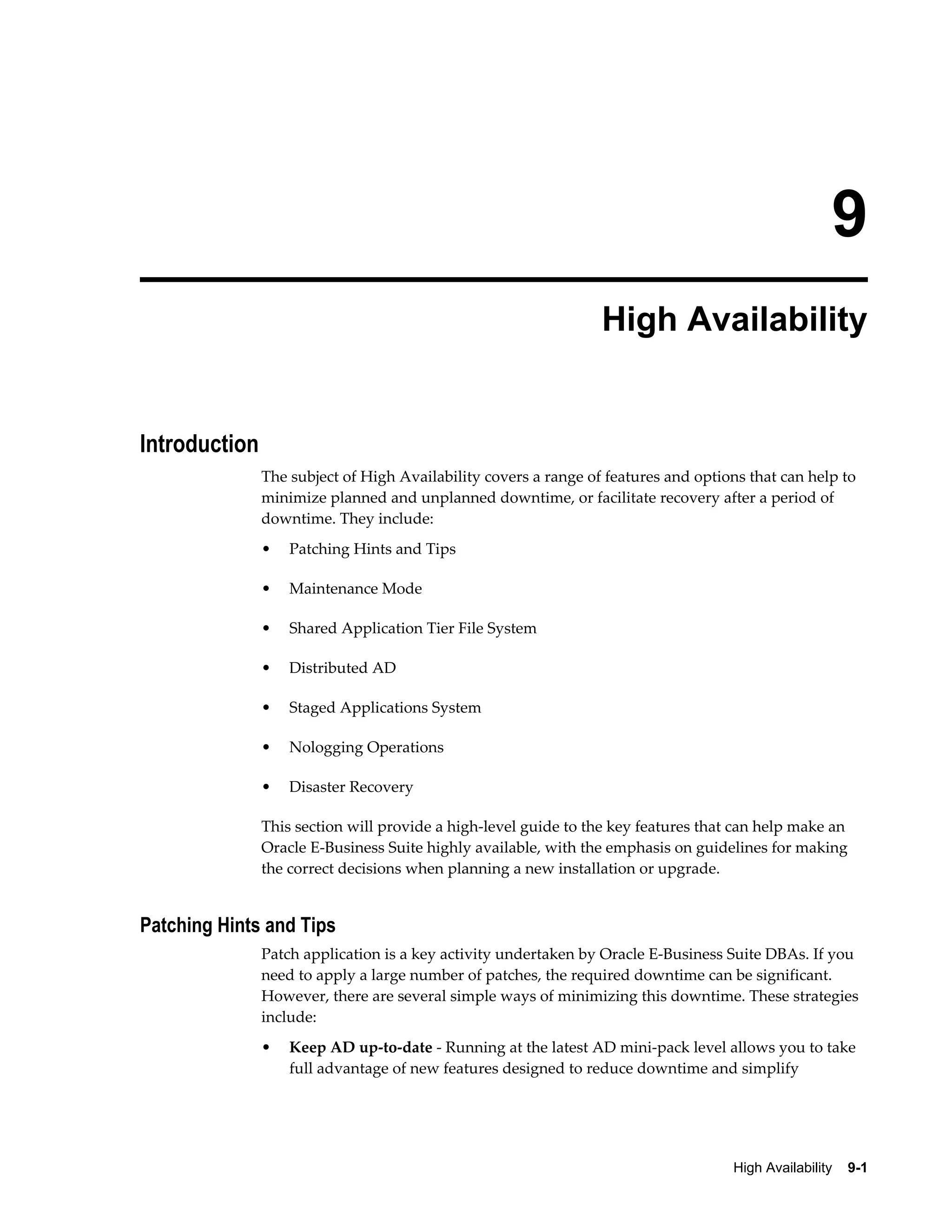 9 
High Availability 
High Availability 9-1 
Introduction 
The subject of High Availability covers a range of features and options that can help to 
minimize planned and unplanned downtime, or facilitate recovery after a period of 
downtime. They include: 
• Patching Hints and Tips 
• Maintenance Mode 
• Shared Application Tier File System 
• Distributed AD 
• Staged Applications System 
• Nologging Operations 
• Disaster Recovery 
This section will provide a high-level guide to the key features that can help make an 
Oracle E-Business Suite highly available, with the emphasis on guidelines for making 
the correct decisions when planning a new installation or upgrade. 
Patching Hints and Tips 
Patch application is a key activity undertaken by Oracle E-Business Suite DBAs. If you 
need to apply a large number of patches, the required downtime can be significant. 
However, there are several simple ways of minimizing this downtime. These strategies 
include: 
• Keep AD up-to-date - Running at the latest AD mini-pack level allows you to take 
full advantage of new features designed to reduce downtime and simplify 
 
