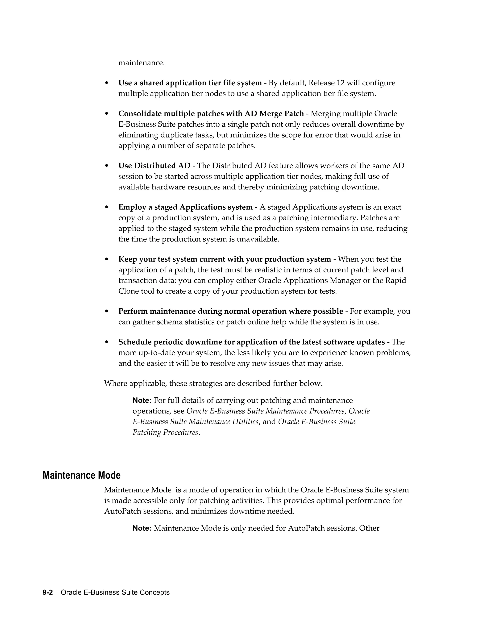 maintenance. 
• Use a shared application tier file system - By default, Release 12 will configure 
multiple application tier nodes to use a shared application tier file system. 
• Consolidate multiple patches with AD Merge Patch - Merging multiple Oracle 
E-Business Suite patches into a single patch not only reduces overall downtime by 
eliminating duplicate tasks, but minimizes the scope for error that would arise in 
applying a number of separate patches. 
• Use Distributed AD - The Distributed AD feature allows workers of the same AD 
session to be started across multiple application tier nodes, making full use of 
available hardware resources and thereby minimizing patching downtime. 
• Employ a staged Applications system - A staged Applications system is an exact 
copy of a production system, and is used as a patching intermediary. Patches are 
applied to the staged system while the production system remains in use, reducing 
the time the production system is unavailable. 
• Keep your test system current with your production system - When you test the 
application of a patch, the test must be realistic in terms of current patch level and 
transaction data: you can employ either Oracle Applications Manager or the Rapid 
Clone tool to create a copy of your production system for tests. 
• Perform maintenance during normal operation where possible - For example, you 
can gather schema statistics or patch online help while the system is in use. 
• Schedule periodic downtime for application of the latest software updates - The 
more up-to-date your system, the less likely you are to experience known problems, 
and the easier it will be to resolve any new issues that may arise. 
Where applicable, these strategies are described further below. 
Note: For full details of carrying out patching and maintenance 
operations, see Oracle E-Business Suite Maintenance Procedures, Oracle 
E-Business Suite Maintenance Utilities, and Oracle E-Business Suite 
Patching Procedures. 
Maintenance Mode 
Maintenance Mode is a mode of operation in which the Oracle E-Business Suite system 
is made accessible only for patching activities. This provides optimal performance for 
AutoPatch sessions, and minimizes downtime needed. 
Note: Maintenance Mode is only needed for AutoPatch sessions. Other 
9-2 Oracle E-Business Suite Concepts 
 