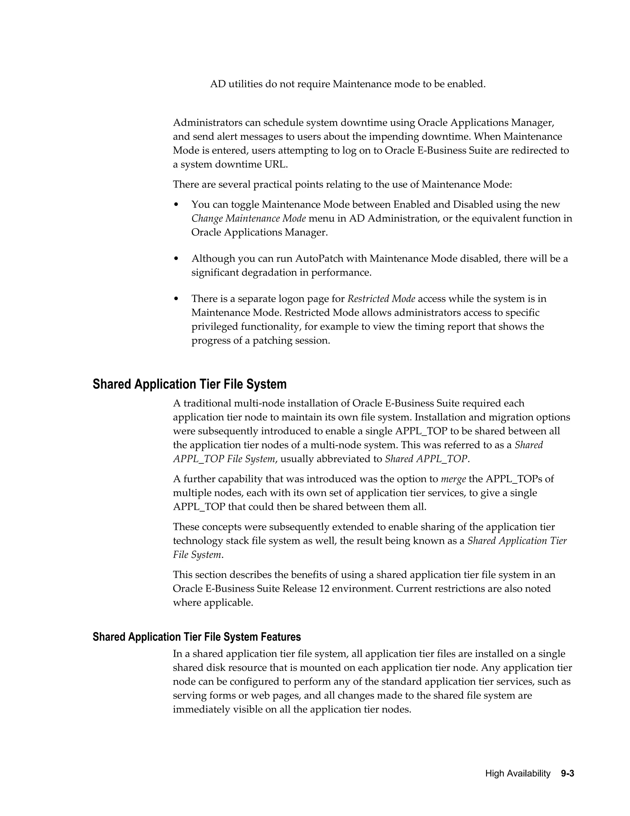 AD utilities do not require Maintenance mode to be enabled. 
Administrators can schedule system downtime using Oracle Applications Manager, 
and send alert messages to users about the impending downtime. When Maintenance 
Mode is entered, users attempting to log on to Oracle E-Business Suite are redirected to 
a system downtime URL. 
There are several practical points relating to the use of Maintenance Mode: 
• You can toggle Maintenance Mode between Enabled and Disabled using the new 
Change Maintenance Mode menu in AD Administration, or the equivalent function in 
Oracle Applications Manager. 
• Although you can run AutoPatch with Maintenance Mode disabled, there will be a 
High Availability 9-3 
significant degradation in performance. 
• There is a separate logon page for Restricted Mode access while the system is in 
Maintenance Mode. Restricted Mode allows administrators access to specific 
privileged functionality, for example to view the timing report that shows the 
progress of a patching session. 
Shared Application Tier File System 
A traditional multi-node installation of Oracle E-Business Suite required each 
application tier node to maintain its own file system. Installation and migration options 
were subsequently introduced to enable a single APPL_TOP to be shared between all 
the application tier nodes of a multi-node system. This was referred to as a Shared 
APPL_TOP File System, usually abbreviated to Shared APPL_TOP. 
A further capability that was introduced was the option to merge the APPL_TOPs of 
multiple nodes, each with its own set of application tier services, to give a single 
APPL_TOP that could then be shared between them all. 
These concepts were subsequently extended to enable sharing of the application tier 
technology stack file system as well, the result being known as a Shared Application Tier 
File System. 
This section describes the benefits of using a shared application tier file system in an 
Oracle E-Business Suite Release 12 environment. Current restrictions are also noted 
where applicable. 
Shared Application Tier File System Features 
In a shared application tier file system, all application tier files are installed on a single 
shared disk resource that is mounted on each application tier node. Any application tier 
node can be configured to perform any of the standard application tier services, such as 
serving forms or web pages, and all changes made to the shared file system are 
immediately visible on all the application tier nodes. 
 