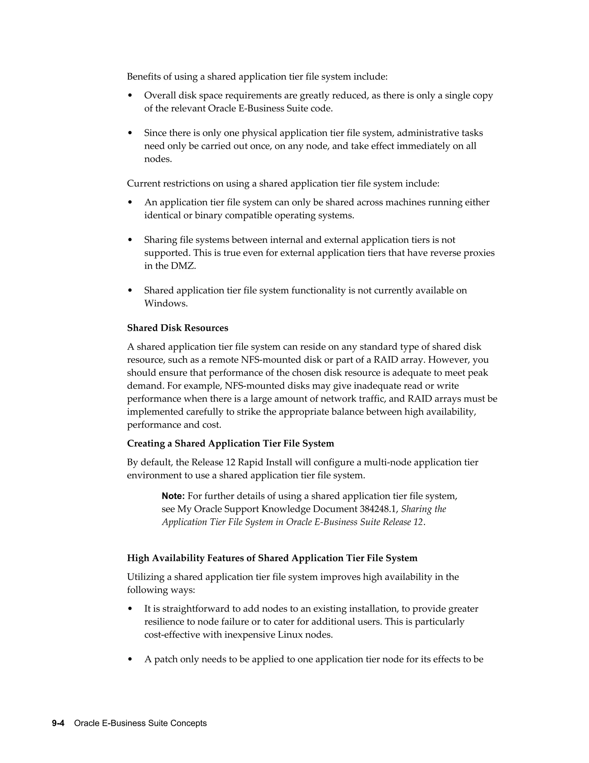 Benefits of using a shared application tier file system include: 
• Overall disk space requirements are greatly reduced, as there is only a single copy 
of the relevant Oracle E-Business Suite code. 
• Since there is only one physical application tier file system, administrative tasks 
need only be carried out once, on any node, and take effect immediately on all 
nodes. 
Current restrictions on using a shared application tier file system include: 
• An application tier file system can only be shared across machines running either 
identical or binary compatible operating systems. 
• Sharing file systems between internal and external application tiers is not 
supported. This is true even for external application tiers that have reverse proxies 
in the DMZ. 
• Shared application tier file system functionality is not currently available on 
Windows. 
Shared Disk Resources 
A shared application tier file system can reside on any standard type of shared disk 
resource, such as a remote NFS-mounted disk or part of a RAID array. However, you 
should ensure that performance of the chosen disk resource is adequate to meet peak 
demand. For example, NFS-mounted disks may give inadequate read or write 
performance when there is a large amount of network traffic, and RAID arrays must be 
implemented carefully to strike the appropriate balance between high availability, 
performance and cost. 
Creating a Shared Application Tier File System 
By default, the Release 12 Rapid Install will configure a multi-node application tier 
environment to use a shared application tier file system. 
Note: For further details of using a shared application tier file system, 
see My Oracle Support Knowledge Document 384248.1, Sharing the 
Application Tier File System in Oracle E-Business Suite Release 12. 
High Availability Features of Shared Application Tier File System 
Utilizing a shared application tier file system improves high availability in the 
following ways: 
• It is straightforward to add nodes to an existing installation, to provide greater 
resilience to node failure or to cater for additional users. This is particularly 
cost-effective with inexpensive Linux nodes. 
• A patch only needs to be applied to one application tier node for its effects to be 
9-4 Oracle E-Business Suite Concepts 
 