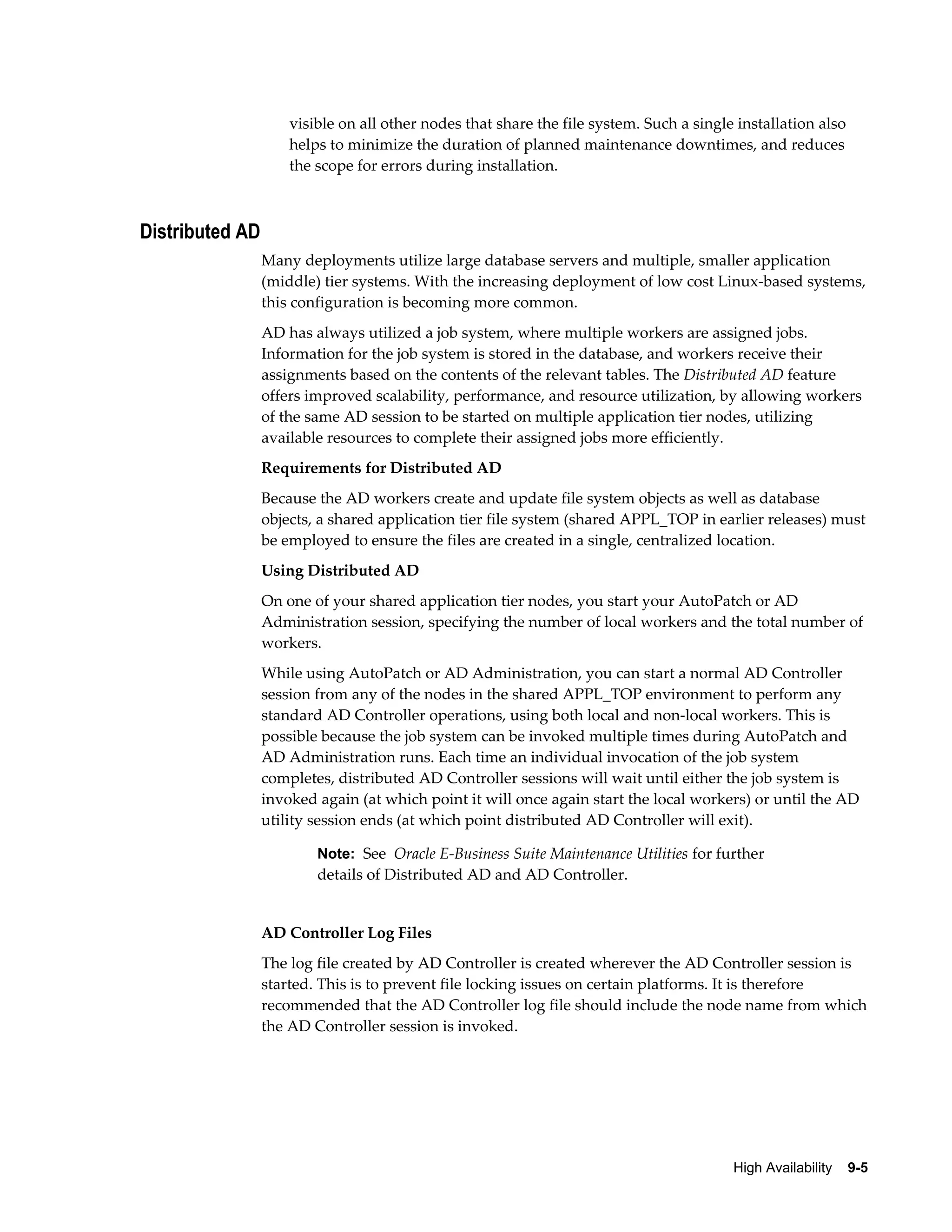 visible on all other nodes that share the file system. Such a single installation also 
helps to minimize the duration of planned maintenance downtimes, and reduces 
the scope for errors during installation. 
High Availability 9-5 
Distributed AD 
Many deployments utilize large database servers and multiple, smaller application 
(middle) tier systems. With the increasing deployment of low cost Linux-based systems, 
this configuration is becoming more common. 
AD has always utilized a job system, where multiple workers are assigned jobs. 
Information for the job system is stored in the database, and workers receive their 
assignments based on the contents of the relevant tables. The Distributed AD feature 
offers improved scalability, performance, and resource utilization, by allowing workers 
of the same AD session to be started on multiple application tier nodes, utilizing 
available resources to complete their assigned jobs more efficiently. 
Requirements for Distributed AD 
Because the AD workers create and update file system objects as well as database 
objects, a shared application tier file system (shared APPL_TOP in earlier releases) must 
be employed to ensure the files are created in a single, centralized location. 
Using Distributed AD 
On one of your shared application tier nodes, you start your AutoPatch or AD 
Administration session, specifying the number of local workers and the total number of 
workers. 
While using AutoPatch or AD Administration, you can start a normal AD Controller 
session from any of the nodes in the shared APPL_TOP environment to perform any 
standard AD Controller operations, using both local and non-local workers. This is 
possible because the job system can be invoked multiple times during AutoPatch and 
AD Administration runs. Each time an individual invocation of the job system 
completes, distributed AD Controller sessions will wait until either the job system is 
invoked again (at which point it will once again start the local workers) or until the AD 
utility session ends (at which point distributed AD Controller will exit). 
Note: See Oracle E-Business Suite Maintenance Utilities for further 
details of Distributed AD and AD Controller. 
AD Controller Log Files 
The log file created by AD Controller is created wherever the AD Controller session is 
started. This is to prevent file locking issues on certain platforms. It is therefore 
recommended that the AD Controller log file should include the node name from which 
the AD Controller session is invoked. 
 