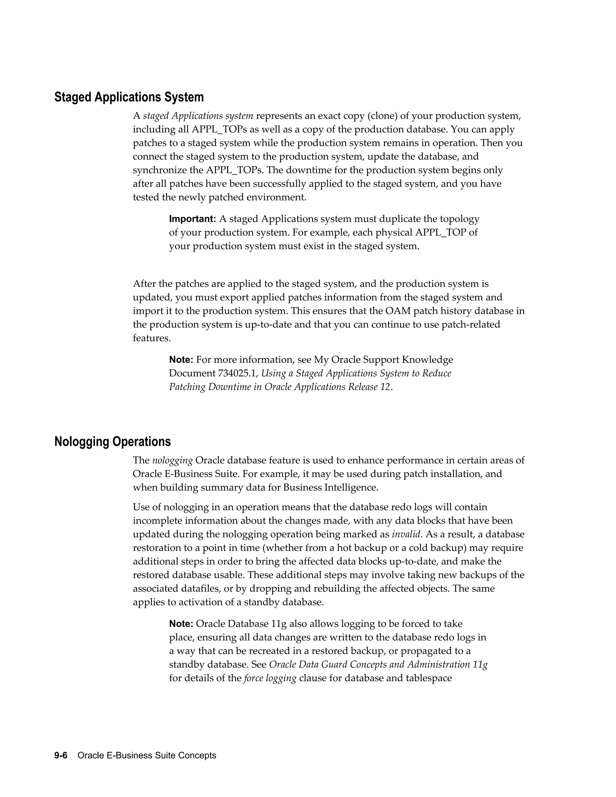 Staged Applications System 
A staged Applications system represents an exact copy (clone) of your production system, 
including all APPL_TOPs as well as a copy of the production database. You can apply 
patches to a staged system while the production system remains in operation. Then you 
connect the staged system to the production system, update the database, and 
synchronize the APPL_TOPs. The downtime for the production system begins only 
after all patches have been successfully applied to the staged system, and you have 
tested the newly patched environment. 
Important: A staged Applications system must duplicate the topology 
of your production system. For example, each physical APPL_TOP of 
your production system must exist in the staged system. 
After the patches are applied to the staged system, and the production system is 
updated, you must export applied patches information from the staged system and 
import it to the production system. This ensures that the OAM patch history database in 
the production system is up-to-date and that you can continue to use patch-related 
features. 
Note: For more information, see My Oracle Support Knowledge 
Document 734025.1, Using a Staged Applications System to Reduce 
Patching Downtime in Oracle Applications Release 12. 
Nologging Operations 
The nologging Oracle database feature is used to enhance performance in certain areas of 
Oracle E-Business Suite. For example, it may be used during patch installation, and 
when building summary data for Business Intelligence. 
Use of nologging in an operation means that the database redo logs will contain 
incomplete information about the changes made, with any data blocks that have been 
updated during the nologging operation being marked as invalid. As a result, a database 
restoration to a point in time (whether from a hot backup or a cold backup) may require 
additional steps in order to bring the affected data blocks up-to-date, and make the 
restored database usable. These additional steps may involve taking new backups of the 
associated datafiles, or by dropping and rebuilding the affected objects. The same 
applies to activation of a standby database. 
Note: Oracle Database 11g also allows logging to be forced to take 
place, ensuring all data changes are written to the database redo logs in 
a way that can be recreated in a restored backup, or propagated to a 
standby database. See Oracle Data Guard Concepts and Administration 11g 
for details of the force logging clause for database and tablespace 
9-6 Oracle E-Business Suite Concepts 
 