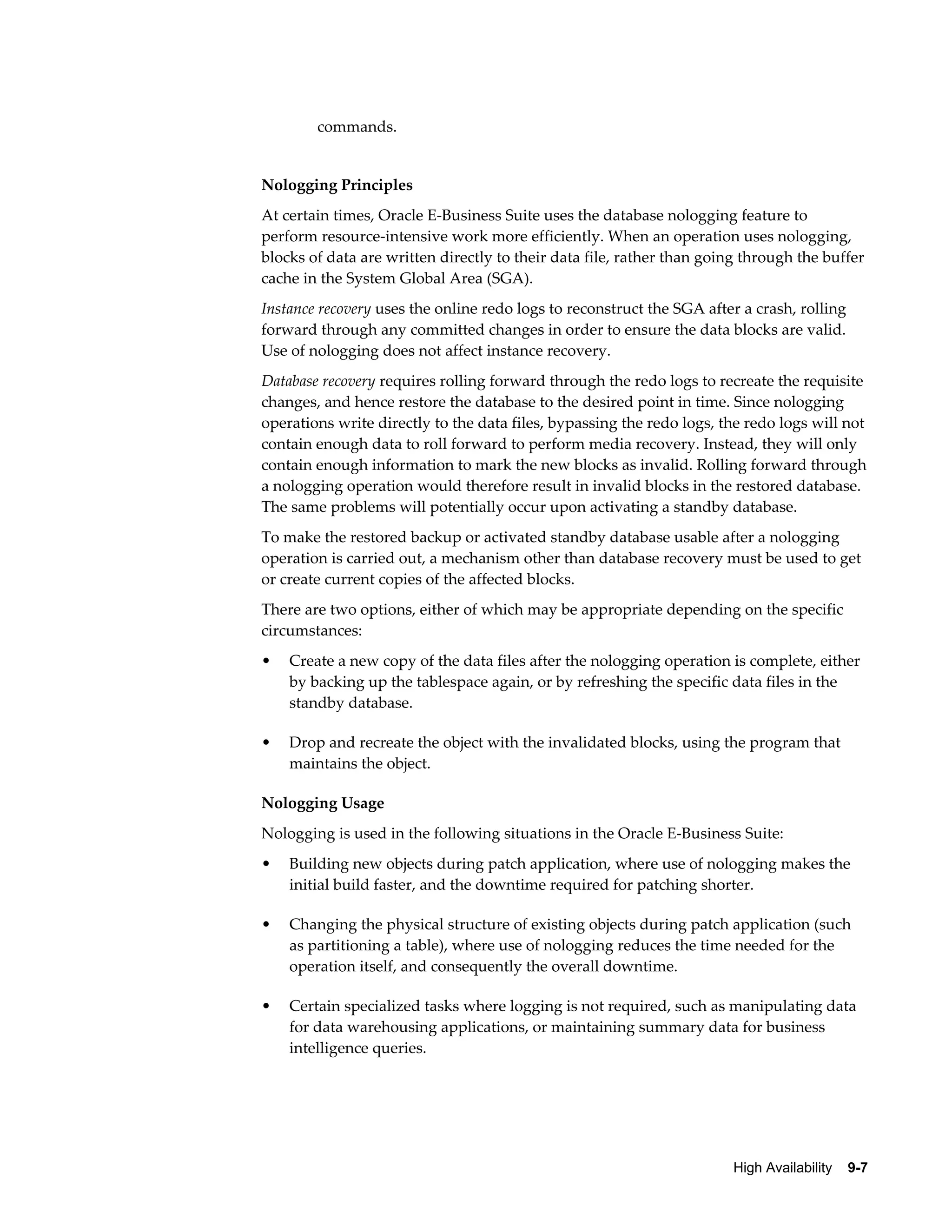 High Availability 9-7 
commands. 
Nologging Principles 
At certain times, Oracle E-Business Suite uses the database nologging feature to 
perform resource-intensive work more efficiently. When an operation uses nologging, 
blocks of data are written directly to their data file, rather than going through the buffer 
cache in the System Global Area (SGA). 
Instance recovery uses the online redo logs to reconstruct the SGA after a crash, rolling 
forward through any committed changes in order to ensure the data blocks are valid. 
Use of nologging does not affect instance recovery. 
Database recovery requires rolling forward through the redo logs to recreate the requisite 
changes, and hence restore the database to the desired point in time. Since nologging 
operations write directly to the data files, bypassing the redo logs, the redo logs will not 
contain enough data to roll forward to perform media recovery. Instead, they will only 
contain enough information to mark the new blocks as invalid. Rolling forward through 
a nologging operation would therefore result in invalid blocks in the restored database. 
The same problems will potentially occur upon activating a standby database. 
To make the restored backup or activated standby database usable after a nologging 
operation is carried out, a mechanism other than database recovery must be used to get 
or create current copies of the affected blocks. 
There are two options, either of which may be appropriate depending on the specific 
circumstances: 
• Create a new copy of the data files after the nologging operation is complete, either 
by backing up the tablespace again, or by refreshing the specific data files in the 
standby database. 
• Drop and recreate the object with the invalidated blocks, using the program that 
maintains the object. 
Nologging Usage 
Nologging is used in the following situations in the Oracle E-Business Suite: 
• Building new objects during patch application, where use of nologging makes the 
initial build faster, and the downtime required for patching shorter. 
• Changing the physical structure of existing objects during patch application (such 
as partitioning a table), where use of nologging reduces the time needed for the 
operation itself, and consequently the overall downtime. 
• Certain specialized tasks where logging is not required, such as manipulating data 
for data warehousing applications, or maintaining summary data for business 
intelligence queries. 
 
