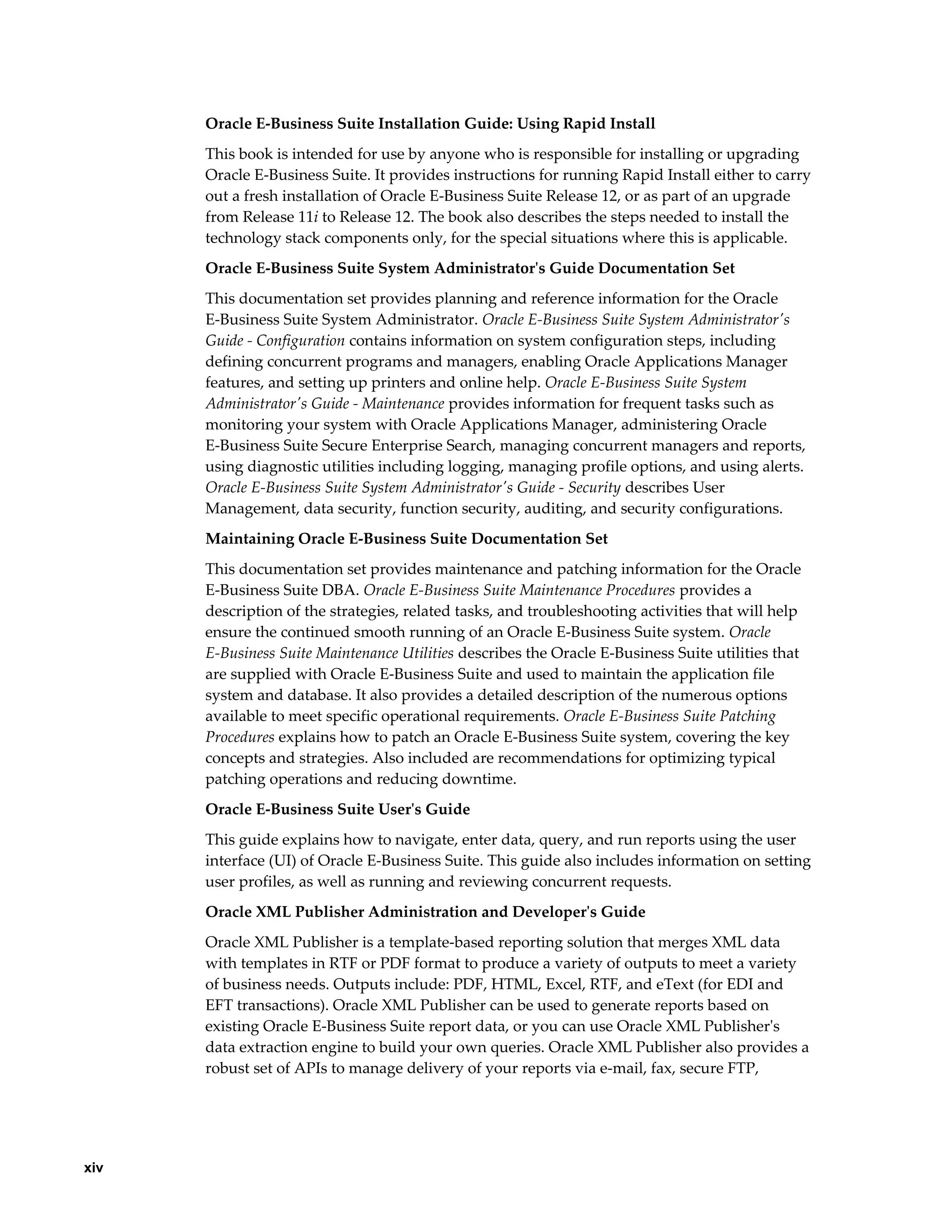 xiv 
Oracle E-Business Suite Installation Guide: Using Rapid Install 
This book is intended for use by anyone who is responsible for installing or upgrading 
Oracle E-Business Suite. It provides instructions for running Rapid Install either to carry 
out a fresh installation of Oracle E-Business Suite Release 12, or as part of an upgrade 
from Release 11i to Release 12. The book also describes the steps needed to install the 
technology stack components only, for the special situations where this is applicable. 
Oracle E-Business Suite System Administrator's Guide Documentation Set 
This documentation set provides planning and reference information for the Oracle 
E-Business Suite System Administrator. Oracle E-Business Suite System Administrator's 
Guide - Configuration contains information on system configuration steps, including 
defining concurrent programs and managers, enabling Oracle Applications Manager 
features, and setting up printers and online help. Oracle E-Business Suite System 
Administrator's Guide - Maintenance provides information for frequent tasks such as 
monitoring your system with Oracle Applications Manager, administering Oracle 
E-Business Suite Secure Enterprise Search, managing concurrent managers and reports, 
using diagnostic utilities including logging, managing profile options, and using alerts. 
Oracle E-Business Suite System Administrator's Guide - Security describes User 
Management, data security, function security, auditing, and security configurations. 
Maintaining Oracle E-Business Suite Documentation Set 
This documentation set provides maintenance and patching information for the Oracle 
E-Business Suite DBA. Oracle E-Business Suite Maintenance Procedures provides a 
description of the strategies, related tasks, and troubleshooting activities that will help 
ensure the continued smooth running of an Oracle E-Business Suite system. Oracle 
E-Business Suite Maintenance Utilities describes the Oracle E-Business Suite utilities that 
are supplied with Oracle E-Business Suite and used to maintain the application file 
system and database. It also provides a detailed description of the numerous options 
available to meet specific operational requirements. Oracle E-Business Suite Patching 
Procedures explains how to patch an Oracle E-Business Suite system, covering the key 
concepts and strategies. Also included are recommendations for optimizing typical 
patching operations and reducing downtime. 
Oracle E-Business Suite User's Guide 
This guide explains how to navigate, enter data, query, and run reports using the user 
interface (UI) of Oracle E-Business Suite. This guide also includes information on setting 
user profiles, as well as running and reviewing concurrent requests. 
Oracle XML Publisher Administration and Developer's Guide 
Oracle XML Publisher is a template-based reporting solution that merges XML data 
with templates in RTF or PDF format to produce a variety of outputs to meet a variety 
of business needs. Outputs include: PDF, HTML, Excel, RTF, and eText (for EDI and 
EFT transactions). Oracle XML Publisher can be used to generate reports based on 
existing Oracle E-Business Suite report data, or you can use Oracle XML Publisher's 
data extraction engine to build your own queries. Oracle XML Publisher also provides a 
robust set of APIs to manage delivery of your reports via e-mail, fax, secure FTP, 
 