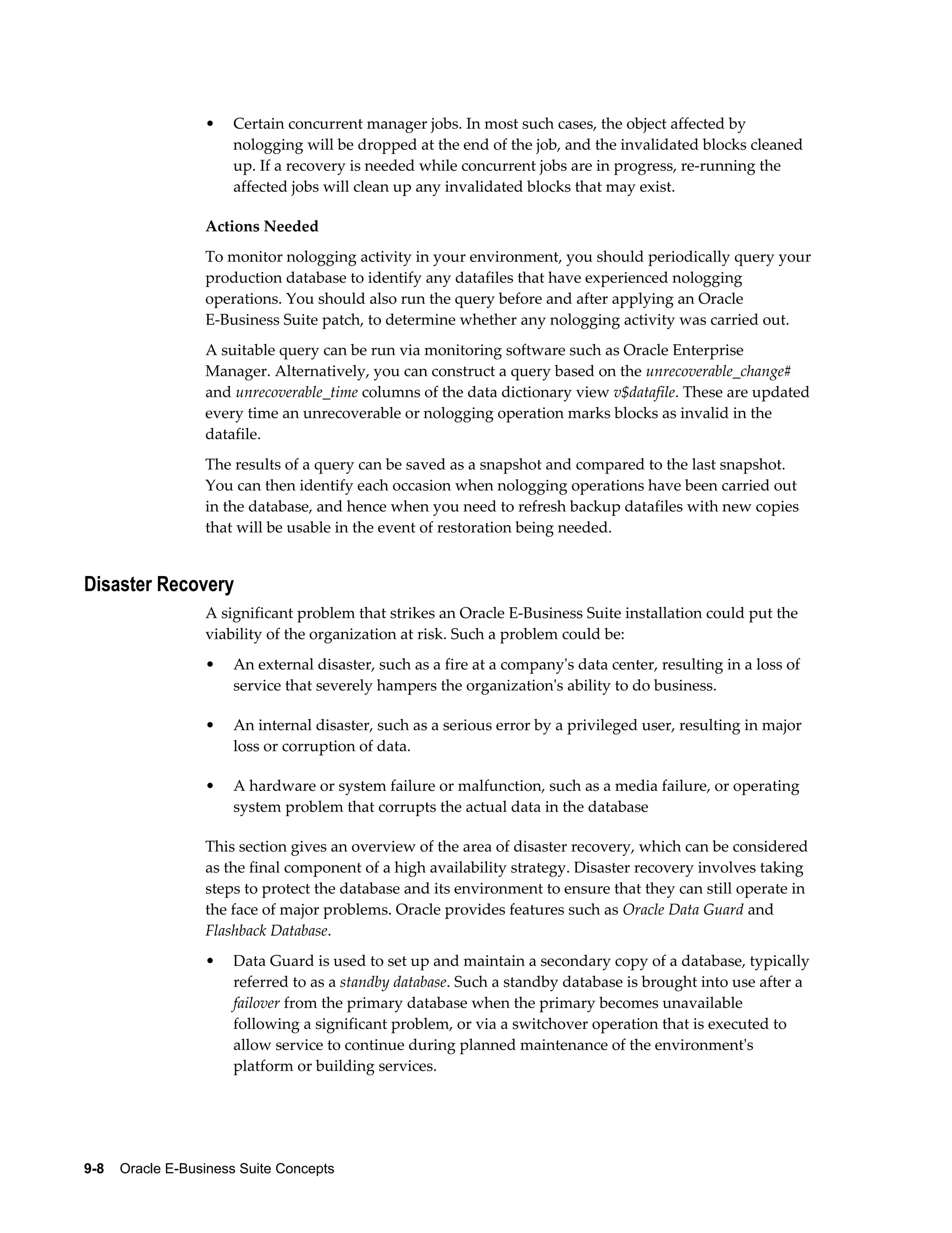 • Certain concurrent manager jobs. In most such cases, the object affected by 
nologging will be dropped at the end of the job, and the invalidated blocks cleaned 
up. If a recovery is needed while concurrent jobs are in progress, re-running the 
affected jobs will clean up any invalidated blocks that may exist. 
Actions Needed 
To monitor nologging activity in your environment, you should periodically query your 
production database to identify any datafiles that have experienced nologging 
operations. You should also run the query before and after applying an Oracle 
E-Business Suite patch, to determine whether any nologging activity was carried out. 
A suitable query can be run via monitoring software such as Oracle Enterprise 
Manager. Alternatively, you can construct a query based on the unrecoverable_change# 
and unrecoverable_time columns of the data dictionary view v$datafile. These are updated 
every time an unrecoverable or nologging operation marks blocks as invalid in the 
datafile. 
The results of a query can be saved as a snapshot and compared to the last snapshot. 
You can then identify each occasion when nologging operations have been carried out 
in the database, and hence when you need to refresh backup datafiles with new copies 
that will be usable in the event of restoration being needed. 
Disaster Recovery 
A significant problem that strikes an Oracle E-Business Suite installation could put the 
viability of the organization at risk. Such a problem could be: 
• An external disaster, such as a fire at a company's data center, resulting in a loss of 
service that severely hampers the organization's ability to do business. 
• An internal disaster, such as a serious error by a privileged user, resulting in major 
loss or corruption of data. 
• A hardware or system failure or malfunction, such as a media failure, or operating 
system problem that corrupts the actual data in the database 
This section gives an overview of the area of disaster recovery, which can be considered 
as the final component of a high availability strategy. Disaster recovery involves taking 
steps to protect the database and its environment to ensure that they can still operate in 
the face of major problems. Oracle provides features such as Oracle Data Guard and 
Flashback Database. 
• Data Guard is used to set up and maintain a secondary copy of a database, typically 
referred to as a standby database. Such a standby database is brought into use after a 
failover from the primary database when the primary becomes unavailable 
following a significant problem, or via a switchover operation that is executed to 
allow service to continue during planned maintenance of the environment's 
platform or building services. 
9-8 Oracle E-Business Suite Concepts 
 