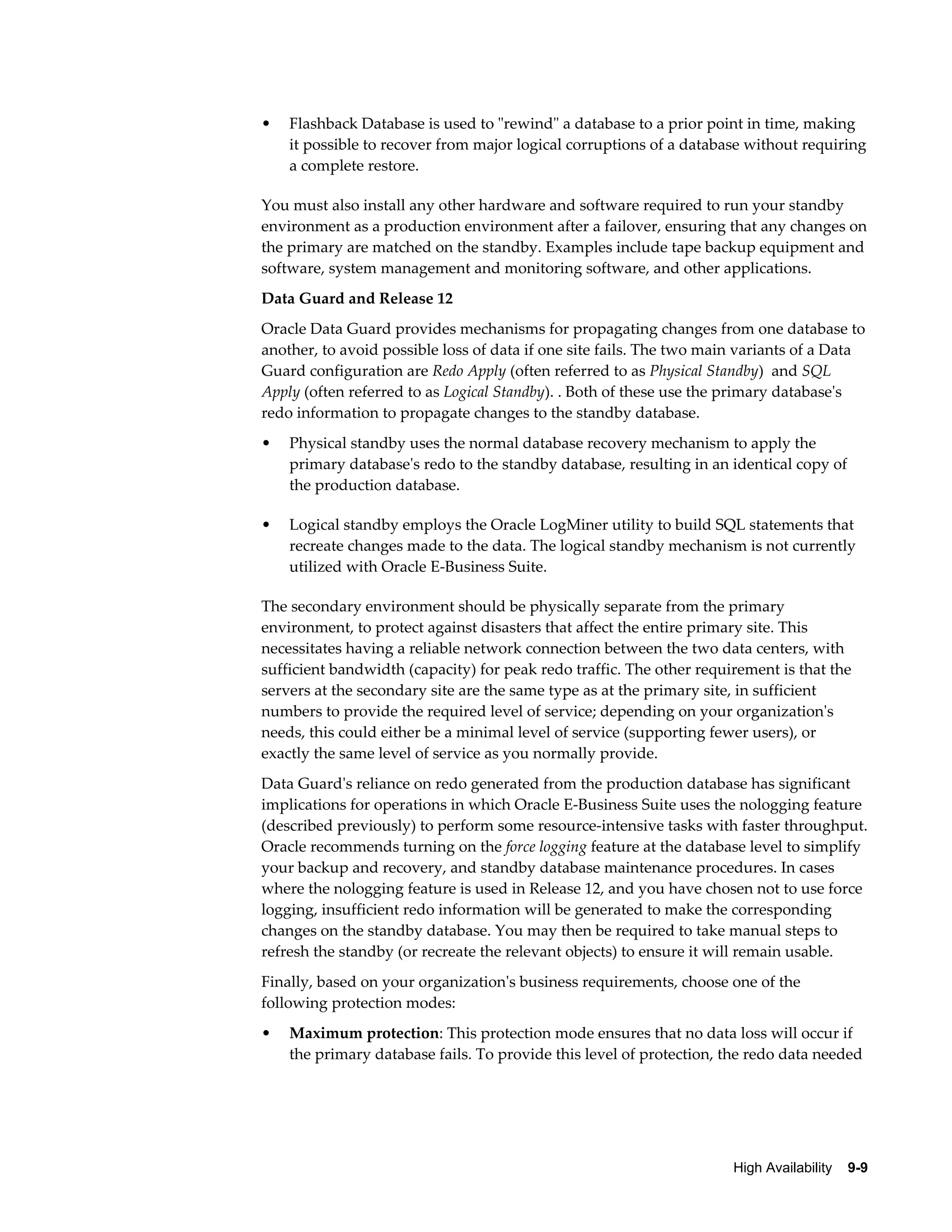• Flashback Database is used to "rewind" a database to a prior point in time, making 
it possible to recover from major logical corruptions of a database without requiring 
a complete restore. 
You must also install any other hardware and software required to run your standby 
environment as a production environment after a failover, ensuring that any changes on 
the primary are matched on the standby. Examples include tape backup equipment and 
software, system management and monitoring software, and other applications. 
Data Guard and Release 12 
Oracle Data Guard provides mechanisms for propagating changes from one database to 
another, to avoid possible loss of data if one site fails. The two main variants of a Data 
Guard configuration are Redo Apply (often referred to as Physical Standby) and SQL 
Apply (often referred to as Logical Standby). . Both of these use the primary database's 
redo information to propagate changes to the standby database. 
• Physical standby uses the normal database recovery mechanism to apply the 
primary database's redo to the standby database, resulting in an identical copy of 
the production database. 
• Logical standby employs the Oracle LogMiner utility to build SQL statements that 
recreate changes made to the data. The logical standby mechanism is not currently 
utilized with Oracle E-Business Suite. 
The secondary environment should be physically separate from the primary 
environment, to protect against disasters that affect the entire primary site. This 
necessitates having a reliable network connection between the two data centers, with 
sufficient bandwidth (capacity) for peak redo traffic. The other requirement is that the 
servers at the secondary site are the same type as at the primary site, in sufficient 
numbers to provide the required level of service; depending on your organization's 
needs, this could either be a minimal level of service (supporting fewer users), or 
exactly the same level of service as you normally provide. 
Data Guard's reliance on redo generated from the production database has significant 
implications for operations in which Oracle E-Business Suite uses the nologging feature 
(described previously) to perform some resource-intensive tasks with faster throughput. 
Oracle recommends turning on the force logging feature at the database level to simplify 
your backup and recovery, and standby database maintenance procedures. In cases 
where the nologging feature is used in Release 12, and you have chosen not to use force 
logging, insufficient redo information will be generated to make the corresponding 
changes on the standby database. You may then be required to take manual steps to 
refresh the standby (or recreate the relevant objects) to ensure it will remain usable. 
Finally, based on your organization's business requirements, choose one of the 
following protection modes: 
• Maximum protection: This protection mode ensures that no data loss will occur if 
the primary database fails. To provide this level of protection, the redo data needed 
High Availability 9-9 
 