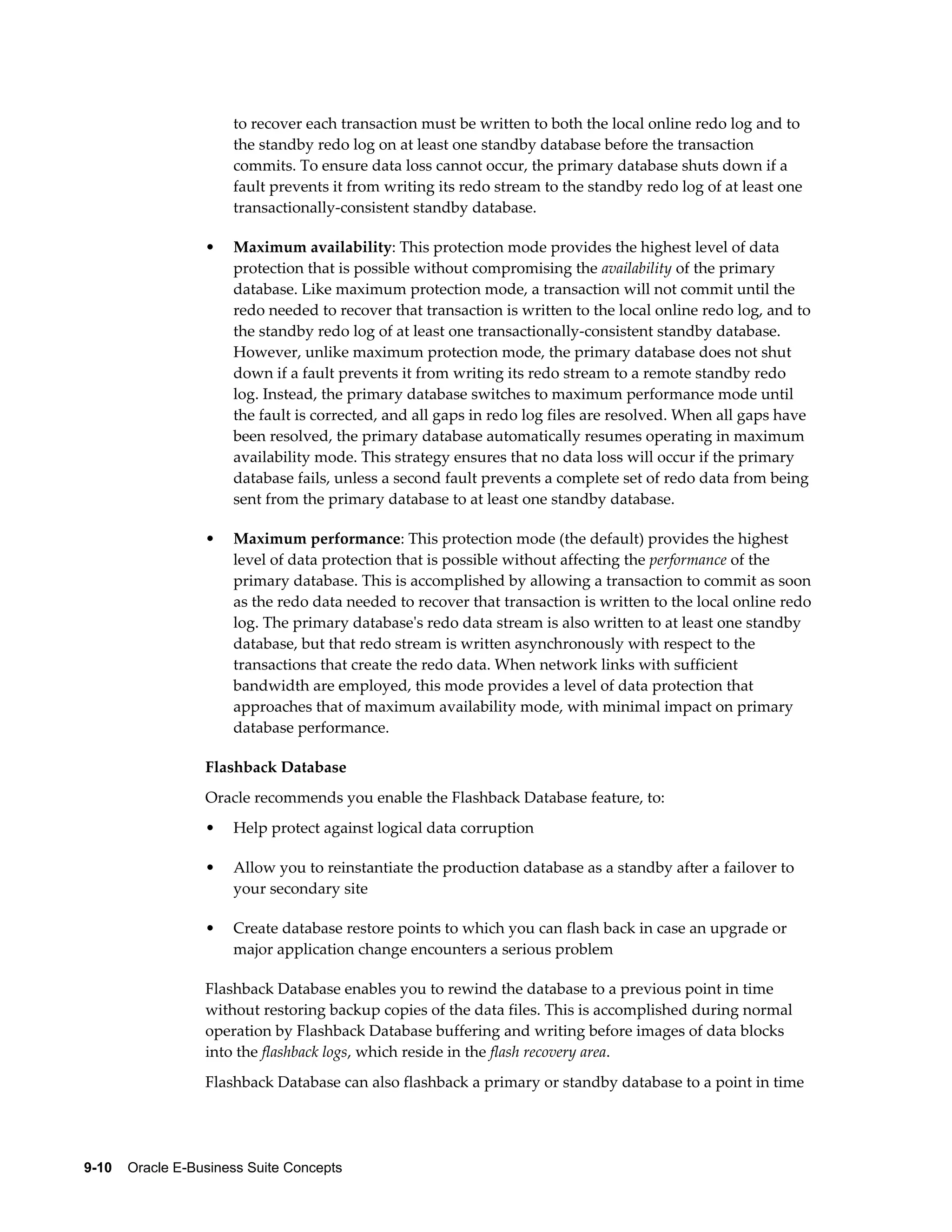 to recover each transaction must be written to both the local online redo log and to 
the standby redo log on at least one standby database before the transaction 
commits. To ensure data loss cannot occur, the primary database shuts down if a 
fault prevents it from writing its redo stream to the standby redo log of at least one 
transactionally-consistent standby database. 
• Maximum availability: This protection mode provides the highest level of data 
protection that is possible without compromising the availability of the primary 
database. Like maximum protection mode, a transaction will not commit until the 
redo needed to recover that transaction is written to the local online redo log, and to 
the standby redo log of at least one transactionally-consistent standby database. 
However, unlike maximum protection mode, the primary database does not shut 
down if a fault prevents it from writing its redo stream to a remote standby redo 
log. Instead, the primary database switches to maximum performance mode until 
the fault is corrected, and all gaps in redo log files are resolved. When all gaps have 
been resolved, the primary database automatically resumes operating in maximum 
availability mode. This strategy ensures that no data loss will occur if the primary 
database fails, unless a second fault prevents a complete set of redo data from being 
sent from the primary database to at least one standby database. 
• Maximum performance: This protection mode (the default) provides the highest 
level of data protection that is possible without affecting the performance of the 
primary database. This is accomplished by allowing a transaction to commit as soon 
as the redo data needed to recover that transaction is written to the local online redo 
log. The primary database's redo data stream is also written to at least one standby 
database, but that redo stream is written asynchronously with respect to the 
transactions that create the redo data. When network links with sufficient 
bandwidth are employed, this mode provides a level of data protection that 
approaches that of maximum availability mode, with minimal impact on primary 
database performance. 
Flashback Database 
Oracle recommends you enable the Flashback Database feature, to: 
• Help protect against logical data corruption 
• Allow you to reinstantiate the production database as a standby after a failover to 
your secondary site 
• Create database restore points to which you can flash back in case an upgrade or 
major application change encounters a serious problem 
Flashback Database enables you to rewind the database to a previous point in time 
without restoring backup copies of the data files. This is accomplished during normal 
operation by Flashback Database buffering and writing before images of data blocks 
into the flashback logs, which reside in the flash recovery area. 
Flashback Database can also flashback a primary or standby database to a point in time 
9-10 Oracle E-Business Suite Concepts 
 