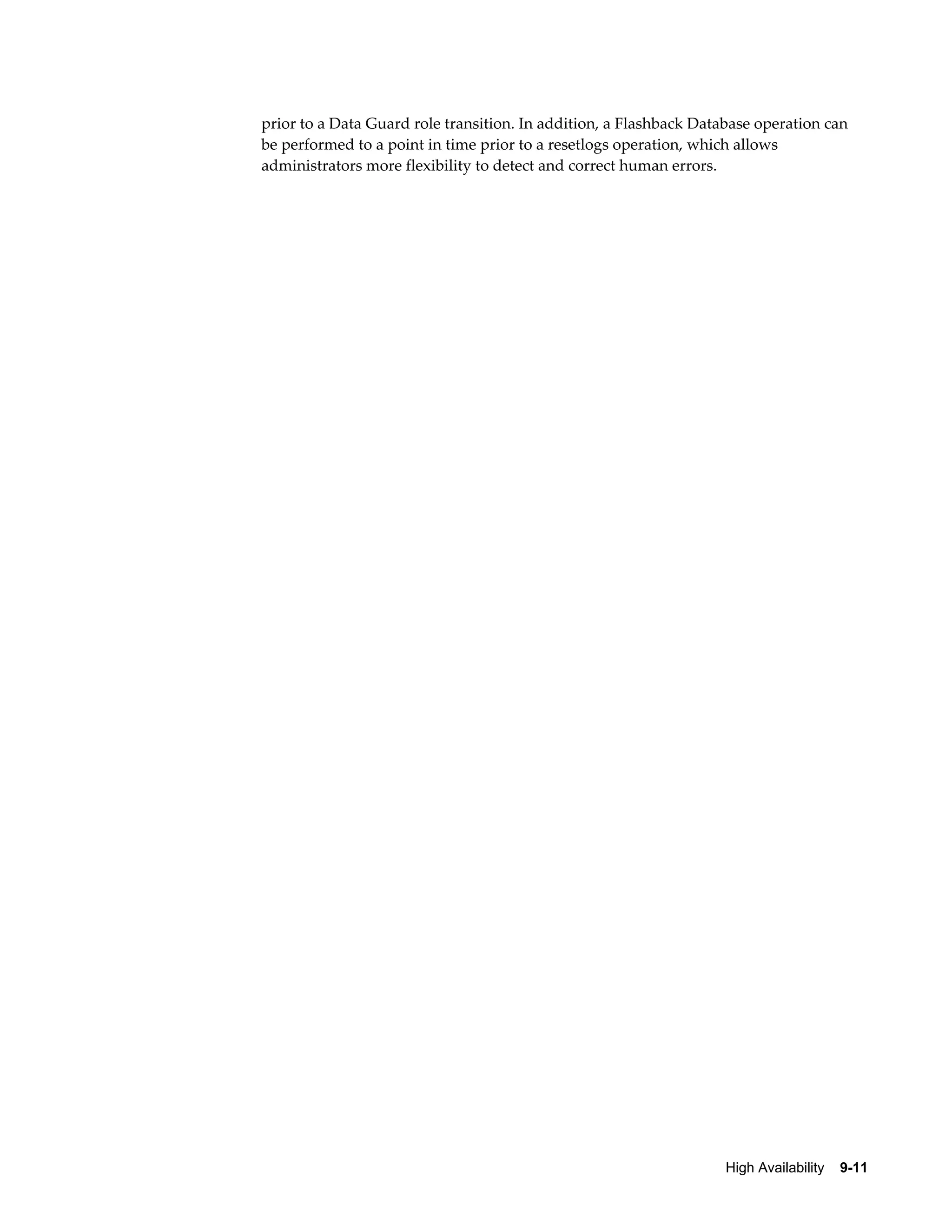 prior to a Data Guard role transition. In addition, a Flashback Database operation can 
be performed to a point in time prior to a resetlogs operation, which allows 
administrators more flexibility to detect and correct human errors. 
High Availability 9-11 
 