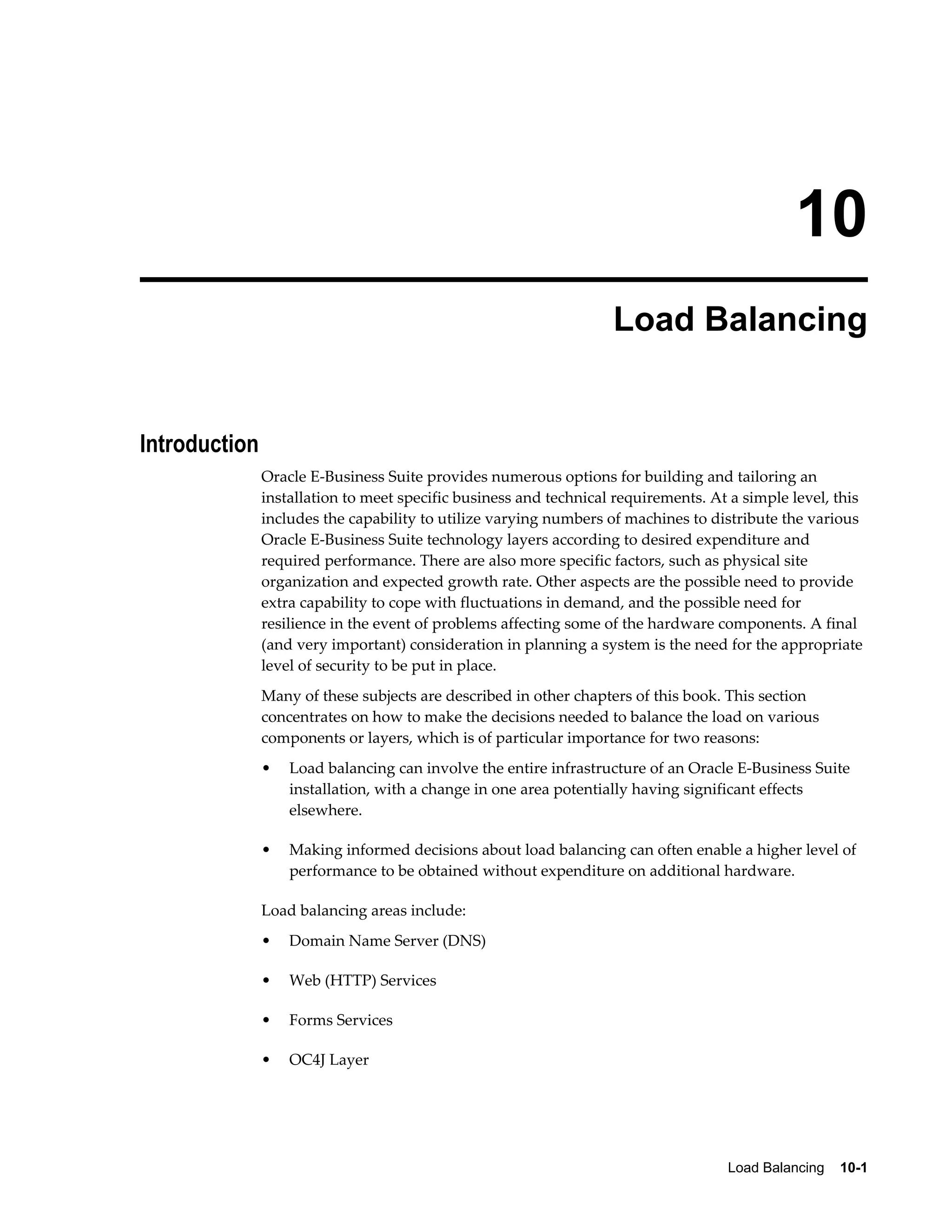 10 
Load Balancing 
Load Balancing 10-1 
Introduction 
Oracle E-Business Suite provides numerous options for building and tailoring an 
installation to meet specific business and technical requirements. At a simple level, this 
includes the capability to utilize varying numbers of machines to distribute the various 
Oracle E-Business Suite technology layers according to desired expenditure and 
required performance. There are also more specific factors, such as physical site 
organization and expected growth rate. Other aspects are the possible need to provide 
extra capability to cope with fluctuations in demand, and the possible need for 
resilience in the event of problems affecting some of the hardware components. A final 
(and very important) consideration in planning a system is the need for the appropriate 
level of security to be put in place. 
Many of these subjects are described in other chapters of this book. This section 
concentrates on how to make the decisions needed to balance the load on various 
components or layers, which is of particular importance for two reasons: 
• Load balancing can involve the entire infrastructure of an Oracle E-Business Suite 
installation, with a change in one area potentially having significant effects 
elsewhere. 
• Making informed decisions about load balancing can often enable a higher level of 
performance to be obtained without expenditure on additional hardware. 
Load balancing areas include: 
• Domain Name Server (DNS) 
• Web (HTTP) Services 
• Forms Services 
• OC4J Layer 
 