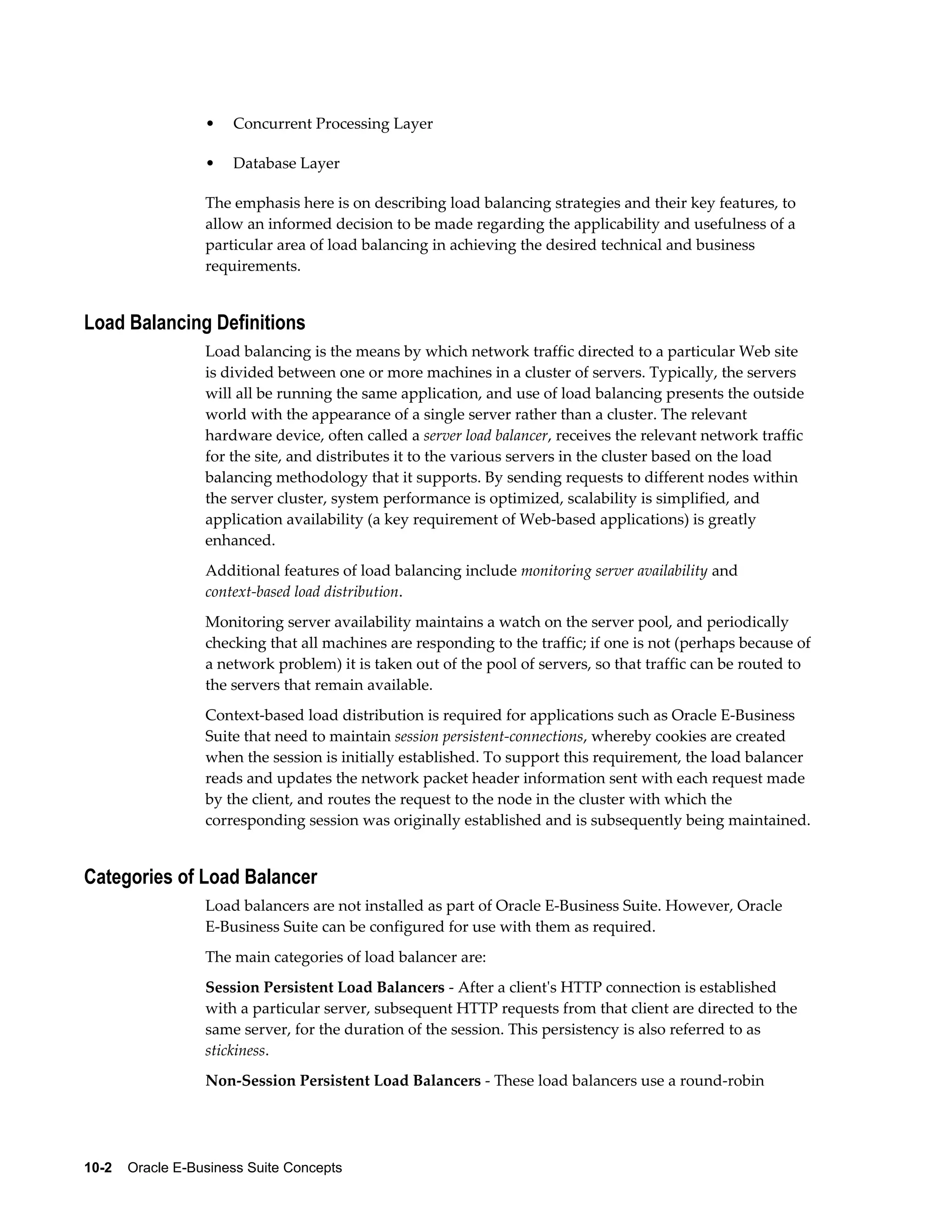 • Concurrent Processing Layer 
• Database Layer 
The emphasis here is on describing load balancing strategies and their key features, to 
allow an informed decision to be made regarding the applicability and usefulness of a 
particular area of load balancing in achieving the desired technical and business 
requirements. 
Load Balancing Definitions 
Load balancing is the means by which network traffic directed to a particular Web site 
is divided between one or more machines in a cluster of servers. Typically, the servers 
will all be running the same application, and use of load balancing presents the outside 
world with the appearance of a single server rather than a cluster. The relevant 
hardware device, often called a server load balancer, receives the relevant network traffic 
for the site, and distributes it to the various servers in the cluster based on the load 
balancing methodology that it supports. By sending requests to different nodes within 
the server cluster, system performance is optimized, scalability is simplified, and 
application availability (a key requirement of Web-based applications) is greatly 
enhanced. 
Additional features of load balancing include monitoring server availability and 
context-based load distribution. 
Monitoring server availability maintains a watch on the server pool, and periodically 
checking that all machines are responding to the traffic; if one is not (perhaps because of 
a network problem) it is taken out of the pool of servers, so that traffic can be routed to 
the servers that remain available. 
Context-based load distribution is required for applications such as Oracle E-Business 
Suite that need to maintain session persistent-connections, whereby cookies are created 
when the session is initially established. To support this requirement, the load balancer 
reads and updates the network packet header information sent with each request made 
by the client, and routes the request to the node in the cluster with which the 
corresponding session was originally established and is subsequently being maintained. 
Categories of Load Balancer 
Load balancers are not installed as part of Oracle E-Business Suite. However, Oracle 
E-Business Suite can be configured for use with them as required. 
The main categories of load balancer are: 
Session Persistent Load Balancers - After a client's HTTP connection is established 
with a particular server, subsequent HTTP requests from that client are directed to the 
same server, for the duration of the session. This persistency is also referred to as 
stickiness. 
Non-Session Persistent Load Balancers - These load balancers use a round-robin 
10-2 Oracle E-Business Suite Concepts 
 