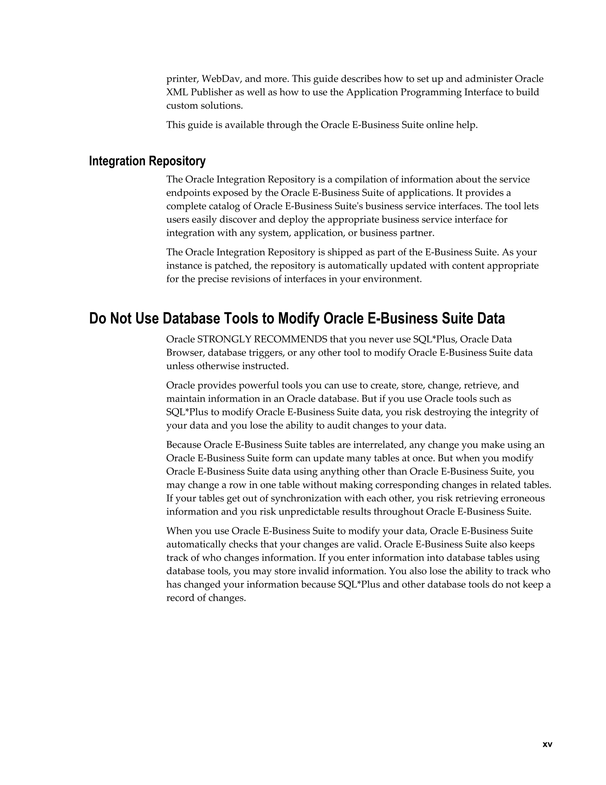 printer, WebDav, and more. This guide describes how to set up and administer Oracle 
XML Publisher as well as how to use the Application Programming Interface to build 
custom solutions. 
This guide is available through the Oracle E-Business Suite online help. 
xv 
Integration Repository 
The Oracle Integration Repository is a compilation of information about the service 
endpoints exposed by the Oracle E-Business Suite of applications. It provides a 
complete catalog of Oracle E-Business Suite's business service interfaces. The tool lets 
users easily discover and deploy the appropriate business service interface for 
integration with any system, application, or business partner. 
The Oracle Integration Repository is shipped as part of the E-Business Suite. As your 
instance is patched, the repository is automatically updated with content appropriate 
for the precise revisions of interfaces in your environment. 
Do Not Use Database Tools to Modify Oracle E-Business Suite Data 
Oracle STRONGLY RECOMMENDS that you never use SQL*Plus, Oracle Data 
Browser, database triggers, or any other tool to modify Oracle E-Business Suite data 
unless otherwise instructed. 
Oracle provides powerful tools you can use to create, store, change, retrieve, and 
maintain information in an Oracle database. But if you use Oracle tools such as 
SQL*Plus to modify Oracle E-Business Suite data, you risk destroying the integrity of 
your data and you lose the ability to audit changes to your data. 
Because Oracle E-Business Suite tables are interrelated, any change you make using an 
Oracle E-Business Suite form can update many tables at once. But when you modify 
Oracle E-Business Suite data using anything other than Oracle E-Business Suite, you 
may change a row in one table without making corresponding changes in related tables. 
If your tables get out of synchronization with each other, you risk retrieving erroneous 
information and you risk unpredictable results throughout Oracle E-Business Suite. 
When you use Oracle E-Business Suite to modify your data, Oracle E-Business Suite 
automatically checks that your changes are valid. Oracle E-Business Suite also keeps 
track of who changes information. If you enter information into database tables using 
database tools, you may store invalid information. You also lose the ability to track who 
has changed your information because SQL*Plus and other database tools do not keep a 
record of changes. 
 