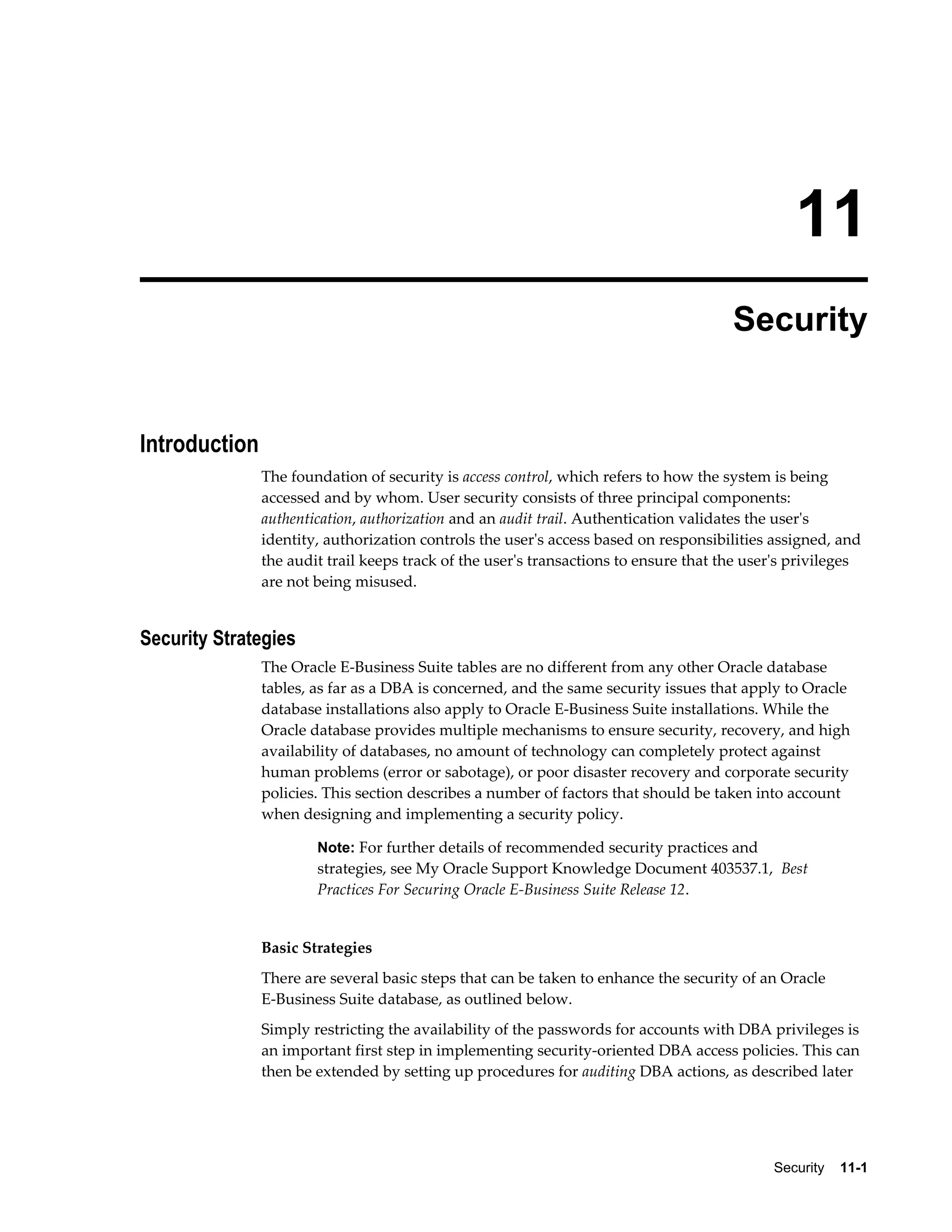 11 
Security 
Security 11-1 
Introduction 
The foundation of security is access control, which refers to how the system is being 
accessed and by whom. User security consists of three principal components: 
authentication, authorization and an audit trail. Authentication validates the user's 
identity, authorization controls the user's access based on responsibilities assigned, and 
the audit trail keeps track of the user's transactions to ensure that the user's privileges 
are not being misused. 
Security Strategies 
The Oracle E-Business Suite tables are no different from any other Oracle database 
tables, as far as a DBA is concerned, and the same security issues that apply to Oracle 
database installations also apply to Oracle E-Business Suite installations. While the 
Oracle database provides multiple mechanisms to ensure security, recovery, and high 
availability of databases, no amount of technology can completely protect against 
human problems (error or sabotage), or poor disaster recovery and corporate security 
policies. This section describes a number of factors that should be taken into account 
when designing and implementing a security policy. 
Note: For further details of recommended security practices and 
strategies, see My Oracle Support Knowledge Document 403537.1, Best 
Practices For Securing Oracle E-Business Suite Release 12. 
Basic Strategies 
There are several basic steps that can be taken to enhance the security of an Oracle 
E-Business Suite database, as outlined below. 
Simply restricting the availability of the passwords for accounts with DBA privileges is 
an important first step in implementing security-oriented DBA access policies. This can 
then be extended by setting up procedures for auditing DBA actions, as described later 
 