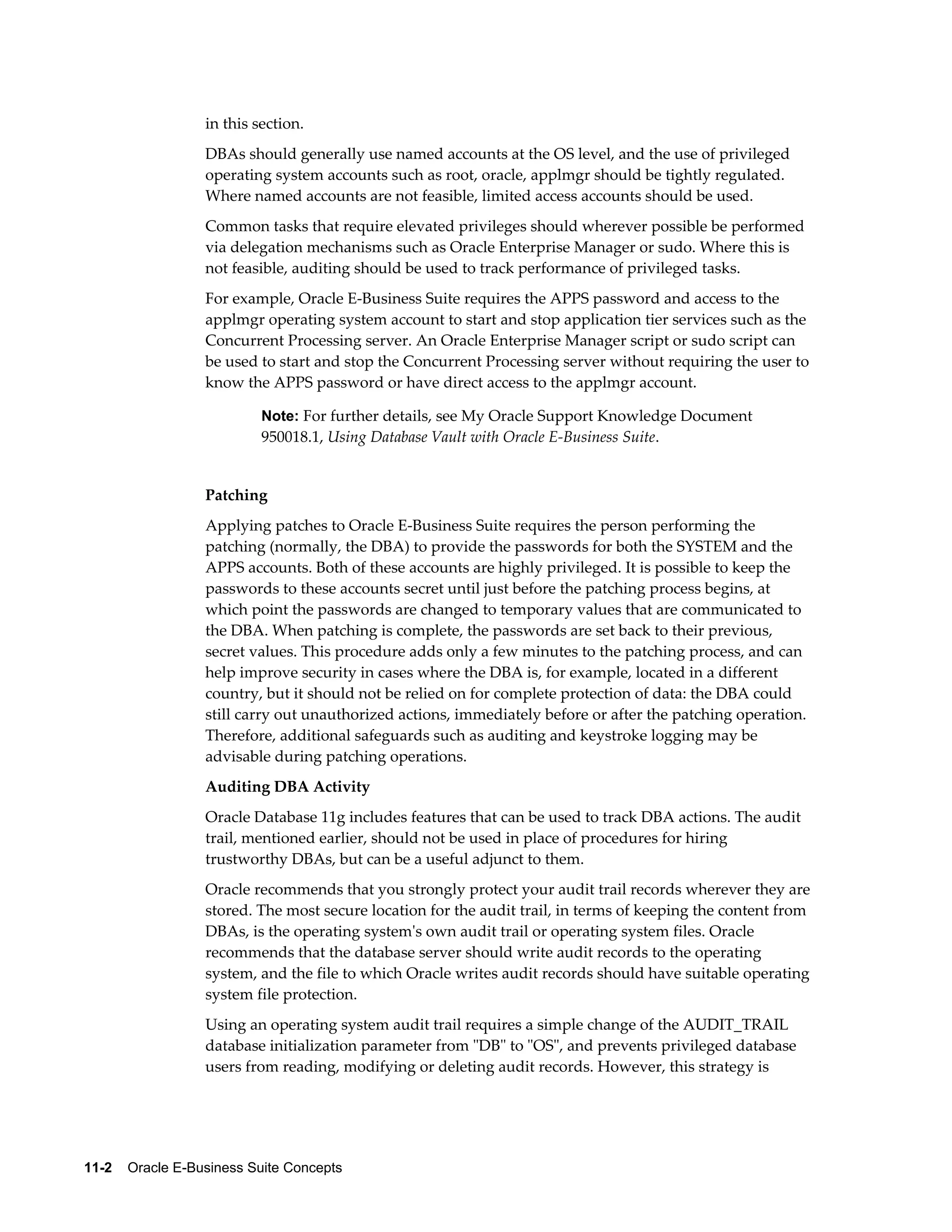 in this section. 
DBAs should generally use named accounts at the OS level, and the use of privileged 
operating system accounts such as root, oracle, applmgr should be tightly regulated. 
Where named accounts are not feasible, limited access accounts should be used. 
Common tasks that require elevated privileges should wherever possible be performed 
via delegation mechanisms such as Oracle Enterprise Manager or sudo. Where this is 
not feasible, auditing should be used to track performance of privileged tasks. 
For example, Oracle E-Business Suite requires the APPS password and access to the 
applmgr operating system account to start and stop application tier services such as the 
Concurrent Processing server. An Oracle Enterprise Manager script or sudo script can 
be used to start and stop the Concurrent Processing server without requiring the user to 
know the APPS password or have direct access to the applmgr account. 
Note: For further details, see My Oracle Support Knowledge Document 
950018.1, Using Database Vault with Oracle E-Business Suite. 
Patching 
Applying patches to Oracle E-Business Suite requires the person performing the 
patching (normally, the DBA) to provide the passwords for both the SYSTEM and the 
APPS accounts. Both of these accounts are highly privileged. It is possible to keep the 
passwords to these accounts secret until just before the patching process begins, at 
which point the passwords are changed to temporary values that are communicated to 
the DBA. When patching is complete, the passwords are set back to their previous, 
secret values. This procedure adds only a few minutes to the patching process, and can 
help improve security in cases where the DBA is, for example, located in a different 
country, but it should not be relied on for complete protection of data: the DBA could 
still carry out unauthorized actions, immediately before or after the patching operation. 
Therefore, additional safeguards such as auditing and keystroke logging may be 
advisable during patching operations. 
Auditing DBA Activity 
Oracle Database 11g includes features that can be used to track DBA actions. The audit 
trail, mentioned earlier, should not be used in place of procedures for hiring 
trustworthy DBAs, but can be a useful adjunct to them. 
Oracle recommends that you strongly protect your audit trail records wherever they are 
stored. The most secure location for the audit trail, in terms of keeping the content from 
DBAs, is the operating system's own audit trail or operating system files. Oracle 
recommends that the database server should write audit records to the operating 
system, and the file to which Oracle writes audit records should have suitable operating 
system file protection. 
Using an operating system audit trail requires a simple change of the AUDIT_TRAIL 
database initialization parameter from "DB" to "OS", and prevents privileged database 
users from reading, modifying or deleting audit records. However, this strategy is 
11-2 Oracle E-Business Suite Concepts 
 