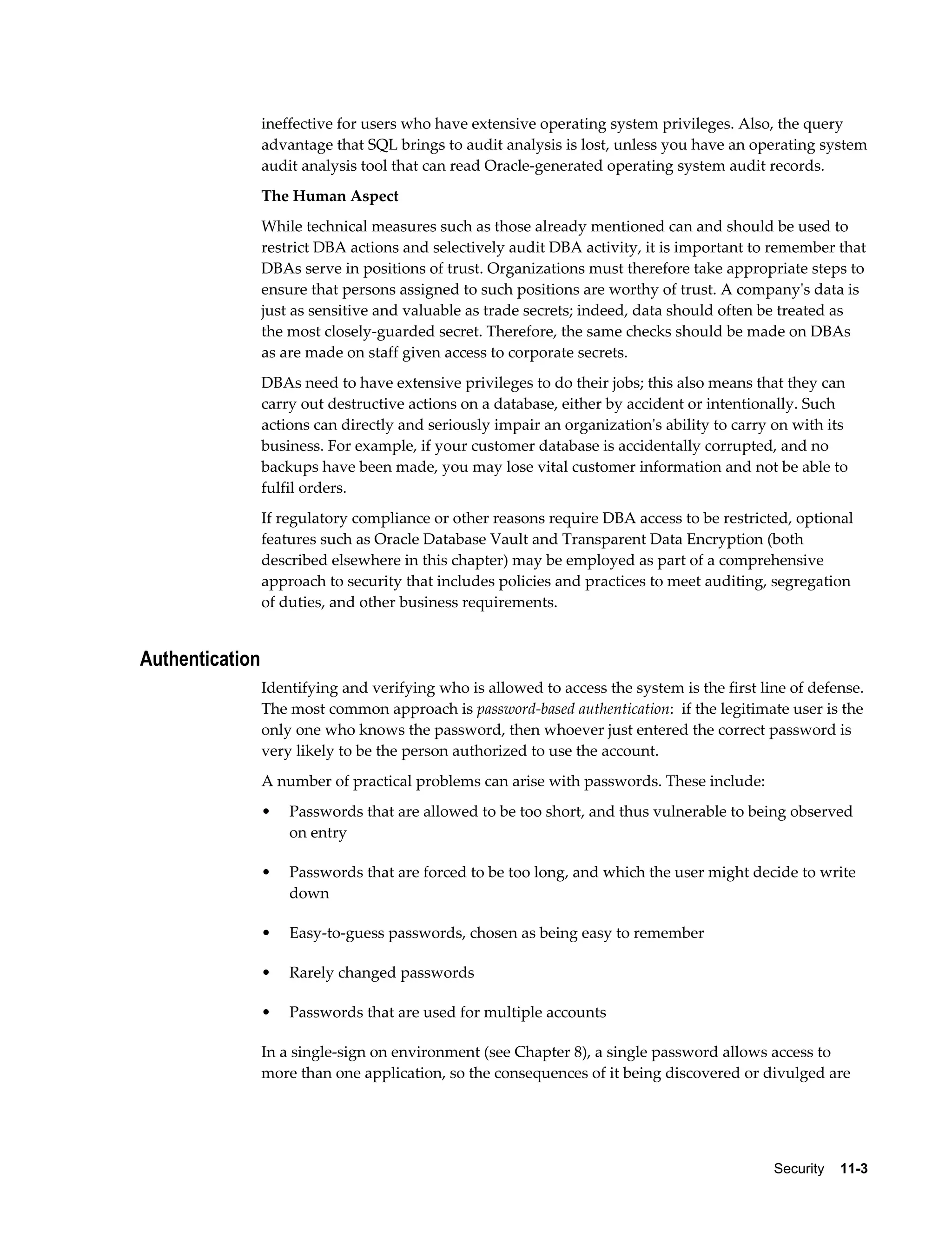 ineffective for users who have extensive operating system privileges. Also, the query 
advantage that SQL brings to audit analysis is lost, unless you have an operating system 
audit analysis tool that can read Oracle-generated operating system audit records. 
The Human Aspect 
While technical measures such as those already mentioned can and should be used to 
restrict DBA actions and selectively audit DBA activity, it is important to remember that 
DBAs serve in positions of trust. Organizations must therefore take appropriate steps to 
ensure that persons assigned to such positions are worthy of trust. A company's data is 
just as sensitive and valuable as trade secrets; indeed, data should often be treated as 
the most closely-guarded secret. Therefore, the same checks should be made on DBAs 
as are made on staff given access to corporate secrets. 
DBAs need to have extensive privileges to do their jobs; this also means that they can 
carry out destructive actions on a database, either by accident or intentionally. Such 
actions can directly and seriously impair an organization's ability to carry on with its 
business. For example, if your customer database is accidentally corrupted, and no 
backups have been made, you may lose vital customer information and not be able to 
fulfil orders. 
If regulatory compliance or other reasons require DBA access to be restricted, optional 
features such as Oracle Database Vault and Transparent Data Encryption (both 
described elsewhere in this chapter) may be employed as part of a comprehensive 
approach to security that includes policies and practices to meet auditing, segregation 
of duties, and other business requirements. 
Security 11-3 
Authentication 
Identifying and verifying who is allowed to access the system is the first line of defense. 
The most common approach is password-based authentication: if the legitimate user is the 
only one who knows the password, then whoever just entered the correct password is 
very likely to be the person authorized to use the account. 
A number of practical problems can arise with passwords. These include: 
• Passwords that are allowed to be too short, and thus vulnerable to being observed 
on entry 
• Passwords that are forced to be too long, and which the user might decide to write 
down 
• Easy-to-guess passwords, chosen as being easy to remember 
• Rarely changed passwords 
• Passwords that are used for multiple accounts 
In a single-sign on environment (see Chapter 8), a single password allows access to 
more than one application, so the consequences of it being discovered or divulged are 
 