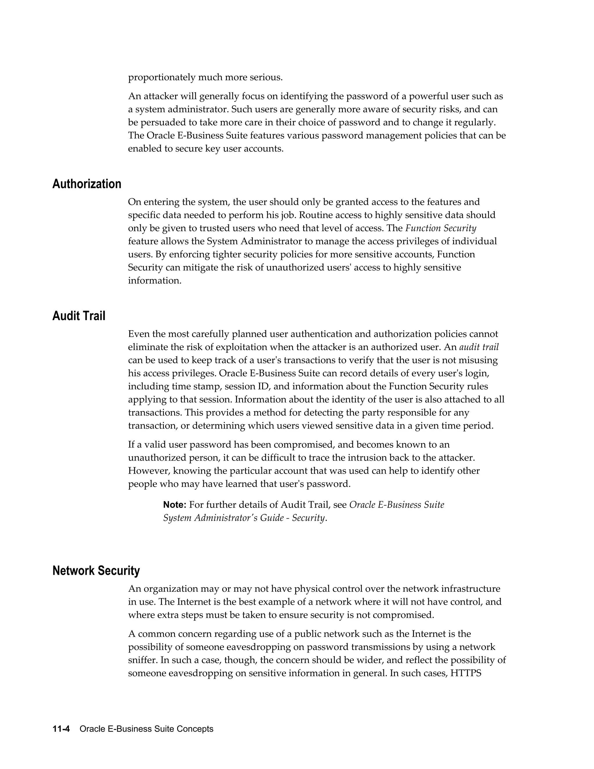 proportionately much more serious. 
An attacker will generally focus on identifying the password of a powerful user such as 
a system administrator. Such users are generally more aware of security risks, and can 
be persuaded to take more care in their choice of password and to change it regularly. 
The Oracle E-Business Suite features various password management policies that can be 
enabled to secure key user accounts. 
Authorization 
On entering the system, the user should only be granted access to the features and 
specific data needed to perform his job. Routine access to highly sensitive data should 
only be given to trusted users who need that level of access. The Function Security 
feature allows the System Administrator to manage the access privileges of individual 
users. By enforcing tighter security policies for more sensitive accounts, Function 
Security can mitigate the risk of unauthorized users' access to highly sensitive 
information. 
Audit Trail 
Even the most carefully planned user authentication and authorization policies cannot 
eliminate the risk of exploitation when the attacker is an authorized user. An audit trail 
can be used to keep track of a user's transactions to verify that the user is not misusing 
his access privileges. Oracle E-Business Suite can record details of every user's login, 
including time stamp, session ID, and information about the Function Security rules 
applying to that session. Information about the identity of the user is also attached to all 
transactions. This provides a method for detecting the party responsible for any 
transaction, or determining which users viewed sensitive data in a given time period. 
If a valid user password has been compromised, and becomes known to an 
unauthorized person, it can be difficult to trace the intrusion back to the attacker. 
However, knowing the particular account that was used can help to identify other 
people who may have learned that user's password. 
Note: For further details of Audit Trail, see Oracle E-Business Suite 
System Administrator's Guide - Security. 
Network Security 
An organization may or may not have physical control over the network infrastructure 
in use. The Internet is the best example of a network where it will not have control, and 
where extra steps must be taken to ensure security is not compromised. 
A common concern regarding use of a public network such as the Internet is the 
possibility of someone eavesdropping on password transmissions by using a network 
sniffer. In such a case, though, the concern should be wider, and reflect the possibility of 
someone eavesdropping on sensitive information in general. In such cases, HTTPS 
11-4 Oracle E-Business Suite Concepts 
 