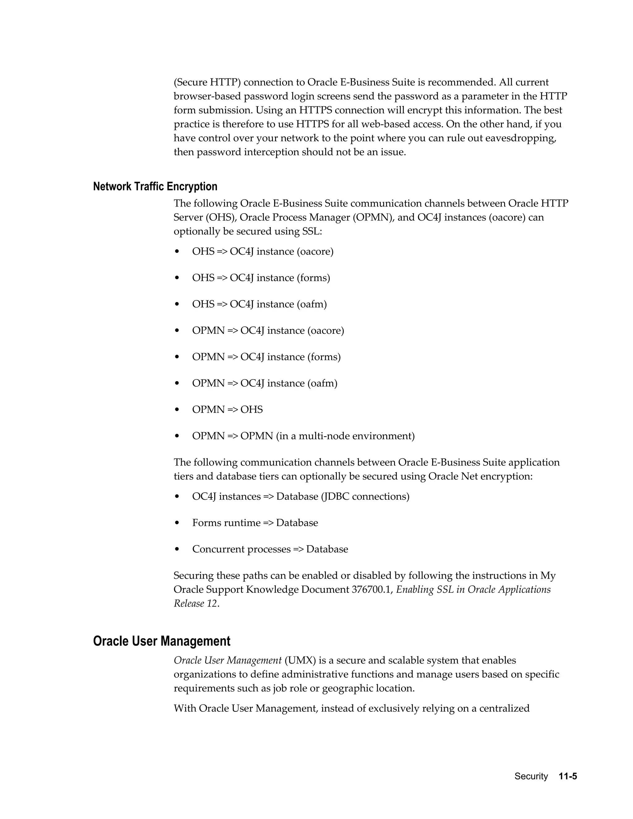 (Secure HTTP) connection to Oracle E-Business Suite is recommended. All current 
browser-based password login screens send the password as a parameter in the HTTP 
form submission. Using an HTTPS connection will encrypt this information. The best 
practice is therefore to use HTTPS for all web-based access. On the other hand, if you 
have control over your network to the point where you can rule out eavesdropping, 
then password interception should not be an issue. 
Security 11-5 
Network Traffic Encryption 
The following Oracle E-Business Suite communication channels between Oracle HTTP 
Server (OHS), Oracle Process Manager (OPMN), and OC4J instances (oacore) can 
optionally be secured using SSL: 
• OHS => OC4J instance (oacore) 
• OHS => OC4J instance (forms) 
• OHS => OC4J instance (oafm) 
• OPMN => OC4J instance (oacore) 
• OPMN => OC4J instance (forms) 
• OPMN => OC4J instance (oafm) 
• OPMN => OHS 
• OPMN => OPMN (in a multi-node environment) 
The following communication channels between Oracle E-Business Suite application 
tiers and database tiers can optionally be secured using Oracle Net encryption: 
• OC4J instances => Database (JDBC connections) 
• Forms runtime => Database 
• Concurrent processes => Database 
Securing these paths can be enabled or disabled by following the instructions in My 
Oracle Support Knowledge Document 376700.1, Enabling SSL in Oracle Applications 
Release 12. 
Oracle User Management 
Oracle User Management (UMX) is a secure and scalable system that enables 
organizations to define administrative functions and manage users based on specific 
requirements such as job role or geographic location. 
With Oracle User Management, instead of exclusively relying on a centralized 
 
