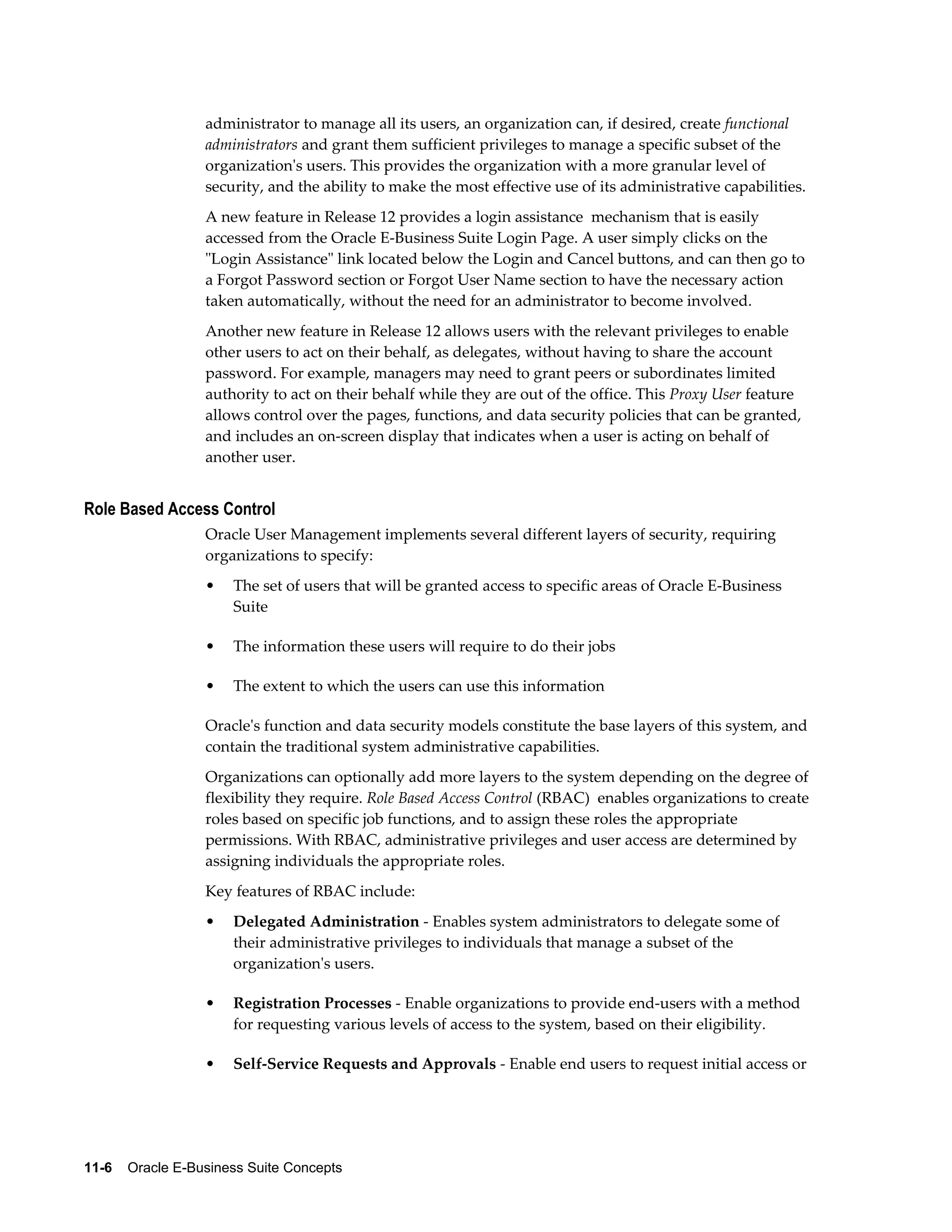 administrator to manage all its users, an organization can, if desired, create functional 
administrators and grant them sufficient privileges to manage a specific subset of the 
organization's users. This provides the organization with a more granular level of 
security, and the ability to make the most effective use of its administrative capabilities. 
A new feature in Release 12 provides a login assistance mechanism that is easily 
accessed from the Oracle E-Business Suite Login Page. A user simply clicks on the 
"Login Assistance" link located below the Login and Cancel buttons, and can then go to 
a Forgot Password section or Forgot User Name section to have the necessary action 
taken automatically, without the need for an administrator to become involved. 
Another new feature in Release 12 allows users with the relevant privileges to enable 
other users to act on their behalf, as delegates, without having to share the account 
password. For example, managers may need to grant peers or subordinates limited 
authority to act on their behalf while they are out of the office. This Proxy User feature 
allows control over the pages, functions, and data security policies that can be granted, 
and includes an on-screen display that indicates when a user is acting on behalf of 
another user. 
Role Based Access Control 
Oracle User Management implements several different layers of security, requiring 
organizations to specify: 
• The set of users that will be granted access to specific areas of Oracle E-Business 
Suite 
• The information these users will require to do their jobs 
• The extent to which the users can use this information 
Oracle's function and data security models constitute the base layers of this system, and 
contain the traditional system administrative capabilities. 
Organizations can optionally add more layers to the system depending on the degree of 
flexibility they require. Role Based Access Control (RBAC) enables organizations to create 
roles based on specific job functions, and to assign these roles the appropriate 
permissions. With RBAC, administrative privileges and user access are determined by 
assigning individuals the appropriate roles. 
Key features of RBAC include: 
• Delegated Administration - Enables system administrators to delegate some of 
their administrative privileges to individuals that manage a subset of the 
organization's users. 
• Registration Processes - Enable organizations to provide end-users with a method 
for requesting various levels of access to the system, based on their eligibility. 
• Self-Service Requests and Approvals - Enable end users to request initial access or 
11-6 Oracle E-Business Suite Concepts 
 