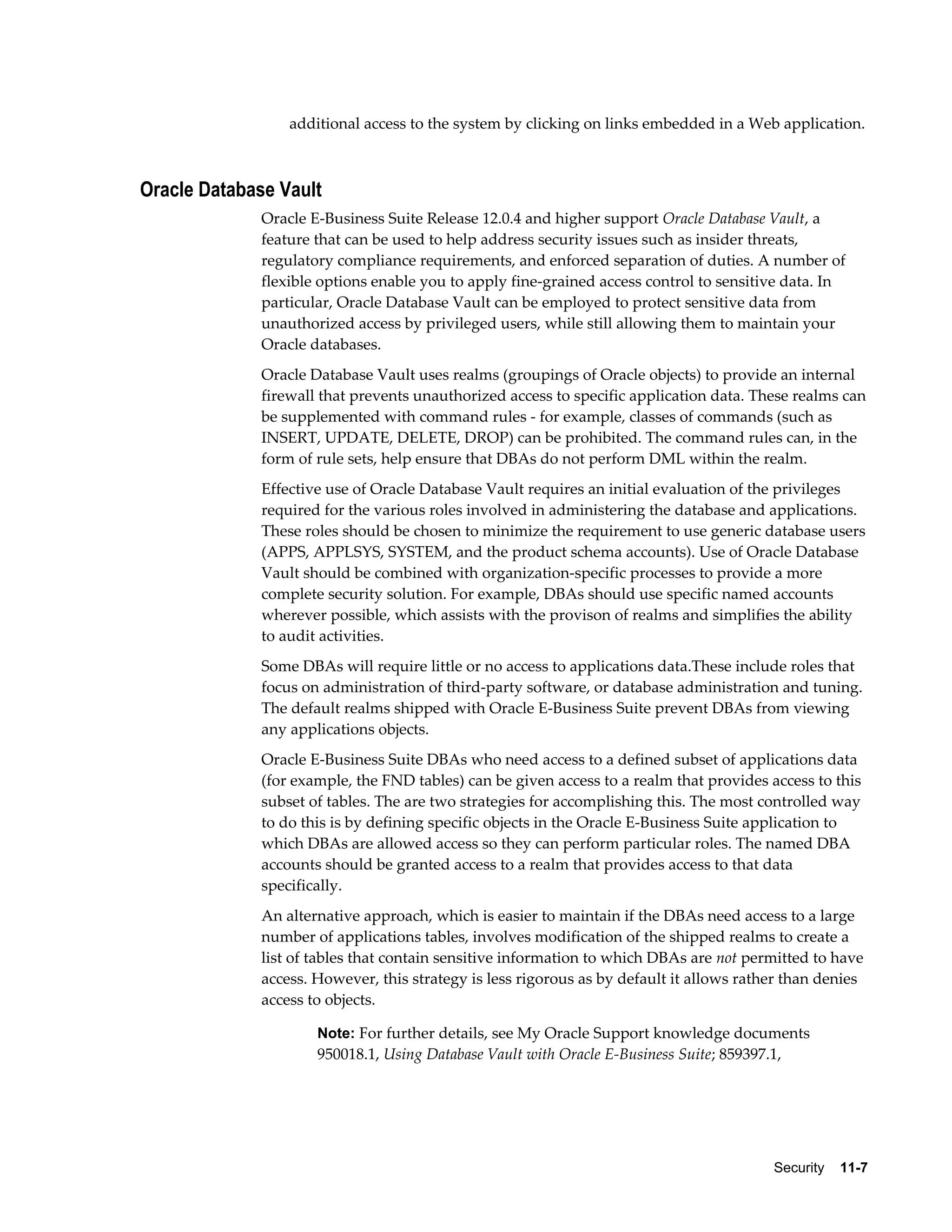 additional access to the system by clicking on links embedded in a Web application. 
Security 11-7 
Oracle Database Vault 
Oracle E-Business Suite Release 12.0.4 and higher support Oracle Database Vault, a 
feature that can be used to help address security issues such as insider threats, 
regulatory compliance requirements, and enforced separation of duties. A number of 
flexible options enable you to apply fine-grained access control to sensitive data. In 
particular, Oracle Database Vault can be employed to protect sensitive data from 
unauthorized access by privileged users, while still allowing them to maintain your 
Oracle databases. 
Oracle Database Vault uses realms (groupings of Oracle objects) to provide an internal 
firewall that prevents unauthorized access to specific application data. These realms can 
be supplemented with command rules - for example, classes of commands (such as 
INSERT, UPDATE, DELETE, DROP) can be prohibited. The command rules can, in the 
form of rule sets, help ensure that DBAs do not perform DML within the realm. 
Effective use of Oracle Database Vault requires an initial evaluation of the privileges 
required for the various roles involved in administering the database and applications. 
These roles should be chosen to minimize the requirement to use generic database users 
(APPS, APPLSYS, SYSTEM, and the product schema accounts). Use of Oracle Database 
Vault should be combined with organization-specific processes to provide a more 
complete security solution. For example, DBAs should use specific named accounts 
wherever possible, which assists with the provison of realms and simplifies the ability 
to audit activities. 
Some DBAs will require little or no access to applications data.These include roles that 
focus on administration of third-party software, or database administration and tuning. 
The default realms shipped with Oracle E-Business Suite prevent DBAs from viewing 
any applications objects. 
Oracle E-Business Suite DBAs who need access to a defined subset of applications data 
(for example, the FND tables) can be given access to a realm that provides access to this 
subset of tables. The are two strategies for accomplishing this. The most controlled way 
to do this is by defining specific objects in the Oracle E-Business Suite application to 
which DBAs are allowed access so they can perform particular roles. The named DBA 
accounts should be granted access to a realm that provides access to that data 
specifically. 
An alternative approach, which is easier to maintain if the DBAs need access to a large 
number of applications tables, involves modification of the shipped realms to create a 
list of tables that contain sensitive information to which DBAs are not permitted to have 
access. However, this strategy is less rigorous as by default it allows rather than denies 
access to objects. 
Note: For further details, see My Oracle Support knowledge documents 
950018.1, Using Database Vault with Oracle E-Business Suite; 859397.1, 
 