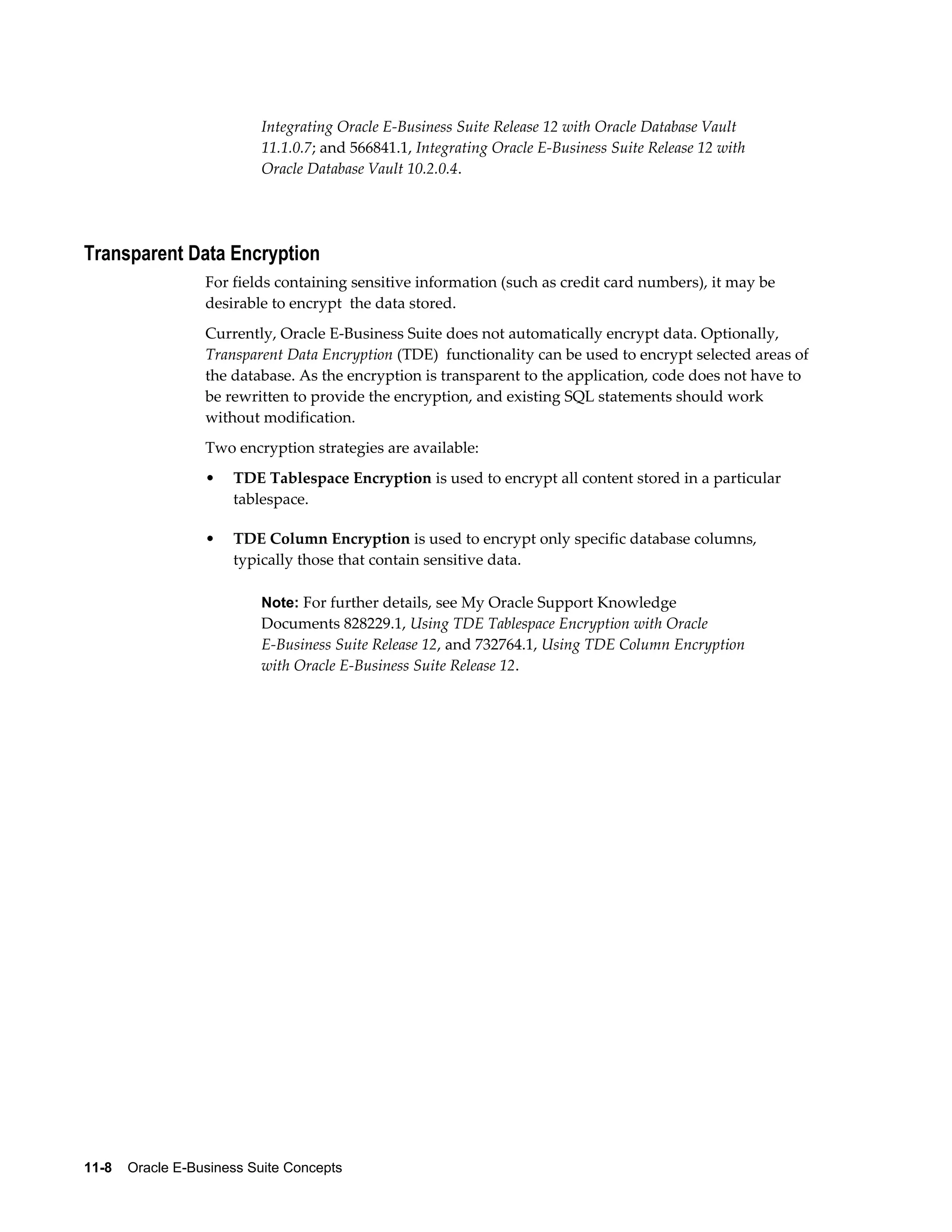 Integrating Oracle E-Business Suite Release 12 with Oracle Database Vault 
11.1.0.7; and 566841.1, Integrating Oracle E-Business Suite Release 12 with 
Oracle Database Vault 10.2.0.4. 
Transparent Data Encryption 
For fields containing sensitive information (such as credit card numbers), it may be 
desirable to encrypt the data stored. 
Currently, Oracle E-Business Suite does not automatically encrypt data. Optionally, 
Transparent Data Encryption (TDE) functionality can be used to encrypt selected areas of 
the database. As the encryption is transparent to the application, code does not have to 
be rewritten to provide the encryption, and existing SQL statements should work 
without modification. 
Two encryption strategies are available: 
• TDE Tablespace Encryption is used to encrypt all content stored in a particular 
tablespace. 
• TDE Column Encryption is used to encrypt only specific database columns, 
typically those that contain sensitive data. 
Note: For further details, see My Oracle Support Knowledge 
Documents 828229.1, Using TDE Tablespace Encryption with Oracle 
E-Business Suite Release 12, and 732764.1, Using TDE Column Encryption 
with Oracle E-Business Suite Release 12. 
11-8 Oracle E-Business Suite Concepts 
 