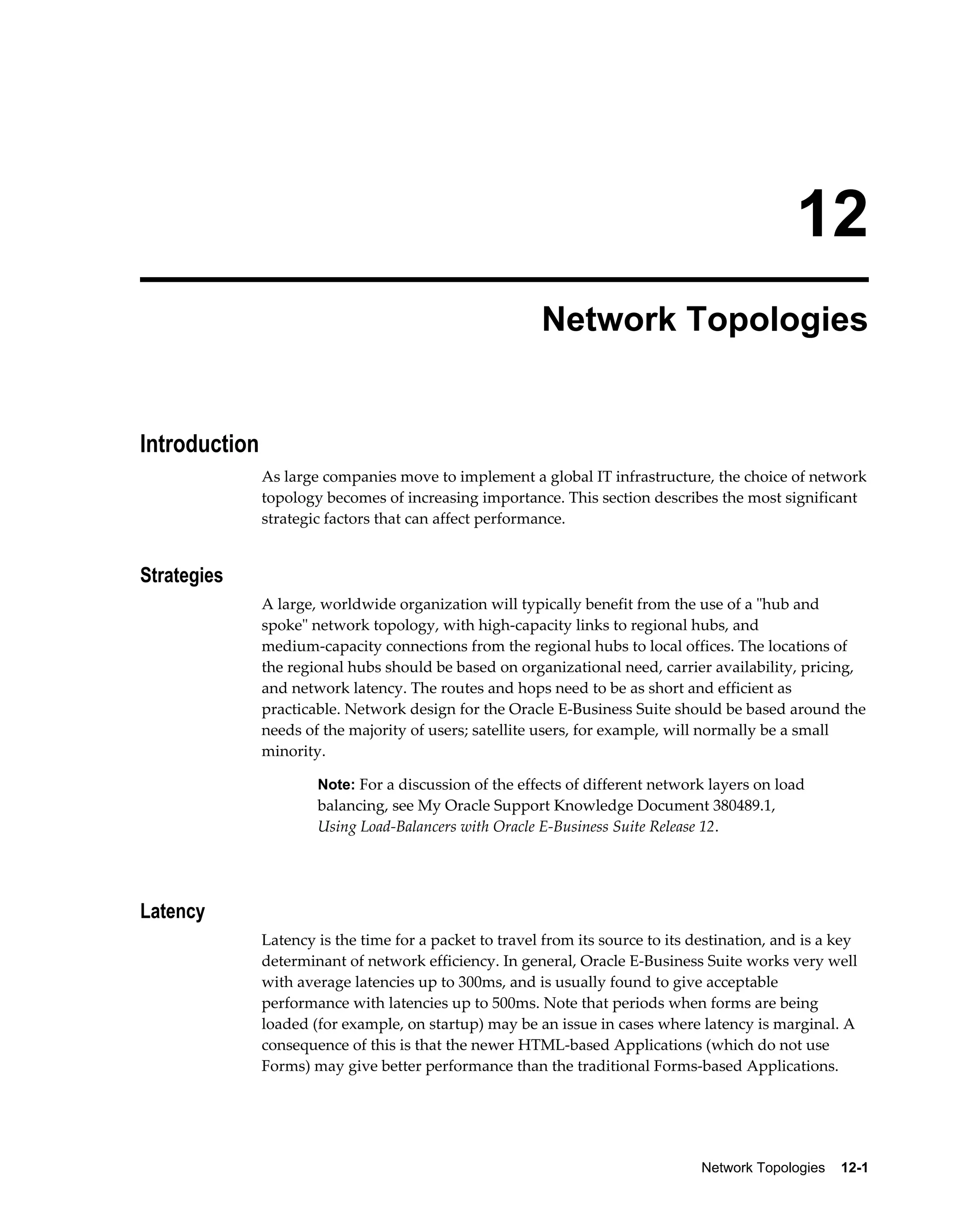 12 
Network Topologies 
Network Topologies 12-1 
Introduction 
As large companies move to implement a global IT infrastructure, the choice of network 
topology becomes of increasing importance. This section describes the most significant 
strategic factors that can affect performance. 
Strategies 
A large, worldwide organization will typically benefit from the use of a "hub and 
spoke" network topology, with high-capacity links to regional hubs, and 
medium-capacity connections from the regional hubs to local offices. The locations of 
the regional hubs should be based on organizational need, carrier availability, pricing, 
and network latency. The routes and hops need to be as short and efficient as 
practicable. Network design for the Oracle E-Business Suite should be based around the 
needs of the majority of users; satellite users, for example, will normally be a small 
minority. 
Note: For a discussion of the effects of different network layers on load 
balancing, see My Oracle Support Knowledge Document 380489.1, 
Using Load-Balancers with Oracle E-Business Suite Release 12. 
Latency 
Latency is the time for a packet to travel from its source to its destination, and is a key 
determinant of network efficiency. In general, Oracle E-Business Suite works very well 
with average latencies up to 300ms, and is usually found to give acceptable 
performance with latencies up to 500ms. Note that periods when forms are being 
loaded (for example, on startup) may be an issue in cases where latency is marginal. A 
consequence of this is that the newer HTML-based Applications (which do not use 
Forms) may give better performance than the traditional Forms-based Applications. 
 