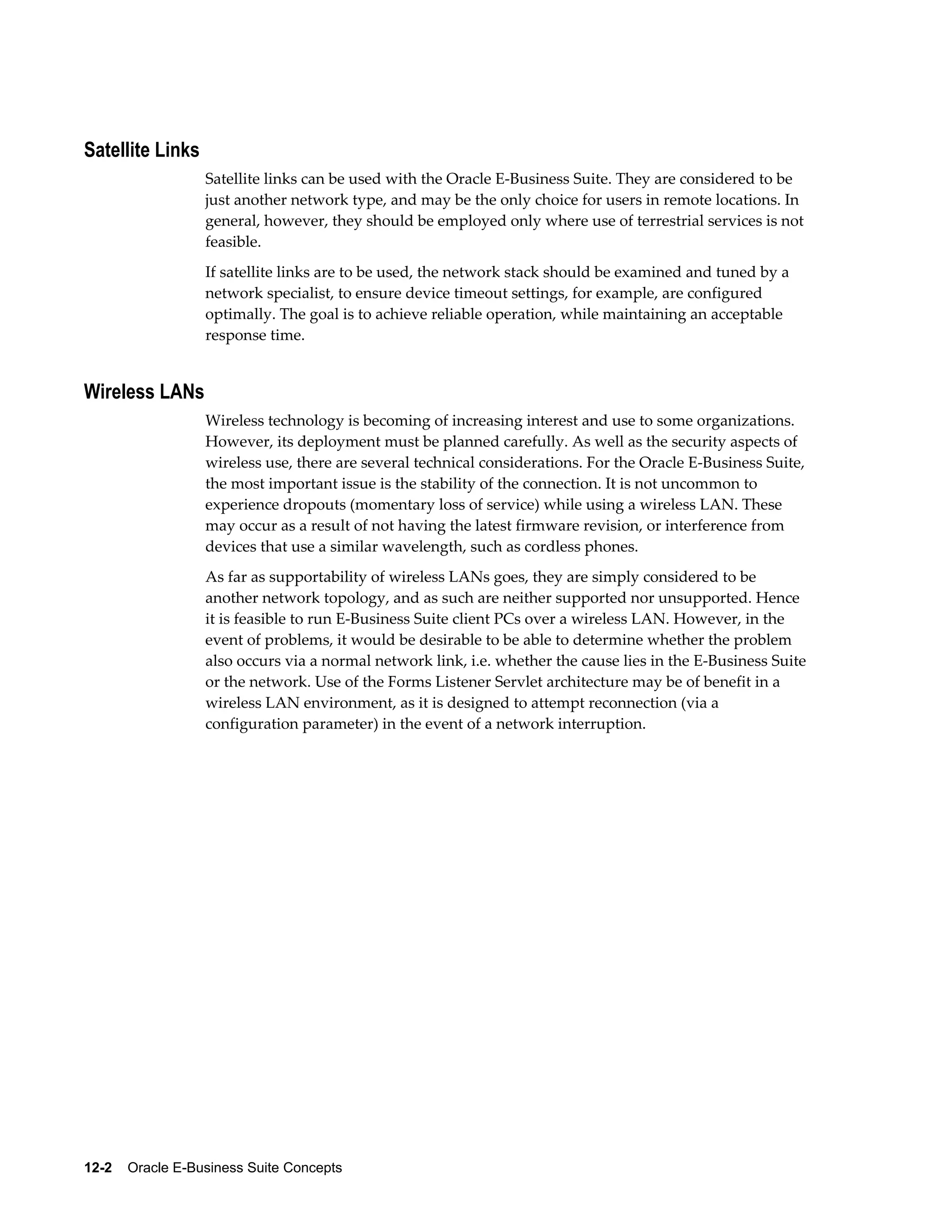 Satellite Links 
Satellite links can be used with the Oracle E-Business Suite. They are considered to be 
just another network type, and may be the only choice for users in remote locations. In 
general, however, they should be employed only where use of terrestrial services is not 
feasible. 
If satellite links are to be used, the network stack should be examined and tuned by a 
network specialist, to ensure device timeout settings, for example, are configured 
optimally. The goal is to achieve reliable operation, while maintaining an acceptable 
response time. 
Wireless LANs 
Wireless technology is becoming of increasing interest and use to some organizations. 
However, its deployment must be planned carefully. As well as the security aspects of 
wireless use, there are several technical considerations. For the Oracle E-Business Suite, 
the most important issue is the stability of the connection. It is not uncommon to 
experience dropouts (momentary loss of service) while using a wireless LAN. These 
may occur as a result of not having the latest firmware revision, or interference from 
devices that use a similar wavelength, such as cordless phones. 
As far as supportability of wireless LANs goes, they are simply considered to be 
another network topology, and as such are neither supported nor unsupported. Hence 
it is feasible to run E-Business Suite client PCs over a wireless LAN. However, in the 
event of problems, it would be desirable to be able to determine whether the problem 
also occurs via a normal network link, i.e. whether the cause lies in the E-Business Suite 
or the network. Use of the Forms Listener Servlet architecture may be of benefit in a 
wireless LAN environment, as it is designed to attempt reconnection (via a 
configuration parameter) in the event of a network interruption. 
12-2 Oracle E-Business Suite Concepts 
 
