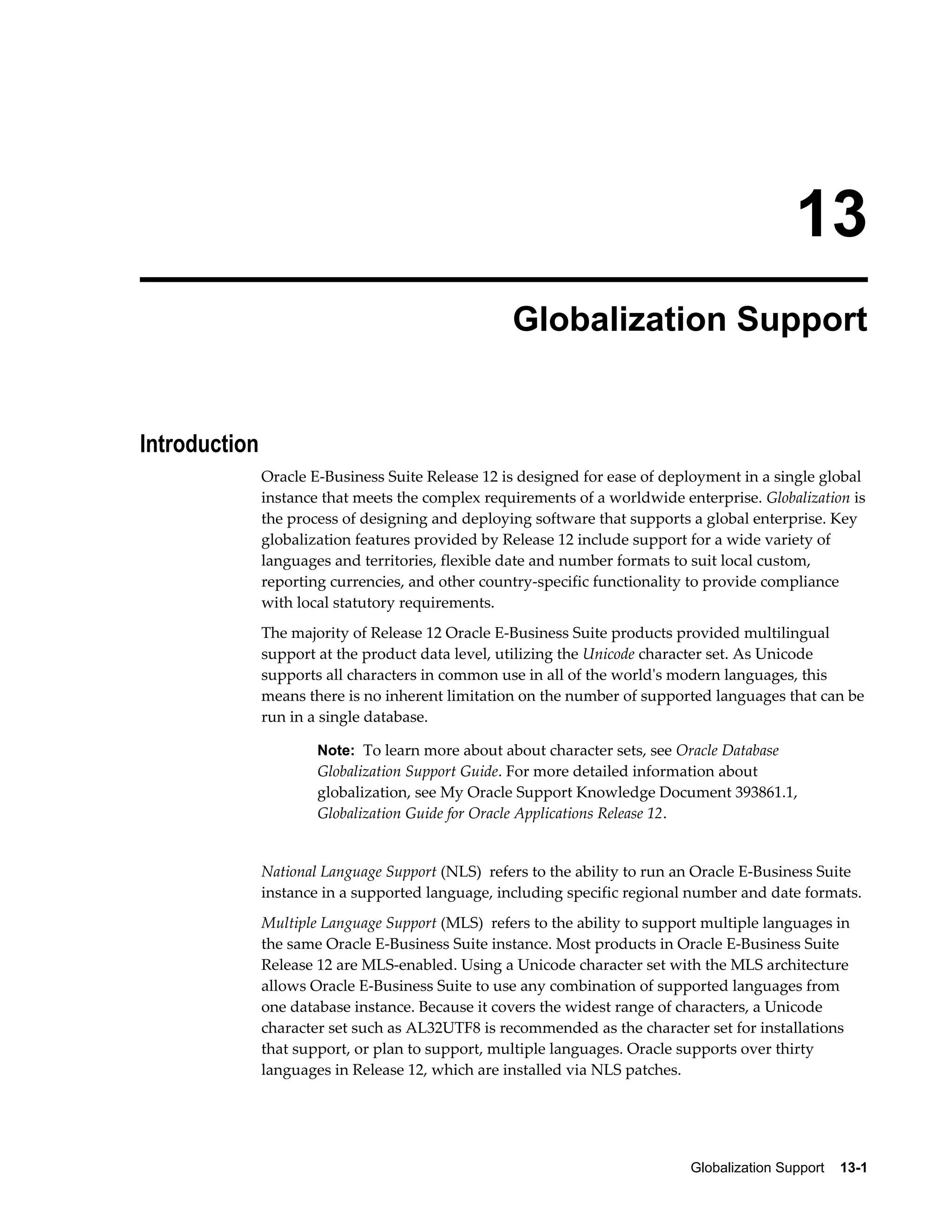 13 
Globalization Support 
Globalization Support 13-1 
Introduction 
Oracle E-Business Suite Release 12 is designed for ease of deployment in a single global 
instance that meets the complex requirements of a worldwide enterprise. Globalization is 
the process of designing and deploying software that supports a global enterprise. Key 
globalization features provided by Release 12 include support for a wide variety of 
languages and territories, flexible date and number formats to suit local custom, 
reporting currencies, and other country-specific functionality to provide compliance 
with local statutory requirements. 
The majority of Release 12 Oracle E-Business Suite products provided multilingual 
support at the product data level, utilizing the Unicode character set. As Unicode 
supports all characters in common use in all of the world's modern languages, this 
means there is no inherent limitation on the number of supported languages that can be 
run in a single database. 
Note: To learn more about about character sets, see Oracle Database 
Globalization Support Guide. For more detailed information about 
globalization, see My Oracle Support Knowledge Document 393861.1, 
Globalization Guide for Oracle Applications Release 12. 
National Language Support (NLS) refers to the ability to run an Oracle E-Business Suite 
instance in a supported language, including specific regional number and date formats. 
Multiple Language Support (MLS) refers to the ability to support multiple languages in 
the same Oracle E-Business Suite instance. Most products in Oracle E-Business Suite 
Release 12 are MLS-enabled. Using a Unicode character set with the MLS architecture 
allows Oracle E-Business Suite to use any combination of supported languages from 
one database instance. Because it covers the widest range of characters, a Unicode 
character set such as AL32UTF8 is recommended as the character set for installations 
that support, or plan to support, multiple languages. Oracle supports over thirty 
languages in Release 12, which are installed via NLS patches. 
 